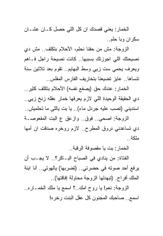 ‫ﺍﻟﺨﻤﺎﺭ: ﻴﻌﻨﻲ ﻗﺼﺩﻙ ﺍﻥ ﻜل ﺍﻟﻠﻲ ﺤﺼل ﻜـﺎﻥ ﻋﺸـﺎﻥ‬
                                         ‫ﺴﻜﺭﺍﻥ ﻭﺒﺎ ﺤﻠﻡ..‬
‫ﺍﻟﺯﻭﺠﺔ: ﻤﺵ ﻤﻥ ﺤﻘﻨﺎ ﻨﺤﻠﻡ، ﺍﻷﺤﻼﻡ ﺒﺘﻜﻠﻑ.. ﻤﺵ ﺩﻱ‬
‫ﻨﺼﻴﺤﺘﻙ ﺍﻟﻠﻲ ﺍﺠﻭﺯﺘﻙ ﺒﺴﺒﺒﻬﺎ.. ﻜﺎﻨﺕ ﻨﺼﻴﺤﺔ ﺭﺍﺠل ﻓـﺎﻫﻡ‬
‫ﻭﻴﻌﺭﻑ ﻴﺤﻤﻲ ﺴﺕ ﺯﻴﻲ ﻭﺴﻁ ﺍﻟﺒﻬﺎﻴﻡ.. ﺘﻘﻭﻡ ﺒﻌﺩ ﺘﻼﺘﻴﻥ ﺴﻨﺔ‬
          ‫ﺘﻨﺴﺎﻫﺎ.. ﻋﺎﻴﺯ ﺘﻀﻴﻌﻨﺎ ﺒﺘﺨﺎﺭﻴﻑ ﺍﻟﻔﺎﺭﺱ ﺍﻟﻤﻔﻠﺱ..‬
‫ﺍﻟﺨﻤﺎﺭ: ﻋﻨﺩﻙ ﺤﻕ )ﻴﺼﻔﻊ ﻨﻔﺴﻪ( ﺍﻷﺤﻼﻡ ﺒﺘﻜﻠﻑ ﻜﺜﻴﺭ..‬
‫ﺩﻱ ﺍﻟﺤﻘﻴﻘﺔ ﺍﻟﻭﺤﻴﺩﺓ ﺍﻟﻠﻲ ﻻﺯﻡ ﻴﻌﺭﻓﻬﺎ ﺨﻤﺎﺭ ﻋﻘﻠﻪ ﺯﻨﺦ ﺯﻴﻲ..‬
‫ﺍﺴﻨﺩﻴﻨﻲ )ﺘﺼﺏ ﻋﻠﻴﻪ ﺠﺭﺩل ﻤﺎﺀ(.. ﻴﺎ ﺒﺕ ﻴﺎﻟﻠﻰ ﻤﺎ ﺘﺤﻠﻤﻴﺵ..‬
‫ﺍﻟﺯﻭﺠﺔ: ﺍﺼﺤﻰ.. ﻓﻭﻕ.. ﻭﺍﺯﻋﻕ ﻉ ﺍﻟﺒﺕ ﺍﻟﻤﻔﻌﻭﺼـﺔ‬
‫ﺩﻱ ﺘﺴﺎﻋﺩﻨﻲ ﻨﺭﻭﻕ ﺍﻟﻤﻁﺭﺡ.. ﻻﺯﻡ ﺭﻭﺨﺭﻩ ﺼﺩﻗﺕ ﺍﻥ ﺃﻤﻬﺎ‬
                                                   ‫ﻤﻠﻜﺔ..‬
                     ‫ﺍﻟﺨﻤﺎﺭ: ﺒﺕ ﻴﺎ ﻤﻘﺼﻭﻓﺔ ﺍﻟﺭﻗﺒﺔ..‬
‫ﺍﻟﻔﺘﺎﺓ: ﻤﻥ ﻴﻨﺎﺩﻱ ﻓﻲ ﺍﻟﺼﺒﺎﺡ ﺍﻟﺒـﺎﻜﺭ؟.. ﻻ ﻴﺠـﺏ ﺃﻥ‬
‫ﻴﺭﻓﻊ ﺃﺤﺩ ﺼﻭﺘﻪ ﻓﻲ ﺤﻀﺭﺘﻲ.. )ﺘﻀﺭﺒﻬﺎ( ﻴﺎﻟﻬﻭﺘﻲ.. ﺃﻨﺎ ﺍﺒﻨﺔ‬
            ‫ﺍﻟﻤﻠﻙ ﺃﻓﺭﺍﺡ. )ﺘﺒﻬﺩﻟﻬﺎ ﺍﻟﺯﻭﺠﺔ ﻤﺤﺎﻭﻟﺔ ﺇﻓﺎﻗﺘﻬﺎ(..‬
‫ﺍﻟﺯﻭﺠﺔ: ﻨﻌﻡ! ﻴﺎ ﺭﻭﺡ ﺍﻤﻙ..؟ ﺍﺴﻤﻊ ﻴﺎ ﻤﻠﻙ ﺍﻟﺨﻤـﺎﺭﻩ..‬
           ‫ﺍﺴﻤﻊ.. ﺼﺎﺤﺒﻙ ﺍﻟﻤﺠﻨﻭﻥ ﻜل ﻋﻘل ﺍﻟﺒﻨﺕ ﺭﺨﺭﻩ!‬
 