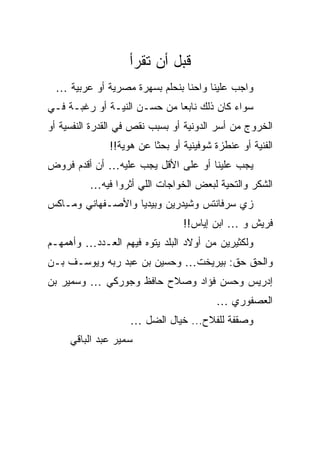 ‫ﻗﺒل ﺃﻥ ﺘﻘﺭﺃ‬
 ‫ﻭﺍﺠﺏ ﻋﻠﻴﻨﺎ ﻭﺍﺤﻨﺎ ﺒﻨﺤﻠﻡ ﺒﺴﻬﺭﺓ ﻤﺼﺭﻴﺔ ﺃﻭ ﻋﺭﺒﻴﺔ …‬
‫ﺴﻭﺍﺀ ﻜﺎﻥ ﺫﻟﻙ ﻨﺎﺒﻌﺎ ﻤﻥ ﺤﺴـﻥ ﺍﻟﻨﻴـﺔ ﺃﻭ ﺭﻏﺒـﺔ ﻓـﻲ‬
‫ﺍﻟﺨﺭﻭﺝ ﻤﻥ ﺃﺴﺭ ﺍﻟﺩﻭﻨﻴﺔ ﺃﻭ ﺒﺴﺒﺏ ﻨﻘﺹ ﻓﻲ ﺍﻟﻘﺩﺭﺓ ﺍﻟﻨﻔﺴﻴﺔ ﺃﻭ‬
              ‫ﺍﻟﻔﻨﻴﺔ ﺃﻭ ﻋﻨﻁﺯﺓ ﺸﻭﻓﻴﻨﻴﺔ ﺃﻭ ﺒﺤﺜﺎ ﻋﻥ ﻫﻭﻴﺔ!!‬
‫ﻴﺠﺏ ﻋﻠﻴﻨﺎ ﺃﻭ ﻋﻠﻰ ﺍﻷﻗل ﻴﺠﺏ ﻋﻠﻴﻪ… ﺃﻥ ﺃﻗﺩﻡ ﻓﺭﻭﺽ‬
          ‫ﺍﻟﺸﻜﺭ ﻭﺍﻟﺘﺤﻴﺔ ﻟﺒﻌﺽ ﺍﻟﺨﻭﺍﺠﺎﺕ ﺍﻟﻠﻲ ﺃﺜﺭﻭﺍ ﻓﻴﻪ…‬
‫ﺯﻱ ﺴﺭﻓﺎﻨﺘﺱ ﻭﺸﻴﺩﺭﻴﻥ ﻭﺒﻴﺩﻴﺎ ﻭﺍﻷﺼـﻔﻬﺎﻨﻲ ﻭﻤـﺎﻜﺱ‬
                                ‫ﻓﺭﻴﺵ ﻭ … ﺍﺒﻥ ﺇﻴﺎﺱ!!‬
‫ﻭﻟﻜﺜﻴﺭﻴﻥ ﻤﻥ ﺃﻭﻻﺩ ﺍﻟﺒﻠﺩ ﻴﺘﻭﻩ ﻓﻴﻬﻡ ﺍﻟﻌـﺩﺩ… ﻭﺃﻫﻤﻬـﻡ‬
‫ﻭﺍﻟﺤﻕ ﺤﻕ: ﺒﻴﺭﻴﺨﺕ… ﻭﺤﺴﻴﻥ ﺒﻥ ﻋﺒﺩ ﺭﺒﻪ ﻭﻴﻭﺴـﻑ ﺒـﻥ‬
‫ﺇﺩﺭﻴﺱ ﻭﺤﺴﻥ ﻓﺅﺍﺩ ﻭﺼﻼﺡ ﺤﺎﻓﻅ ﻭﺠﻭﺭﻜﻲ … ﻭﺴﻤﻴﺭ ﺒﻥ‬
                                        ‫ﺍﻟﻌﺼﻔﻭﺭﻱ …‬
                   ‫ﻭﺼﻘﻔﺔ ﻟﻠﻔﻼﺡ... ﺨﻴﺎل ﺍﻟﻀل …‬
     ‫ﺴﻤﻴﺭ ﻋﺒﺩ ﺍﻟﺒﺎﻗﻲ‬
 