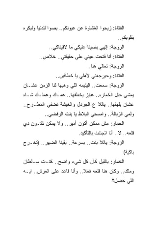 ‫ﺍﻟﻔﺘﺎﺓ: ﺯﻴﺤﻭﺍ ﺍﻟﻐﺸﺎﻭﺓ ﻋﻥ ﻋﻴﻭﻨﻜﻡ.. ﺒﺼﻭﺍ ﻟﻠﺩﻨﻴﺎ ﻭﻟﺒﻜﺭﻩ‬
                                                  ‫ﺒﻘﻠﻭﺒﻜﻡ..‬
             ‫ﺍﻟﺯﻭﺠﺔ: ﺇﻟﻬﻲ ﺒﺼﻴﻨﺎ ﻋﻠﻴﻜﻲ ﻤﺎ ﻻﻗﻴﻨﺎﻜﻲ..‬
        ‫ﺍﻟﻔﺘﺎﺓ: ﺃﻨﺎ ﻓﺘﺤﺕ ﻋﻴﻨﻲ ﻋﻠﻰ ﺤﻘﻴﻘﺘﻲ.. ﺨﻼﺹ..‬
                                ‫ﺍﻟﺯﻭﺠﺔ: ﺘﻌﺎﻟﻲ ﻫﻨﺎ..‬
                ‫ﺍﻟﻔﺘﺎﺓ: ﻭﺤﻴﺭﺠﻌﻨﻲ ﻷﻫﻠﻲ ﻴﺎ ﺨﻁﺎﻓﻴﻥ..‬
‫ﺍﻟﺯﻭﺠﺔ: ﺴﻤﻌﺕ.. ﺍﻟﻴﺘﻴﻤﻪ ﺍﻟﻠﻲ ﻭﻫﺒﻬﺎ ﻟﻨﺎ ﺍﻟﺯﻤﻥ ﻋﺸـﺎﻥ‬
‫ﻴﻤﺸﻲ ﺤﺎل ﺍﻟﺨﻤﺎﺭﻩ.. ﻋﺎﻴﺯ ﻴﺨﻁﻔﻬﺎ.. ﻋﻤـﻙ ﻭﻋﻤﻠـﻙ ﺸـﺎﻩ‬
‫ﻋﺸﺎﻥ ﻴﻠﻬﻔﻬﺎ.. ﻴﺎﻟﻼ ﻉ ﺍﻟﺠﺭﺩل ﻭﺍﻟﺨﻴﺸﺔ ﻨﻀﻔﻲ ﺍﻟﻤﻁـﺭﺡ..‬
           ‫ﻭﻟﻤﻲ ﺍﻟﺯﺒﺎﻟﺔ.. ﻭﺍﻤﺴﺤﻲ ﺍﻟﺒﻼﻁ ﻴﺎ ﺒﻨﺕ ﺍﻟﺭﻓﻀﻲ..‬
‫ﺍﻟﺨﻤﺎﺭ: ﻤﺵ ﻤﻤﻜﻥ ﺃﻜﻭﻥ ﺃﻤﻴﺭ.. ﻭﻻ ﻴﻤﻜﻥ ﺘﻜـﻭﻥ ﺩﻱ‬
                            ‫ﻗﻠﻌﻪ.. ﻻ.. ﺃﻨﺎ ﺍﺘﺠﻨﻨﺕ ﺒﺎﻟﺘﺄﻜﻴﺩ.‬
‫ﺍﻟﺯﻭﺠﺔ: ﻴﺎﻟﻼ ﺒﻨﺕ.. ﺒﺴﺭﻋﺔ.. ﺒﻘﻴﻨﺎ ﺍﻟﻀﻬﺭ.. )ﺘﺨـﺭﺝ‬
                                                     ‫ﺒﺎﻜﻴﺔ(‬
‫ﺍﻟﺨﻤﺎﺭ: ﺒﺎﻟﻠﻴل ﻜﺎﻥ ﻜل ﺸﻲﺀ ﻭﺍﻀﺢ.. ﻜﻨـﺕ ﺴـﻠﻁﺎﻥ‬
‫ﻭﻤﻠﻙ.. ﻭﻜﺎﻥ ﻫﻨﺎ ﻗﻠﻌﻪ ﻓﻌﻼ.. ﻭﺃﻨﺎ ﻗﺎﻋﺩ ﻋﻠﻰ ﺍﻟﻌﺭﺵ.. ﺍﻴـﻪ‬
                                              ‫ﺍﻟﻠﻲ ﺤﺼل؟‬
 