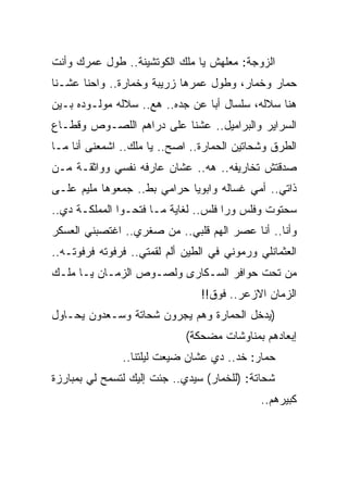 ‫ﺍﻟﺯﻭﺠﺔ: ﻤﻌﻠﻬﺵ ﻴﺎ ﻤﻠﻙ ﺍﻟﻜﻭﺘﺸﻴﻨﺔ.. ﻁﻭل ﻋﻤﺭﻙ ﻭﺃﻨﺕ‬
‫ﺤﻤﺎﺭ ﻭﺨﻤﺎﺭ، ﻭﻁﻭل ﻋﻤﺭﻫﺎ ﺯﺭﻴﺒﺔ ﻭﺨﻤﺎﺭﺓ.. ﻭﺍﺤﻨﺎ ﻋﺸـﻨﺎ‬
‫ﻫﻨﺎ ﺴﻼﻟﻪ، ﺴﻠﺴﺎل ﺃﺒﺎ ﻋﻥ ﺠﺩﻩ.. ﻫﻊ.. ﺴﻼﻟﻪ ﻤﻭﻟـﻭﺩﻩ ﺒـﻴﻥ‬
‫ﺍﻟﺴﺭﺍﻴﺭ ﻭﺍﻟﺒﺭﺍﻤﻴل.. ﻋﺸﻨﺎ ﻋﻠﻰ ﺩﺭﺍﻫﻡ ﺍﻟﻠﺼـﻭﺹ ﻭﻗﻁـﺎﻉ‬
‫ﺍﻟﻁﺭﻕ ﻭﺸﺤﺎﺘﻴﻥ ﺍﻟﺤﻤﺎﺭﺓ.. ﺍﺼﺢ.. ﻴﺎ ﻤﻠﻙ.. ﺍﺸﻤﻌﻨﻰ ﺃﻨﺎ ﻤـﺎ‬
‫ﺼﺩﻗﺘﺵ ﺘﺨﺎﺭﻴﻔﻪ.. ﻫﻪ.. ﻋﺸﺎﻥ ﻋﺎﺭﻓﻪ ﻨﻔﺴﻲ ﻭﻭﺍﺜﻘـﺔ ﻤـﻥ‬
‫ﺫﺍﺘﻲ.. ﺃﻤﻲ ﻏﺴﺎﻟﻪ ﻭﺍﺒﻭﻴﺎ ﺤﺭﺍﻤﻲ ﺒﻁ.. ﺠﻤﻌﻭﻫﺎ ﻤﻠﻴﻡ ﻋﻠـﻰ‬
‫ﺴﺤﺘﻭﺕ ﻭﻓﻠﺱ ﻭﺭﺍ ﻓﻠﺱ.. ﻟﻐﺎﻴﺔ ﻤـﺎ ﻓﺘﺤـﻭﺍ ﺍﻟﻤﻤﻠﻜـﺔ ﺩﻱ..‬
‫ﻭﺃﻨﺎ.. ﺃﻨﺎ ﻋﺼﺭ ﺍﻟﻬﻡ ﻗﻠﺒﻲ.. ﻤﻥ ﺼﻐﺭﻱ.. ﺍﻏﺘﺼﺒﻨﻲ ﺍﻟﻌﺴﻜﺭ‬
‫ﺍﻟﻌﺜﻤﺎﻨﻠﻲ ﻭﺭﻤﻭﻨﻲ ﻓﻲ ﺍﻟﻁﻴﻥ ﺃﻟﻡ ﻟﻘﻤﺘﻲ.. ﻓﺭﻓﻭﺘﻪ ﻓﺭﻓﻭﺘـﻪ..‬
‫ﻤﻥ ﺘﺤﺕ ﺤﻭﺍﻓﺭ ﺍﻟﺴـﻜﺎﺭﻯ ﻭﻟﺼـﻭﺹ ﺍﻟﺯﻤـﺎﻥ ﻴـﺎ ﻤﻠـﻙ‬
                                ‫ﺍﻟﺯﻤﺎﻥ ﺍﻻﺯﻋﺭ.. ﻓﻭﻕ!!‬
‫)ﻴﺩﺨل ﺍﻟﺤﻤﺎﺭﺓ ﻭﻫﻡ ﻴﺠﺭﻭﻥ ﺸﺤﺎﺘﺔ ﻭﺴـﻌﺩﻭﻥ ﻴﺤـﺎﻭل‬
                             ‫ﺇﺒﻌﺎﺩﻫﻡ ﺒﻤﻨﺎﻭﺸﺎﺕ ﻤﻀﺤﻜﺔ(‬
               ‫ﺤﻤﺎﺭ: ﺨﺩ.. ﺩﻱ ﻋﺸﺎﻥ ﻀﻴﻌﺕ ﻟﻴﻠﺘﻨﺎ..‬
‫ﺸﺤﺎﺘﺔ: )ﻟﻠﺨﻤﺎﺭ( ﺴﻴﺩﻱ.. ﺠﺌﺕ ﺇﻟﻴﻙ ﻟﺘﺴﻤﺢ ﻟﻲ ﺒﻤﺒﺎﺭﺯﺓ‬
                                              ‫ﻜﺒﻴﺭﻫﻡ..‬
 
