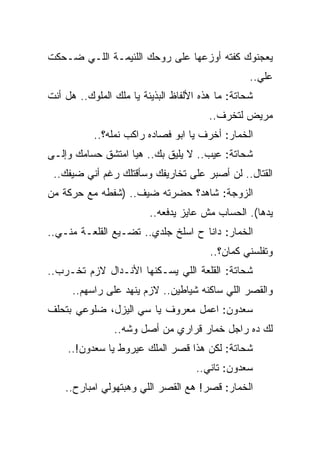 ‫ﻴﻌﺠﻨﻭﻙ ﻜﻔﺘﻪ ﺃﻭﺯﻋﻬﺎ ﻋﻠﻰ ﺭﻭﺤﻙ ﺍﻟﻠﺌﻴﻤـﺔ ﺍﻟﻠـﻲ ﻀـﺤﻜﺕ‬
                                                  ‫ﻋﻠﻲ..‬
‫ﺸﺤﺎﺘﺔ: ﻤﺎ ﻫﺫﻩ ﺍﻷﻟﻔﺎﻅ ﺍﻟﺒﺫﻴﺌﺔ ﻴﺎ ﻤﻠﻙ ﺍﻟﻤﻠﻭﻙ.. ﻫل ﺃﻨﺕ‬
                                        ‫ﻤﺭﻴﺽ ﻟﺘﺨﺭﻑ..‬
           ‫ﺍﻟﺨﻤﺎﺭ: ﺃﺨﺭﻑ ﻴﺎ ﺍﺒﻭ ﻓﺼﺎﺩﻩ ﺭﺍﻜﺏ ﻨﻤﻠﻪ؟..‬
‫ﺸﺤﺎﺘﺔ: ﻋﻴﺏ.. ﻻ ﻴﻠﻴﻕ ﺒﻙ.. ﻫﻴﺎ ﺍﻤﺘﺸﻕ ﺤﺴﺎﻤﻙ ﻭﺇﻟـﻰ‬
 ‫ﺍﻟﻘﺘﺎل.. ﻟﻥ ﺃﺼﺒﺭ ﻋﻠﻰ ﺘﺨﺎﺭﻴﻔﻙ ﻭﺴﺄﻗﺘﻠﻙ ﺭﻏﻡ ﺃﻨﻲ ﻀﻴﻔﻙ..‬
‫ﺍﻟﺯﻭﺠﺔ: ﺸﺎﻫﺩ؟ ﺤﻀﺭﺘﻪ ﻀﻴﻑ.. )ﺸﻔﻁﻪ ﻤﻊ ﺤﺭﻜﺔ ﻤﻥ‬
                         ‫ﻴﺩﻫﺎ(. ﺍﻟﺤﺴﺎﺏ ﻤﺵ ﻋﺎﻴﺯ ﻴﺩﻓﻌﻪ..‬
‫ﺍﻟﺨﻤﺎﺭ: ﺩﺍﻨﺎ ﺡ ﺍﺴﻠﺦ ﺠﻠﺩﻱ.. ﺘﻀـﻴﻊ ﺍﻟﻘﻠﻌـﺔ ﻤﻨـﻲ..‬
                                        ‫ﻭﺘﻔﻠﺴﻨﻲ ﻜﻤﺎﻥ؟..‬
‫ﺸﺤﺎﺘﺔ: ﺍﻟﻘﻠﻌﺔ ﺍﻟﻠﻲ ﻴﺴـﻜﻨﻬﺎ ﺍﻷﻨـﺩﺍل ﻻﺯﻡ ﺘﺨـﺭﺏ..‬
      ‫ﻭﺍﻟﻘﺼﺭ ﺍﻟﻠﻲ ﺴﺎﻜﻨﻪ ﺸﻴﺎﻁﻴﻥ.. ﻻﺯﻡ ﻴﻨﻬﺩ ﻋﻠﻰ ﺭﺍﺴﻬﻡ..‬
‫ﺴﻌﺩﻭﻥ: ﺍﻋﻤل ﻤﻌﺭﻭﻑ ﻴﺎ ﺴﻲ ﺍﻟﻴﺯل، ﻀﻠﻭﻋﻲ ﺒﺘﺤﻠﻑ‬
                ‫ﻟﻙ ﺩﻩ ﺭﺍﺠل ﺨﻤﺎﺭ ﻗﺭﺍﺭﻱ ﻤﻥ ﺃﺼل ﻭﺸﻪ..‬
     ‫ﺸﺤﺎﺘﺔ: ﻟﻜﻥ ﻫﺫﺍ ﻗﺼﺭ ﺍﻟﻤﻠﻙ ﻋﻴﺭﻭﻁ ﻴﺎ ﺴﻌﺩﻭﻥ!..‬
                                    ‫ﺴﻌﺩﻭﻥ: ﺘﺎﻨﻲ..‬
    ‫ﺍﻟﺨﻤﺎﺭ: ﻗﺼﺭ! ﻫﻊ ﺍﻟﻘﺼﺭ ﺍﻟﻠﻲ ﻭﻫﺒﺘﻬﻭﻟﻲ ﺍﻤﺒﺎﺭﺡ..‬
 