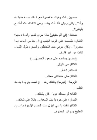 ‫ﺴﻌﺩﻭﻥ: ﺍﻨﺕ ﻭﻫﺒﺕ ﻟﻪ ﻗﺼﺭ؟ ﻤﻊ ﺃﻨـﻙ ﻟﺴـﻪ ﻤﻘﺎﺒﻠـﻪ‬
‫ﻭﺃﻨﺎ؟.. ﻴﺎﻟﻠﻲ ﺭﺠﻠﻲ ﻓﺄﻓـﺄﺕ ﻭﻀـﻠﻭﻋﻲ ﺍﺘﺩﺸﺩﺸـﺕ ﺃﻁﻠـﻊ‬
                                               ‫ﺒﻠﻭﺸﻲ؟..‬
‫ﺸﺤﺎﺘﺔ: )ﻓﻲ ﺃﻟﻡ ﺤﻘﻴﻘﻲ( ﻤﺎﺫﺍ ﺠﺭﻯ ﻟﻠﺩﻨﻴﺎ ﻭﺃﻨـﺎ ﻨـﺎﻴﻡ؟‬
‫ﺍﻟﻐﺸﺎﻭﺓ ﻁﻠﻤﺴﺕ ﻋﻠﻰ ﻗﻠﻭﺏ ﺍﻟﺠﻤﻴـﻊ!!.. ﺤﺘـﻰ ﺃﻨـﺕ ﻴـﺎ‬
‫ﺴﻌﺩﻭﻥ؟.. ﻭﻜﺎﻥ ﺤﺭﺒﻲ ﻀﺩ ﺍﻟﺸﻴﺎﻁﻴﻥ ﻭﺍﻟﺴﺤﺭﺓ ﻁﻭل ﺍﻟﻠﻴـل‬
                                   ‫ﻜﺎﻨﺕ ﻤﻥ ﻏﻴﺭ ﻓﺎﻴﺩﺓ..‬
            ‫)ﺴﻌﺩﻭﻥ ﻴﺴﺎﻋﺩﻩ ﻋﻠﻰ ﺼﻌﻭﺩ ﺍﻟﺤﺼﺎﻥ.. (‬
                                 ‫ﺍﻟﻔﺘﺎﺓ: ﺴﻲ ﺍﻟﻴﺯل..‬
                                    ‫ﺸﺤﺎﺘﺔ: ﺸﺎﻤﺔ..‬
                        ‫ﺍﻟﻔﺘﺎﺓ: ﻤﺵ ﺤﺘﺎﺨﺩﻨﻲ ﻤﻌﺎﻙ..‬
‫ﺍﻟﺯﻭﺠﺔ: )ﺘﺠﺭﻫﺎ( ﻴﺎﺨﺩﻙ ﺭﺒﻨﺎ.. ﻉ ﺍﻟﻤﻁـﺒﺦ ﻴـﺎ ﺒﻨـﺕ‬
                                                ‫ﺍﻟﻜﻠﺏ..‬
                ‫ﺍﻟﻔﺘﺎﺓ: ﻟﻭ ﺴﻤﻌﻙ ﺃﺒﻭﻴﺎ.. ﻜﺎﻥ ﻴﺸﻨﻘﻙ..‬
 ‫ﺍﻟﺨﻤﺎﺭ: ﻋﻠﻰ ﺠﻭﻩ ﻴﺎ ﺒﻨﺕ ﺍﻟﺴﻌﺩﺍﻥ.. ﻴﺎﻟﻼ ﻋﻠﻰ ﺸﻐﻠﻙ..‬
‫ﺍﻟﻔﺘﺎﺓ: ﺸﻔﺕ ﻴﺎ ﺴﻲ ﺍﻟﻴﺯل ﺴﺕ ﺍﻟﺤﺴﻥ ﺍﻷﺴﻴﺭﺓ ﻤﺎ ﺒـﻴﻥ‬
                               ‫ﺍﻟﻤﻁﺒﺦ ﻭﺴﺭﺍﻴﺭ ﺍﻟﺤﻤﺎﺭﻩ..‬
 