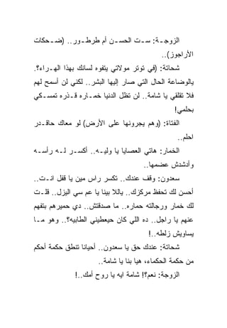 ‫ﺍﻟﺯﻭﺠ ـﺔ: ﺴ ـﺕ ﺍﻟﺤﺴ ـﻥ ﺃﻡ ﻁﺭﻁ ـﻭﺭ.. )ﻀ ـﺤﻜﺎﺕ‬
    ‫ـ‬        ‫ـ‬         ‫ـ‬       ‫ـ‬     ‫ـ‬
                                           ‫ﺍﻷﺭﺍﺠﻭﺯ(..‬
‫ﺸﺤﺎﺘﺔ: )ﻓﻲ ﺘﻭﺘﺭ ﻤﻭﻻﺘﻲ ﻴﺘﻔﻭﻩ ﻟﺴﺎﻨﻙ ﺒﻬﺫﺍ ﺍﻟﻬـﺭﺍﺀ؟.‬
‫ﻴﺎﻟﻭﻀﺎﻋﺔ ﺍﻟﺤﺎل ﺍﻟﺘﻲ ﺼﺎﺭ ﺇﻟﻴﻬﺎ ﺍﻟﺒﺸﺭ.. ﻟﻜﻨﻲ ﻟﻥ ﺃﺴﻤﺢ ﻟﻬﻡ‬
‫ﻓﻼ ﺘﻘﻠﻘﻲ ﻴﺎ ﺸﺎﻤﺔ.. ﻟﻥ ﺘﻅل ﺍﻟﺩﻨﻴﺎ ﺨﻤـﺎﺭﻩ ﻗـﺫﺭﻩ ﺘﻤﺴـﻜﻲ‬
                                                ‫ﺒﺤﻠﻤﻲ!‬
‫ﺍﻟﻔﺘﺎﺓ: )ﻭﻫﻡ ﻴﺠﺭﻭﻨﻬﺎ ﻋﻠﻰ ﺍﻷﺭﺽ( ﻟﻭ ﻤﻌﺎﻙ ﺤﺎﻗـﺩﺭ‬
                                                 ‫ﺍﺤﻠﻡ..‬
‫ﺍﻟﺨﻤﺎﺭ: ﻫﺎﺘﻲ ﺍﻟﻌﺼﺎﻴﺎ ﻴﺎ ﻭﻟﻴـﻪ.. ﺃﻜﺴـﺭ ﻟـﻪ ﺭﺃﺴـﻪ‬
                                     ‫ﻭﺃﺩﺸﺩﺵ ﻋﻀﻤﻬﺎ..‬
‫ﺴﻌﺩﻭﻥ: ﻭﻗﻑ ﻋﻨﺩﻙ.. ﺘﻜﺴﺭ ﺭﺍﺱ ﻤﻴﻥ ﻴﺎ ﻗﻔل ﺍﻨـﺕ..‬
‫ﺃﺤﺴﻥ ﻟﻙ ﺘﺤﻔﻅ ﻤﺭﻜﺯﻙ.. ﻴﺎﻟﻼ ﺒﻴﻨﺎ ﻴﺎ ﻋﻡ ﺴﻲ ﺍﻟﻴﺯل.. ﻗﻠـﺕ‬
‫ﻟﻙ ﺨﻤﺎﺭ ﻭﺭﺠﺎﻟﺘﻪ ﺤﻤﺎﺭﻩ.. ﻤﺎ ﺼﺩﻗﺘﺵ.. ﺩﻱ ﺤﻤﻴﺭﻫﻡ ﺒﺘﻔﻬﻡ‬
                                ‫‪‬‬
‫ﻋﻨﻬﻡ ﻴﺎ ﺭﺍﺠل.. ﺩﻩ ﺍﻟﻠﻲ ﻜﺎﻥ ﺤﻴﻌﻁﻴﻨﻲ ﺍﻟﻁﺎﺒﻴﻪ؟.. ﻭﻫﻭ ﻤـﺎ‬
                                      ‫ﻴﺴﺎﻭﻴﺵ ﺯﻟﻁﻪ..!‬
‫ﺸﺤﺎﺘﺔ: ﻋﻨﺩﻙ ﺤﻕ ﻴﺎ ﺴﻌﺩﻭﻥ.. ﺃﺤﻴﺎﻨﺎ ﺘﻨﻁﻕ ﺤﻜﻤﺔ ﺃﺤﻜﻡ‬
                     ‫ﻤﻥ ﺤﻜﻤﺔ ﺍﻟﺤﻜﻤﺎﺀ، ﻫﻴﺎ ﺒﻨﺎ ﻴﺎ ﺸﺎﻤﺔ..‬
             ‫ﺍﻟﺯﻭﺠﺔ: ﻨﻌﻡ؟! ﺸﺎﻤﺔ ﺍﻴﻪ ﻴﺎ ﺭﻭﺡ ﺃﻤﻙ..!‬
 