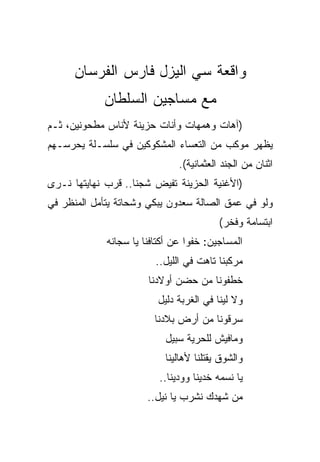 ‫ﻭﺍﻗﻌﺔ ﺴﻲ ﺍﻟﻴﺯل ﻓﺎﺭﺱ ﺍﻟﻔﺭﺴﺎﻥ‬
            ‫ﻤﻊ ﻤﺴﺎﺠﻴﻥ ﺍﻟﺴﻠﻁﺎﻥ‬
‫)ﺁﻫﺎﺕ ﻭﻫﻤﻬﺎﺕ ﻭﺃﻨﺎﺕ ﺤﺯﻴﻨﺔ ﻷﻨﺎﺱ ﻤﻁﺤﻭﻨﻴﻥ، ﺜـﻡ‬
‫ﻴﻅﻬﺭ ﻤﻭﻜﺏ ﻤﻥ ﺍﻟﺘﻌﺴﺎﺀ ﺍﻟﻤﺸﻜﻭﻜﻴﻥ ﻓﻲ ﺴﻠﺴـﻠﺔ ﻴﺤﺭﺴـﻬﻡ‬
                               ‫ﺍﺜﻨﺎﻥ ﻤﻥ ﺍﻟﺠﻨﺩ ﺍﻟﻌﺜﻤﺎﻨﻴﺔ(.‬
‫)ﺍﻷﻏﻨﻴﺔ ﺍﻟﺤﺯﻴﻨﺔ ﺘﻔﻴﺽ ﺸﺠﻨﺎ.. ﻗﺭﺏ ﻨﻬﺎﻴﺘﻬﺎ ﻨـﺭﻯ‬
‫ﻭﻟﻭ ﻓﻲ ﻋﻤﻕ ﺍﻟﺼﺎﻟﺔ ﺴﻌﺩﻭﻥ ﻴﺒﻜﻲ ﻭﺸﺤﺎﺘﺔ ﻴﺘﺄﻤل ﺍﻟﻤﻨﻅﺭ ﻓﻲ‬
                                          ‫ﺍﺒﺘﺴﺎﻤﺔ ﻭﻓﺨﺭ(‬
             ‫ﺍﻟﻤﺴﺎﺠﻴﻥ: ﺨﻔﻭﺍ ﻋﻥ ﺃﻜﺘﺎﻓﻨﺎ ﻴﺎ ﺴﺠﺎﻨﻪ‬
                         ‫ﻤﺭﻜﺒﻨﺎ ﺘﺎﻫﺕ ﻓﻲ ﺍﻟﻠﻴل..‬
                       ‫ﺨﻁﻔﻭﻨﺎ ﻤﻥ ﺤﻀﻥ ﺃﻭﻻﺩﻨﺎ‬
                         ‫ﻭﻻ ﻟﻴﻨﺎ ﻓﻲ ﺍﻟﻐﺭﺒﺔ ﺩﻟﻴل‬
                         ‫ﺴﺭﻗﻭﻨﺎ ﻤﻥ ﺃﺭﺽ ﺒﻼﺩﻨﺎ‬
                           ‫ﻭﻤﺎﻓﻴﺵ ﻟﻠﺤﺭﻴﺔ ﺴﺒﻴل‬
                           ‫ﻭﺍﻟﺸﻭﻕ ﻴﻘﺘﻠﻨﺎ ﻷﻫﺎﻟﻴﻨﺎ‬
                          ‫ﻴﺎ ﻨﺴﻤﻪ ﺨﺩﻴﻨﺎ ﻭﻭﺩﻴﻨﺎ..‬
                       ‫ﻤﻥ ﺸﻬﺩﻙ ﻨﺸﺭﺏ ﻴﺎ ﻨﻴل..‬
 