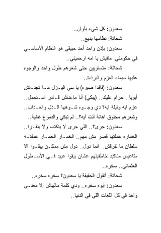 ‫ﺴﻌﺩﻭﻥ: ﻜل ﺸﻲﺀ ﺒﺄﻭﺍﻥ..‬
                          ‫ﺸﺤﺎﺘﺔ: ﻨﻅﺎﻤﻬﺎ ﺒﺩﻴﻊ..‬
‫ﺴﻌﺩﻭﻥ: ﺒﺈﺫﻥ ﻭﺍﺤﺩ ﺃﺤﺩ ﺤﻴﺒﻘﻰ ﻫﻭ ﺍﻟﻨﻅﺎﻡ ﺍﻷﺴﺎﺴـﻲ‬
                   ‫ﻓﻲ ﺤﻜﻭﻤﺘﻲ. ﻤﺎﻓﻴﺵ ﻴﺎ ﺍﻤﻪ ﺍﺭﺤﻤﻴﻨﻲ..‬
‫ﺸﺤﺎﺘﺔ: ﻤﺘﺴﺎﻭﻴﻴﻥ ﺤﺘﻰ ﺸﻌﺭﻫﻡ ﻁﻭل ﻭﺍﺤﺩ ﻭﺍﻟﻭﺠﻭﻩ‬
                            ‫ﻋﻠﻴﻬﺎ ﺴﻴﻤﺎﺀ ﺍﻟﻌﺯﻡ ﻭﺍﻟﺒﺭﺍﺀﺓ..‬
‫ﺴﻌﺩﻭﻥ: )ﻓﺎﻗﺩﺍ ﺼﺒﺭﻩ( ﻴﺎ ﺴﻲ ﺍﻟﻴـﺯل ﻤـﺎ ﺘﺠﻨـﻨﺵ‬
‫ﺃﺒﻭﻴﺎ.. ﺤﺭﺍﻡ ﻋﻠﻴﻙ.. )ﻴﺒﻜﻲ( ﺃﻨﺎ ﻤﺎﻋﺩﺘﺵ ﻗـﺎﺩﺭ ﺍﺴـﺘﺤﻤل..‬
‫ﻋﺯﻡ ﺍﻴﻪ ﻭﻨﻴﻠﺔ ﺍﻴﻪ؟ ﺩﻱ ﻭﺠـﻭﻩ ﺸـﻭﻫﻬﺎ ﺍﻟـﺫل ﻭﺍﻟﻌـﺫﺍﺏ..‬
 ‫ﻭﺸﻌﺭﻫﻡ ﻤﺤﻠﻭﻕ ﺍﻫﺎﻨﺔ ﺃﻨﺕ ﺃﻴﻪ؟.. ﻟﻡ ﺘﺒﻜﻲ ﻭﺍﻟﺩﻤﻭﻉ ﻏﺎﻟﻴﺔ..‬
‫ﺴﻌﺩﻭﻥ: ﺠﺭﻯ؟.. ﺍﻟﻠﻲ ﺠﺭﻯ ﻻ ﻴﻨﻜﺘﺏ ﻭﻻ ﻴﻨﻘـﺭﺍ..‬
‫ﺍﻟﺨﻤﺎﺭﻩ ﻋﻤﻠﺘﻬﺎ ﻗﺼﺭ ﻤﺵ ﻤﻬﻡ.. ﺍﻟﺨﻤـﺎﺭ ﺍﻟﺤﻤـﺎﺭ ﻋﻤﻠﺘـﻪ‬
‫ﺴﻠﻁﺎﻥ ﻤﺎ ﺘﻔﺭﻗﺵ.. ﺍﻨﻤﺎ ﺩﻭل.. ﺩﻭل ﻤﺵ ﻤﻤﻜـﻥ ﻴﺒﻘـﻭﺍ ﺍﻻ‬
‫ﻤﺘﺎﻋﻴﺱ ﻤﻨﺎﻜﻴﺩ ﺨﺎﻁﻔﻴﻨﻬﻡ ﻋﺸﺎﻥ ﻴﺒﻘﻭﺍ ﻋﺒﻴﺩ ﻓـﻲ ﺍﻷﺴـﻁﻭل‬
                                     ‫ﺍﻟﻌﺜﻤﺎﻨﻲ.. ﺴﺨﺭﻩ..‬
   ‫ﺸﺤﺎﺘﺔ: ﺃﺘﻘﻭل ﺍﻟﺤﻘﻴﻘﺔ ﻴﺎ ﺴﻌﺩﻭﻥ؟ ﺴﺨﺭﻩ ﺴﺨﺭﻩ..‬
‫ﺴﻌﺩﻭﻥ: ﺃﻴﻭﻩ ﺴﺨﺭﻩ.. ﻭﺩﻱ ﻜﻠﻤﺔ ﻤﺎﻟﻬﺎﺵ ﺇﻻ ﻤﻌﻨـﻰ‬
                     ‫ﻭﺍﺤﺩ ﻓﻲ ﻜل ﺍﻟﻠﻐﺎﺕ ﺍﻟﻠﻲ ﻓﻲ ﺍﻟﺩﻨﻴﺎ..‬
 