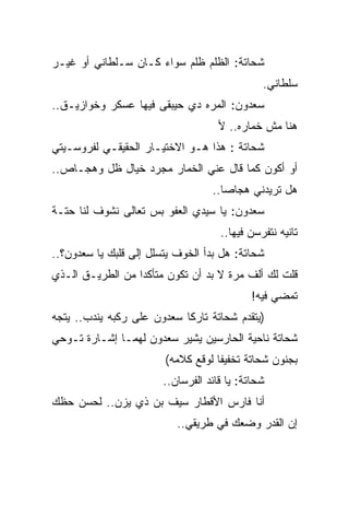 ‫ﺸﺤﺎﺘﺔ: ﺍﻟﻅﻠﻡ ﻅﻠﻡ ﺴﻭﺍﺀ ﻜـﺎﻥ ﺴـﻠﻁﺎﻨﻲ ﺃﻭ ﻏﻴـﺭ‬
                                               ‫ﺴﻠﻁﺎﻨﻲ.‬
‫ﺴﻌﺩﻭﻥ: ﺍﻟﻤﺭﻩ ﺩﻱ ﺤﻴﺒﻘﻰ ﻓﻴﻬﺎ ﻋﺴﻜﺭ ﻭﺨﻭﺍﺯﻴـﻕ..‬
                                     ‫ﻫﻨﺎ ﻤﺵ ﺨﻤﺎﺭﻩ.. ﻷ‬
‫ﺸﺤﺎﺘﺔ : ﻫﺫﺍ ﻫـﻭ ﺍﻻﺨﺘﻴـﺎﺭ ﺍﻟﺤﻘﻴﻘـﻲ ﻟﻔﺭﻭﺴـﻴﺘﻲ‬
‫ﺃﻭ ﺃﻜﻭﻥ ﻜﻤﺎ ﻗﺎل ﻋﻨﻲ ﺍﻟﺨﻤﺎﺭ ﻤﺠﺭﺩ ﺨﻴﺎل ﻅل ﻭﻫﺠـﺎﺹ..‬
                                   ‫ﻫل ﺘﺭﻴﺩﻨﻲ ﻫﺠﺎﺼﺎ..‬
‫ﺴﻌﺩﻭﻥ: ﻴﺎ ﺴﻴﺩﻱ ﺍﻟﻌﻔﻭ ﺒﺱ ﺘﻌﺎﻟﻰ ﻨﺸﻭﻑ ﻟﻨﺎ ﺤﺘـﺔ‬
                                     ‫ﺘﺎﻨﻴﻪ ﻨﺘﻔﺭﺴﻥ ﻓﻴﻬﺎ..‬
‫ﺸﺤﺎﺘﺔ: ﻫل ﺒﺩﺃ ﺍﻟﺨﻭﻑ ﻴﺘﺴﻠل ﺇﻟﻰ ﻗﻠﺒﻙ ﻴﺎ ﺴﻌﺩﻭﻥ؟..‬
‫ﻗﻠﺕ ﻟﻙ ﺃﻟﻑ ﻤﺭﺓ ﻻ ﺒﺩ ﺃﻥ ﺘﻜﻭﻥ ﻤﺘﺄﻜﺩﺍ ﻤﻥ ﺍﻟﻁﺭﻴـﻕ ﺍﻟـﺫﻱ‬
                                            ‫ﺘﻤﻀﻲ ﻓﻴﻪ!‬
‫)ﻴﺘﻘﺩﻡ ﺸﺤﺎﺘﺔ ﺘﺎﺭﻜﺎ ﺴﻌﺩﻭﻥ ﻋﻠﻰ ﺭﻜﺒﻪ ﻴﻨﺩﺏ.. ﻴﺘﺠﻪ‬
‫ﺸﺤﺎﺘﺔ ﻨﺎﺤﻴﺔ ﺍﻟﺤﺎﺭﺴﻴﻥ ﻴﺸﻴﺭ ﺴﻌﺩﻭﻥ ﻟﻬﻤـﺎ ﺇﺸـﺎﺭﺓ ﺘـﻭﺤﻲ‬
                        ‫ﺒﺠﻨﻭﻥ ﺸﺤﺎﺘﺔ ﺘﺨﻔﻴﻔﺎ ﻟﻭﻗﻊ ﻜﻼﻤﻪ(‬
                        ‫ﺸﺤﺎﺘﺔ: ﻴﺎ ﻗﺎﺌﺩ ﺍﻟﻔﺭﺴﺎﻥ..‬
‫ﺃﻨﺎ ﻓﺎﺭﺱ ﺍﻷﻗﻁﺎﺭ ﺴﻴﻑ ﺒﻥ ﺫﻱ ﻴﺯﻥ.. ﻟﺤﺴﻥ ﺤﻅﻙ‬
                           ‫ﺇﻥ ﺍﻟﻘﺩﺭ ﻭﻀﻌﻙ ﻓﻲ ﻁﺭﻴﻘﻲ..‬
 