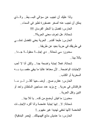 ‫ﻭﻟﺫﺍ ﻋﻠﻴﻙ ﺃﻥ ﺘﺠﻴﺏ ﻋﻥ ﺴﺅﺍﻟﻲ ﺍﻟﺒﺴـﻴﻁ.. ﻭﺍﻟـﺫﻱ‬
    ‫ﻴﻤﻜﻥ ﺃﻥ ﺘﺠﻴﺏ ﻋﻨﻪ ﺃﺼﻐﺭ ﻋﺼﻔﻭﺭﺓ ﺘﻁﻴﺭ ﻓﻲ ﺍﻟﺴﻤﺎﺀ..‬
             ‫ﺍﻟﺤﺎﺭﺱ: ﺘﻔﻀل ﻴﺎ ﺃﺸﻁﺭ ﺍﻟﻔﺭﺴﺎﻥ !!!‬
               ‫ﺸﺤﺎﺘﺔ: ﻫل ﺘﻌﺭﻑ ﻤﻌﻨﻰ ﺍﻟﺤﺭﻴﺔ؟..‬
‫ﺍﻟﺤﺎﺭﺱ: ﻁﺒﻌﺎ ﺃﻓﻨﺩﻡ.. ﺍﻟﺤﺭﻴﺔ ﻴﻌﻨﻲ ﺘﺘﻔﻀل ﺘﻤﺸـﻲ‬
                   ‫ﻓﻲ ﻁﺭﻴﻘﻙ ﻓﻲ ﺤﺭﻴﺔ ﺒﻌﻴﺩ ﻋﻥ ﻁﺭﻴﻘﻨﺎ..‬
‫ﺴﻌﺩﻭﻥ: ﺴﻲ ﺸﺤﺎﺘﺔ.. ﺩﻱ ﺇﺠﺎﺒـﺔ ﻤﻌﻘﻭﻟـﺔ ﺠـﺩﺍ..‬
                                              ‫ﻴﺎﻟﻼ ﺒﻴﻨﺎ..‬
‫ﺸﺤﺎﺘﺔ: ﻓﻌﻼ ﺇﺠﺎﺒﺔ ﻭﺍﻀﺤﺔ ﺠﺩﺍ.. ﻭﻟﻜﻥ ﺃﻨﺎ ﻻ ﺃﺤﺏ‬
‫ﺍﻹﺠﺎﺒﺎﺕ ﺍﻟﻭﺍﻀﺤﺔ.. ﻷﻥ ﻤﻌﻨﺎﻫﺎ ﻏﺎﻟﺒﺎ ﻤﺎ ﻴﺒﻘﻲ ﻤﻘﺼـﻭﺩ ﺒـﻪ‬
                                     ‫ﺍﻟﺴﺨﺭﻴﺔ ﺃﻭ ﺍﻟﻜﺫﺏ..‬
‫ﺍﻟﺤﺎﺭﺱ: ﻋﻔﺎﺭﻡ ﺼﺢ.. ﺃﻭﻀـﺤﻬﺎ ﺃﻜﺜـﺭ ﻟـﻭ ﻤـﺎ‬
‫ﻓﺎﺭﻗﺘﻨﺎﺵ ﻓﻲ ﺤﺭﻴﺔ.. ﺡ ﻴﺯﻴﺩ ﻋﺩﺩ ﻤﺴﺎﺠﻴﻥ ﺍﻟﺴﻠﻁﺎﻥ ﻭﺍﺤﺩ ﺃﻭ‬
                                     ‫ﺍﺘﻨﻴﻥ ﻭﺘﻘل ﺍﻟﺤﺭﻴﺔ..‬
     ‫ﺴﻌﺩﻭﻥ: ﻤﺎ ﻓﻴﺵ ﺃﻭﻀﺢ ﻤﻥ ﻜﺩﻩ.. ﻴﺎ ﻟﻼ ﺒﻴﻨﺎ..‬
‫ﺸﺤﺎﺘﺔ: ﻻ.. ﺇﻨﻬﺎ ﺇﺠﺎﺒﺔ ﻏﺎﻤﻀﺔ ﻭﺃﻨﺎ ﺃﻜﺭﻩ ﺍﻹﺠﺎﺒـﺎﺕ‬
                 ‫ﺍﻟﻐﺎﻤﻀﺔ ﻷﻨﻬﺎ ﺘﺨﻔﻲ ﺘﻬﺩﻴﺩﺍ ﻏﻴﺭ ﻤﻔﻬﻭﻡ..!‬
‫ﺍﻟﺤﺎﺭﺱ: ﻤﺎ ﻋﻨﺩﻴﺵ ﻤﺎﻨﻊ ﺃﻓﻬﻤﻬﺎﻟﻙ.. )ﻴﻌﻤﺭ ﺍﻟﺒﻨﺩﻗﻴﺔ(‬
 