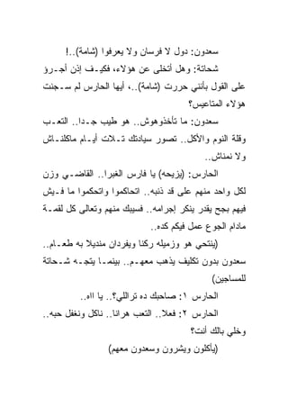 ‫ﺴﻌﺩﻭﻥ: ﺩﻭل ﻻ ﻓﺭﺴﺎﻥ ﻭﻻ ﻴﻌﺭﻓﻭﺍ )ﺸﺎﻤﺔ(..!‬
‫ﺸﺤﺎﺘﺔ: ﻭﻫل ﺃﺘﺨﻠﻰ ﻋﻥ ﻫﺅﻻﺀ، ﻓﻜﻴـﻑ ﺇﺫﻥ ﺃﺠـﺭﺅ‬
‫ﻋﻠﻰ ﺍﻟﻘﻭل ﺒﺄﻨﻨﻲ ﺤﺭﺭﺕ )ﺸﺎﻤﺔ(..، ﺃﻴﻬﺎ ﺍﻟﺤﺎﺭﺱ ﻟﻡ ﺴـﺠﻨﺕ‬
                                      ‫ﻫﺅﻻﺀ ﺍﻟﻤﺘﺎﻋﻴﺱ؟‬
‫ﺴﻌﺩﻭﻥ: ﻤﺎ ﺘﺄﺨﺫﻭﻫﻭﺵ.. ﻫﻭ ﻁﻴﺏ ﺠـﺩﺍ.. ﺍﻟﺘﻌـﺏ‬
‫ﻭﻗﻠﺔ ﺍﻟﻨﻭﻡ ﻭﺍﻷﻜل.. ﺘﺼﻭﺭ ﺴﻴﺎﺩﺘﻙ ﺘـﻼﺕ ﺃﻴـﺎﻡ ﻤﺎﻜﻠﻨـﺎﺵ‬
                                           ‫ﻭﻻ ﻨﻤﻨﺎﺵ..‬
‫ﺍﻟﺤﺎﺭﺱ: )ﻴﺯﻴﺤﻪ( ﻴﺎ ﻓﺎﺭﺱ ﺍﻟﻐﺒﺭﺍ.. ﺍﻟﻘﺎﻀـﻲ ﻭﺯﻥ‬
‫ﻟﻜل ﻭﺍﺤﺩ ﻤﻨﻬﻡ ﻋﻠﻰ ﻗﺩ ﺫﻨﺒﻪ.. ﺍﺘﺤﺎﻜﻤﻭﺍ ﻭﺍﺘﺤﻜﻤﻭﺍ ﻤﺎ ﻓـﻴﺵ‬
‫ﻓﻴﻬﻡ ﺒﺠﺢ ﻴﻘﺩﺭ ﻴﻨﻜﺭ ﺇﺠﺭﺍﻤﻪ.. ﻓﺴﻴﺒﻙ ﻤﻨﻬﻡ ﻭﺘﻌﺎﻟﻰ ﻜل ﻟﻘﻤـﺔ‬
                            ‫ﻤﺎﺩﺍﻡ ﺍﻟﺠﻭﻉ ﻋﻤل ﻓﻴﻜﻡ ﻜﺩﻩ..‬
‫)ﻴﻨﺘﺤﻲ ﻫﻭ ﻭﺯﻤﻴﻠﻪ ﺭﻜﻨﺎ ﻭﻴﻔﺭﺩﺍﻥ ﻤﻨﺩﻴﻼ ﺒﻪ ﻁﻌـﺎﻡ..‬
‫ﺴﻌﺩﻭﻥ ﺒﺩﻭﻥ ﺘﻜﻠﻴﻑ ﻴﺫﻫﺏ ﻤﻌﻬـﻡ.. ﺒﻴﻨﻤـﺎ ﻴﺘﺠـﻪ ﺸـﺤﺎﺘﺔ‬
                                             ‫ﻟﻠﻤﺴﺎﺠﻴﻥ(‬
         ‫ﺍﻟﺤﺎﺭﺱ ١: ﺼﺎﺤﺒﻙ ﺩﻩ ﺘﺭﺍﻟﻠﻲ؟.. ﻴﺎ ﺍﺍﻩ..‬
‫ﺍﻟﺤﺎﺭﺱ ٢: ﻓﻌﻼ.. ﺍﻟﺘﻌﺏ ﻫﺭﺍﻨﺎ.. ﻨﺎﻜل ﻭﻨﻐﻔل ﺤﺒﻪ..‬
                                       ‫ﻭﺨﻠﻲ ﺒﺎﻟﻙ ﺃﻨﺕ؟‬
                 ‫)ﻴﺄﻜﻠﻭﻥ ﻭﻴﺸﺭﻭﻥ ﻭﺴﻌﺩﻭﻥ ﻤﻌﻬﻡ(‬
 