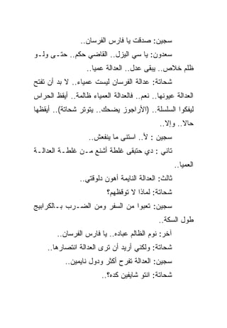 ‫ﺴﺠﻴﻥ: ﺼﺩﻗﺕ ﻴﺎ ﻓﺎﺭﺱ ﺍﻟﻔﺭﺴﺎﻥ..‬
‫ﺴﻌﺩﻭﻥ: ﻴﺎ ﺴﻲ ﺍﻟﻴﺯل.. ﺍﻟﻘﺎﻀﻲ ﺤﻜﻡ.. ﺤﺘـﻰ ﻭﻟـﻭ‬
                   ‫ﻅﻠﻡ ﺨﻼﺹ.. ﻴﺒﻘﻰ ﻋﺩل.. ﺍﻟﻌﺩﺍﻟﺔ ﻋﻤﻴﺎ..‬
‫ﺸﺤﺎﺘﺔ: ﻋﺩﺍﻟﺔ ﺍﻟﻔﺭﺴﺎﻥ ﻟﻴﺴﺕ ﻋﻤﻴﺎﺀ.. ﻻ ﺒﺩ ﺃﻥ ﺘﻔﺘﺢ‬
‫ﺍﻟﻌﺩﺍﻟﺔ ﻋﻴﻭﻨﻬﺎ.. ﻨﻌﻡ.. ﻓﺎﻟﻌﺩﺍﻟﺔ ﺍﻟﻌﻤﻴﺎﺀ ﻅﺎﻟﻤﺔ.. ﺃﻴﻘﻅ ﺍﻟﺤﺭﺍﺱ‬
‫ﻟﻴﻔﻜﻭﺍ ﺍﻟﺴﻠﺴﻠﺔ.. )ﺍﻷﺭﺍﺠﻭﺯ ﻴﻀﺤﻙ.. ﻴﺘﻭﺘﺭ ﺸﺤﺎﺘﺔ(.. ﺃﻴﻘﻅﻬﺎ‬
                                               ‫ﺤﺎﻻ.. ﻭﺇﻻ..‬
                    ‫ﺴﺠﻴﻥ : ﻷ.. ﺍﺴﺘﻨﻰ ﻤﺎ ﻴﻨﻔﻌﺵ..‬
‫ﺘﺎﻨﻲ : ﺩﻱ ﺤﺘﺒﻘﻰ ﻏﻠﻁﺔ ﺃﺸﻨﻊ ﻤـﻥ ﻏﻠﻁـﺔ ﺍﻟﻌﺩﺍﻟـﺔ‬
                                                       ‫ﺍﻟﻌﻤﻴﺎ..‬
                 ‫ﺜﺎﻟﺙ: ﺍﻟﻌﺩﺍﻟﺔ ﺍﻟﻨﺎﻴﻤﺔ ﺃﻫﻭﻥ ﺩﻟﻭﻗﺘﻲ..‬
                           ‫ﺸﺤﺎﺘﺔ: ﻟﻤﺎﺫﺍ ﻻ ﺘﻭﻗﻅﻬﻡ؟‬
‫ﺴﺠﻴﻥ: ﺘﻌﺒﻭﺍ ﻤﻥ ﺍﻟﺴﻔﺭ ﻭﻤﻥ ﺍﻟﻀـﺭﺏ ﺒـﺎﻟﻜﺭﺍﺒﻴﺞ‬
                                              ‫ﻁﻭل ﺍﻟﺴﻜﺔ..‬
        ‫ﺁﺨﺭ: ﻨﻭﻡ ﺍﻟﻅﺎﻟﻡ ﻋﺒﺎﺩﻩ.. ﻴﺎ ﻓﺎﺭﺱ ﺍﻟﻔﺭﺴﺎﻥ..‬
     ‫ﺸﺤﺎﺘﺔ: ﻭﻟﻜﻨﻲ ﺃﺭﻴﺩ ﺃﻥ ﺘﺭﻯ ﺍﻟﻌﺩﺍﻟﺔ ﺍﻨﺘﺼﺎﺭﻫﺎ..‬
           ‫ﺴﺠﻴﻥ: ﺍﻟﻌﺩﺍﻟﺔ ﺘﻔﺭﺡ ﺃﻜﺜﺭ ﻭﺩﻭل ﻨﺎﻴﻤﻴﻥ..‬
                         ‫ﺸﺤﺎﺘﺔ: ﺍﻨﺘﻭ ﺸﺎﻴﻔﻴﻥ ﻜﺩﻩ؟..‬
 