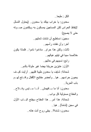 ‫ﺍﻟﻜل : ﻁﺒﻌﺎ..‬
‫ﺴﻌﺩﻭﻥ: ﻴﺎ ﺨﺭﺍﺏ ﺒﻴﺘﻙ ﻴﺎ ﺴﻌﺩﻭﻥ.. )ﻴﺤﺎﻭل ﺍﻟﺘﺴﻠل‬
‫ﻹﻴﻘﺎﻅ ﺍﻟﺤﺭﺍﺱ ﻟﻜﻥ ﺍﻟﻤﺴﺎﺠﻴﻥ ﻴﻤﺴﻜﻭﻥ ﺒﻪ ﻭﻴﻜﺘﻤﻭﻥ ﺼـﻭﺘﻪ‬
                                          ‫ﺤﺘﻰ ﻻ ﻴﺼﻴﺢ(‬
                 ‫ﺴﺠﻴﻥ: ﻨﺴﺘﻁﻴﻊ ﺃﻥ ﻨﺸﺘﺕ ﺸﻤﻠﻬﻡ..‬
                          ‫ﺁﺨﺭ: ﻭﺃﻥ ﻨﻔﺘﺕ ﺭﺃﺴﻬﻡ..‬
‫ﺜﺎﻟﺙ: ﻭﻟﻜﻥ ﻫﺫﺍ ﺤﺭﺍﻡ.. ﻤﺎﺩﺍﻤﻭﺍ ﻨﺎﻤﻭﺍ.. ﻓﻠﻤﺎﺫﺍ ﻴﻜﻭﻥ‬
                            ‫ﺨﻼﺼﻨﺎ ﺴﺒﺒﺎ ﻓﻲ ﺘﻴﺘﻴﻡ ﻋﻴﺎﻟﻬﻡ..‬
                         ‫ﺭﺍﺒﻊ: ﻨﺴﻴﺒﻬﻡ ﻓﻲ ﺤﺎﻟﻬﻡ..‬
      ‫ﺍﻷﻭل: ﻋﺎﻴﺯﻴﻥ ﺤﺭﻴﺘﻨﺎ ﺒﻴﻀﺎ ﻏﻴﺭ ﻤﻠﻭﺜﺔ ﺒﺎﻟﺩﻡ..‬
‫ﺸﺤﺎﺘﺔ: ﺸﺎﻴﻑ ﻴﺎ ﺴﻌﺩﻭﻥ ﻁﻴﺒﺔ ﻗﻠﺒﻬﻡ.. ﺃﺭﺃﻴﺕ ﻜﻴـﻑ‬
‫ﻴﺤﺒﻭﻥ ﺤﺭﺍﺴﻬﻡ.. ﻫﻴﺎ.. ﻭﺃﺤﻀﺭ ﻤﻔﺎﺘﻴﺢ ﺍﻷﻗﻔﺎل ﻭﺍﻓـﺘﺢ ﻟﻬـﻡ‬
                                            ‫ﺒﺎﺏ ﺍﻟﺤﺭﻴﺔ..‬
‫ﺴﻌﺩﻭﻥ: ﺃﻨﺎ ﻤﺎ ﺒـﺎﻓﻬﻤﺵ.. ﺃﻨـﺎ ﺴـﺎﻴﺱ ﻭﻓـﻼﺡ..‬
                             ‫ﻭﺍﻟﻤﻔﺘﺎﺡ ﻤﺴﺌﻭﻟﻴﺔ ﻜل ﺒﻭﺍﺏ..‬
‫ﺸﺤﺎﺘﺔ: ﻫﺫﺍ ﺃﻤﺭ.. ﻫﺫﺍ ﺍﻟﻤﻔﺘﺎﺡ ﺴﻴﻔﺘﺢ ﺍﻟﺒـﺎﺏ ﺍﻷﻭل‬
                                 ‫ﻓﻲ ﺴﺠﻥ )ﺸﺎﻤﺔ(.. ﻫﻴﺎ..‬
           ‫ﺴﻌﺩﻭﻥ: ﺸﺎﻤﺔ؟.. ﻴﺒﻘﻰ ﺭﻭﺡ ﺃﻨﺕ ﻫﺎﺘﻪ..‬
 