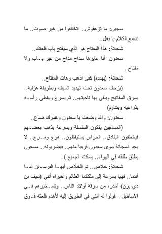 ‫ﺴﺠﻴﻥ: ﻤﺎ ﺘﺯﻋﻘﻭﺵ.. ﺍﺘﺨﺎﻨﻘﻭﺍ ﻤﻥ ﻏﻴﺭ ﺼﻭﺕ.. ﻤﺎ‬
                                     ‫ﺘﺴﻤﻊ ﺍﻟﻜﻼﻡ ﻴﺎ ﺒﻐل..‬
    ‫ﺸﺤﺎﺘﺔ: ﻫﺫﺍ ﺍﻟﻤﻔﺘﺎﺡ ﻫﻭ ﺍﻟﺫﻱ ﺴﻴﻔﺘﺢ ﺒﺎﺏ ﻗﻠﻌﺘﻙ..‬
‫ﺴﻌﺩﻭﻥ: ﺃﻨﺎ ﻋﺎﻴﺯﻫﺎ ﺴﺩﺍﺡ ﻤﺩﺍﺡ ﻤﻥ ﻏﻴﺭ ﺒـﺎﺏ ﻭﻻ‬
                                                   ‫ﻤﻔﺘﺎﺡ..‬
        ‫ﺸﺤﺎﺘﺔ: )ﻴﻬﺩﺩﻩ( ﻜﻔﻰ ﺍﺫﻫﺏ ﻭﻫﺎﺕ ﺍﻟﻤﻔﺘﺎﺡ..‬
‫)ﻴﺯﺤﻑ ﺴﻌﺩﻭﻥ ﺘﺤﺕ ﺘﻬﺩﻴﺩ ﺍﻟﺴﻴﻑ ﻭﺒﻁﺭﻴﻘﺔ ﻫﺯﻟﻴﺔ..‬
‫ﻴﺴﺭﻕ ﺍﻟﻤﻔﺎﺘﻴﺢ ﻭﻴﻠﻘﻲ ﺒﻬﺎ ﻨﺎﺤﻴﺘﻬﻡ.. ﺜﻡ ﻴﺴﺭﻉ ﻭﻴﻐﻁﻲ ﺭﺃﺴـﻪ‬
                                         ‫ﺒﺫﺭﺍﻋﻴﻪ ﻭﻴﺘﻨﺎﻭﻡ(‬
   ‫ﺴﻌﺩﻭﻥ: ﻭﺍﷲ ﻭﻀﻌﺕ ﻴﺎ ﺴﻌﺩﻭﻥ ﻭﻋﻤﺭﻙ ﻀﺎﻉ..‬
‫)ﺍﻟﻤﺴﺎﺠﻴﻥ ﻴﻔﻜﻭﻥ ﺍﻟﺴﻠﺴﻠﺔ ﻭﺒﺴﺭﻋﺔ ﻴﺫﻫﺏ ﺒﻌﻀـﻬﻡ‬
‫ﻓﻴﺨﻁﻔﻭﻥ ﺍﻟﺒﻨﺎﺩﻕ.. ﺍﻟﺤﺭﺍﺱ ﻴﺴﺘﻴﻘﻅﻭﻥ.. ﻫﺭﺝ ﻭﻤـﺭﺝ.. ﻻ‬
‫ﻴﺠﺩ ﺍﻟﺴﺠﺎﻨﺔ ﺴﻭﻯ ﺴﻌﺩﻭﻥ ﻗﺭﻴﺒﺎ ﻤﻨﻬﻡ.. ﻓﻴﻀﺭﺒﻭﻨﻪ.. ﻤﺴﺠﻭﻥ‬
                  ‫ﻴﻁﻠﻕ ﻁﻠﻘﻪ ﻓﻲ ﺍﻟﻬﻭﺍﺀ.. ﻴﺴﻜﺕ ﺍﻟﺠﻤﻴﻊ (..‬
‫ﺸﺤﺎﺘﺔ: ﺨﻼﺹ.. ﺘﻡ ﺍﻟﺨﻼﺹ ﺃﻴﻬـﺎ ﺍﻟﻔﺭﺴـﺎﻥ ﺃﻤـﺎ‬
‫ﺃﻨﺘﻤﺎ.. ﻓﻬﻴﺎ ﺒﺴﺭﻋﺔ ﺇﻟﻰ ﻤﻠﻜﻜﻤﺎ ﺍﻟﻅﺎﻟﻡ ﻭﺃﺨﺒﺭﺍﻩ ﺃﻨﻨﻲ )ﺴﻴﻑ ﺒﻥ‬
‫ﺫﻱ ﻴﺯﻥ( ﺃﺤﺫﺭﻩ ﻤﻥ ﺴﺭﻗﺔ ﺃﻭﻻﺩ ﺍﻟﻨﺎﺱ.. ﻭﺘﺴـﺨﻴﺭﻫﻡ ﻓـﻲ‬
‫ﺍﻷﺴﺎﻁﻴل.. ﻗﻭﻟﻭﺍ ﻟﻪ ﺃﻨﻨﻲ ﻓﻲ ﺍﻟﻁﺭﻴﻕ ﺇﻟﻴﻪ ﻷﻫﺩﻡ ﻗﻠﻌﺘﻪ ﻓـﻭﻕ‬
 