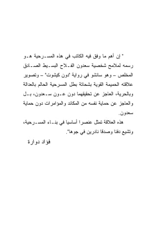 ‫" ﺇﻥ ﺃﻫﻡ ﻤﺎ ﻭﻓﻕ ﻓﻴﻪ ﺍﻟﻜﺎﺘﺏ ﻓﻲ ﻫﺫﻩ ﺍﻟﻤﺴـﺭﺤﻴﺔ ﻫـﻭ‬
‫ﺭﺴﻤﻪ ﻟﻤﻼﻤﺢ ﺸﺨﺼﻴﺔ ﺴﻌﺩﻭﻥ ﺍﻟﻔـﻼﺡ ﺍﻟﺒﺴـﻴﻁ ﺍﻟﺼـﺎﺩﻕ‬
‫ﺍﻟﻤﺨﻠﺹ – ﻭﻫﻭ ﺴﺎﻨﺸﻭ ﻓﻲ ﺭﻭﺍﻴﺔ "ﺩﻭﻥ ﻜﻴﺸﻭﺕ" – ﻭﺘﺼﻭﻴﺭ‬
‫ﻋﻼﻗﺘﻪ ﺍﻟﺤﻤﻴﻤﺔ ﺍﻟﻘﻭﻴﺔ ﺒﺸﺤﺎﺘﺔ ﺒﻁل ﺍﻟﻤﺴﺭﺤﻴﺔ ﺍﻟﺤﺎﻟﻡ ﺒﺎﻟﻌﺩﺍﻟﺔ‬
‫ﻭﺒﺎﻟﺤﺭﻴﺔ، ﺍﻟﻌﺎﺠﺯ ﻋﻥ ﺘﺤﻘﻴﻘﻬﻤﺎ ﺩﻭﻥ ﻋـﻭﻥ ﺴـﻌﺩﻭﻥ، ﺒـل‬
‫ﻭﺍﻟﻌﺎﺠﺯ ﻋﻥ ﺤﻤﺎﻴﺔ ﻨﻔﺴﻪ ﻤﻥ ﺍﻟﻤﻜﺎﺌﺩ ﻭﺍﻟﻤﺅﺍﻤﺭﺍﺕ ﺩﻭﻥ ﺤﻤﺎﻴﺔ‬
                                                ‫ﺴﻌﺩﻭﻥ.‬
‫ﻫﺫﻩ ﺍﻟﻌﻼﻗﺔ ﺘﻤﺜل ﻋﻨﺼﺭﺍ ﺃﺴﺎﺴﻴﺎ ﻓﻲ ﺒﻨـﺎﺀ ﺍﻟﻤﺴـﺭﺤﻴﺔ،‬
                     ‫ﻭﺘﺸﻴﻊ ﺩﻓﺌﺎ ﻭﺼﺩﻗﺎ ﻨﺎﺩﺭﻴﻥ ﻓﻲ ﺠﻭﻫﺎ".‬
  ‫ﻓﺅﺍﺩ ﺩﻭﺍﺭﺓ‬
 