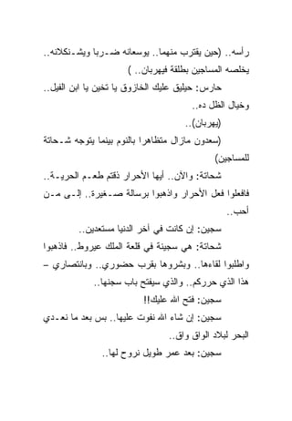 ‫ﺭﺃﺴﻪ.. )ﺤﻴﻥ ﻴﻘﺘﺭﺏ ﻤﻨﻬﻤﺎ.. ﻴﻭﺴﻌﺎﻨﻪ ﻀـﺭﺒﺎ ﻭﻴﺸـﻨﻜﻼﻨﻪ..‬
                      ‫ﻴﺨﻠﺼﻪ ﺍﻟﻤﺴﺎﺠﻴﻥ ﺒﻁﻠﻘﺔ ﻓﻴﻬﺭﺒﺎﻥ.. (‬
‫ﺤﺎﺭﺱ: ﺤﻴﻠﻴﻕ ﻋﻠﻴﻙ ﺍﻟﺨﺎﺯﻭﻕ ﻴﺎ ﺘﺨﻴﻥ ﻴﺎ ﺍﺒﻥ ﺍﻟﻔﻴل..‬
                                       ‫ﻭﺨﻴﺎل ﺍﻟﻅل ﺩﻩ..‬
                                     ‫)ﻴﻬﺭﺒﺎﻥ(..‬
‫)ﺴﻌﺩﻭﻥ ﻤﺎﺯﺍل ﻤﺘﻅﺎﻫﺭﺍ ﺒﺎﻟﻨﻭﻡ ﺒﻴﻨﻤﺎ ﻴﺘﻭﺠﻪ ﺸـﺤﺎﺘﺔ‬
                                             ‫ﻟﻠﻤﺴﺎﺠﻴﻥ(‬
‫ﺸﺤﺎﺘﺔ: ﻭﺍﻵﻥ.. ﺃﻴﻬﺎ ﺍﻷﺤﺭﺍﺭ ﺫﻗﺘﻡ ﻁﻌـﻡ ﺍﻟﺤﺭﻴـﺔ..‬
‫ﻓﺎﻓﻌﻠﻭﺍ ﻓﻌل ﺍﻷﺤﺭﺍﺭ ﻭﺍﺫﻫﺒﻭﺍ ﺒﺭﺴﺎﻟﺔ ﺼـﻐﻴﺭﺓ.. ﺇﻟـﻰ ﻤـﻥ‬
                                                  ‫ﺃﺤﺏ..‬
         ‫ﺴﺠﻴﻥ: ﺇﻥ ﻜﺎﻨﺕ ﻓﻲ ﺁﺨﺭ ﺍﻟﺩﻨﻴﺎ ﻤﺴﺘﻌﺩﻴﻥ..‬
‫ﺸﺤﺎﺘﺔ: ﻫﻲ ﺴﺠﻴﻨﺔ ﻓﻲ ﻗﻠﻌﺔ ﺍﻟﻤﻠﻙ ﻋﻴﺭﻭﻁ.. ﻓﺎﺫﻫﺒﻭﺍ‬
‫ﻭﺍﻁﻠﺒﻭﺍ ﻟﻘﺎﺀﻫﺎ.. ﻭﺒﺸﺭﻭﻫﺎ ﺒﻘﺭﺏ ﺤﻀﻭﺭﻱ.. ﻭﺒﺎﻨﺘﺼﺎﺭﻱ –‬
             ‫ﻫﺫﺍ ﺍﻟﺫﻱ ﺤﺭﺭﻜﻡ.. ﻭﺍﻟﺫﻱ ﺴﻴﻔﺘﺢ ﺒﺎﺏ ﺴﺠﻨﻬﺎ..‬
                          ‫ﺴﺠﻴﻥ: ﻓﺘﺢ ﺍﷲ ﻋﻠﻴﻙ!!‬
‫ﺴﺠﻴﻥ: ﺇﻥ ﺸﺎﺀ ﺍﷲ ﻨﻔﻭﺕ ﻋﻠﻴﻬﺎ.. ﺒﺱ ﺒﻌﺩ ﻤﺎ ﻨﻌـﺩﻱ‬
                                 ‫ﺍﻟﺒﺤﺭ ﻟﺒﻼﺩ ﺍﻟﻭﺍﻕ ﻭﺍﻕ..‬
               ‫ﺴﺠﻴﻥ: ﺒﻌﺩ ﻋﻤﺭ ﻁﻭﻴل ﻨﺭﻭﺡ ﻟﻬﺎ..‬
 