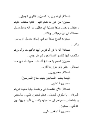 ‫ﺸﺤﺎﺘﺔ: ﺘﺭﻓﻀﻭﻥ ﺭﺩ ﺍﻟﺠﻤﻴل ﻴﺎ ﻨﺎﻜﺭﻱ ﺍﻟﺠﻤﻴل..‬
‫ﺴﺠﻴﻥ: ﻤﻥ ﻏﻴﺭ ﻤﺎ ﺘﺸﺘﻡ ﺍﻓﻬﻡ.. ﺍﻟﺩﻨﻴﺎ ﺤﺘﻨﻘﻠﺏ ﻋﻠﻴﻜﻡ‬
‫ﻭﻋﻠﻴﻨﺎ.. ﻭﺃﺤﺴﻥ ﺤﺎﺠﺔ ﻴﻌﻤﻠﻬﺎ ﺃﻱ ﻋﺎﻗل.. ﻫﻭ ﺃﻨﻪ ﻴﺭﺒﻁ ﺩﻴـل‬
                        ‫ﺤﺼﺎﻨﻙ ﻓﻲ ﺩﻴل ﺯﻤﻴﻠﻙ.. ﻭﺘﻜﺕ..‬
‫ﺴﺠﻴﻥ: ﺃﺠﺩﻉ ﺤﺎﺠﺔ ﺩﻟﻭﻗﺘﻲ ﺇﻨـﻙ ﺘﻌﻤـل ﺃﺭﻨـﺏ..‬
                                                   ‫ﻭﺘﻔﺭ..‬
‫ﺸﺤﺎﺘﺔ: ﺃﻨﺎ ﻻ ﺃﻓﺭ ﺃﻨﺎ ﻓﺎﺭﺱ ﺃﻴﻬﺎ ﺍﻷﻏﺒﻴـﺎﺀ ﻭﺁﻤـﺭﻜﻡ‬
           ‫ﺒﺎﻟﺫﻫﺎﺏ ﺇﻟﻴﻬﺎ ﻟﺘﻘﺼﻭﺍ ﻗﺼﺔ ﺘﺤﺭﻴﺭﻜﻡ ﻋﻠﻰ ﻴﺩﻱ..‬
‫ﺴﺠﻴﻥ: ﺍﺴﻤﺢ ﻴﺎ ﺠـﺩﻉ ﺃﻨـﺕ.. ﺤﺒﻴﺒﺘـﻙ ﺩﻱ ﻤـﺎ‬
                      ‫ﺘﻬﻤﻨﺎﺵ.. ﺤﺘﻰ ﻭﻟﻭ ﺠﻭﺯﻭﻫﺎ ﻟﻘﺭﺩ..‬
                            ‫ﺸﺤﺎﺘﺔ: ﺴﻌﺩﻭﻭﻭﻥ..‬
      ‫)ﺒﻴﻨﻤﺎ ﻴﻨﺸﻐل ﺍﻟﻤﺴﺎﺠﻴﻥ ﺒﻨﻬﺏ ﻤﺘﺎﻉ ﺍﻟﺤﺎﺭﺴﻴﻥ(‬
                               ‫ﺴﻌﺩﻭﻥ: ﺃﻨﺎ ﻨﺎﻴﻡ..‬
‫ﺸﺤﺎﺘﺔ: ﺍﻵﻥ ﺍﺘﻀﺤﺕ ﻟﻲ ﻭﺍﻀﺤﺔ ﺠﻠﺒﺔ ﺤﻘﻴﻘﺔ ﻗﻠﻭﺒﻜﻡ‬
‫ﺍﻟﺴﻭﺩﺍﺀ.. ﻴﺎ ﻨﺎﻜﺭﻱ ﺍﻟﺠﻤﻴل.. ﻫﺄﻨﺘﻡ ﺘﺨﻴﺒﻭﻥ ﻅﻨﻲ.. ﺴﺎﻤﺤﻴﻨﻲ‬
‫ﻴﺎ )ﺸﺎﻤﺔ(.. ﺴﺄﻋﻴﺩﻫﻡ ﺇﻟﻰ ﺴـﺠﻨﻬﻡ ﺒﻨﻔﺴـﻲ ﻷﻨﻬـﻡ ﻴﻬﻴﻨـﻭﻥ‬
                                     ‫ﻋﺩﺍﻟﺘﻲ.. ﺴﻌﺩﻭﻥ..‬
                        ‫ﺴﻌﺩﻭﻥ: ﺃﻨﺎ ﻤﻐﻤﻰ ﻋﻠﻲ..‬
                          ‫‪‬‬
 