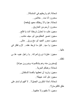 ‫ﺸﺤﺎﺘﺔ: ﻗﻡ ﻭﺍﺭﺒﻁﻬﻡ ﻓﻲ ﺍﻟﺴﻠﺴﻠﺔ!..‬
                      ‫ﺴﻌﺩﻭﻥ: ﺃﻨﺎ ﻤﺕ.. ﺨﻼﺹ..‬
             ‫ﺸﺤﺎﺘﺔ: ﻫﻴﺎ ﻭﺍﻻ ﺭﺒﻁﺘﻙ ﻤﻌﻬﻡ )ﻴﺩﻓﻌﻪ(‬
                     ‫ﺴﻌﺩﻭﻥ: ﺃﺭﺤﻡ ﻤﻥ ﺍﻟﺨﺎﺯﻭﻕ..‬
        ‫ﺴﺠﻴﻥ: ﻁﺏ ﻤﺎ ﺘﺤﺎﻭل ﺘﺭﺒﻁﻨﺎ ﺃﻨﺕ ﻴﺎ ﻓﺎﻟﺢ..‬
        ‫ﺴﺠﻴﻥ: ﻨﺼﻴﺭ ﺍﻟﻤﻅﻠﻭﻤﻴﻥ ﺃﺒﻭ ﺴﻴﻑ ﺨﺸﺏ..‬
        ‫ﺴﺠﻴﻥ: ﻤﺤﺭﺭ ﺍﻟﻌﺒﻴﺩ ﺃﺒﻭ ﻤﺦ ﻭﺭﻕ.. ﻋﺎﺵ..‬
‫ﺴﺠﻴﻥ: ﻴﺎ ﺴﻴﺩ.. ﻗﺒل ﻤﺎ ﺘﺭﺒﻁ ﻋﻘﺩﻩ.. ﻻﺯﻡ ﺘﻔﻜﺭ ﻓﻲ‬
                                                   ‫ﺤﻠﻬﺎ..‬
‫ﺴﺠﻴﻥ: ﻋﺎﻴﺯﻨﺎ ﻨﺭﻭﺡ ﻟﻤﺭﺍﺘﻪ.. ﻴﺎ ﺭﺍﺠل ﻋﻴﺏ ﻋﻠـﻰ‬
                                                   ‫ﺫﻗﻨﻙ..‬
     ‫)ﻴﺴﺨﺭﻭﻥ ﻤﻨﻪ ﻭﻫﻡ ﻴﺸﺎﻜﺴﻭﻨﻪ ﻭﻴﺩﻭﺭﻭﻥ ﺤﻭﻟﻪ(‬
                         ‫ﺸﺤﺎﺘﺔ: ﻭﻫﺒﺘﻜﻡ ﺍﻟﺤﺭﻴﺔ..‬
         ‫ﺴﺠﻴﻥ: ﻭﺘﺭﻴﺩ ﺃﻥ ﻨﻌﻁﻴﻬﺎ ﺒﺄﻨﻔﺴﻨﺎ ﻟﻠﺴﻠﻁﺎﻥ..‬
                         ‫ﺴﺠﻴﻥ: ﻫل ﺃﻨﺕ ﻋﺒﻴﻁ؟..‬
‫ﺸﺤﺎﺘﺔ: ﻟﻤﺎﺫﺍ ﺘﻨﻜﺭﻭﻥ ﺍﻟﺠﻤﻴل؟.. ﻻ ﺃﻓﻬﻡ ﻟﻡ ﻟﺴﺘﻡ ﻋﻠﻰ‬
                                       ‫ﺨﻠﻕ ﻜﺎﻟﻔﺭﺴﺎﻥ؟..‬
                     ‫ﺴﺠﻴﻥ: ﻻ ﺒﺘﻔﻬﻡ ﻭﻻ ﺤﺘﻔﻬﻡ!..‬
 