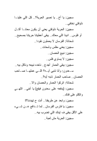 ‫ﺴﺠﻴﻥ: ﻴﺎ ﺃﺥ.. ﻴﺎ ﻨﺼﻴﺭ ﺍﻟﺤﺭﻴﺔ؟.. ﻜل ﺍﻟﻠﻲ ﻋﻠﻴﻨـﺎ‬
                                         ‫ﺩﻟﻭﻗﺘﻲ ﻨﺨﺘﻔﻲ..‬
‫ﺴﺠﻴﻥ: ﺍﻟﺤﺭﻴﺔ ﺩﻟﻭﻗﺘﻲ ﻴﻌﻨﻲ ﺃﻥ ﻴﻜﻭﻥ ﻤﻌﺎﻨـﺎ ﺃﻜـل‬
‫ﺃﻭ ﻓﻠﻭﺱ.. ﺍﺩﻴﻨﺎ ﺍﻟﻠﻲ ﻤﻌﺎﻙ.. ﻴﺒﻘﻰ ﺃﻋﻁﻴﺘﻨﺎ ﺤﺭﻴﺘﻨﺎ ﺒﺼﺤﻴﺢ..‬
                ‫ﺸﺤﺎﺘﺔ: ﺍﻟﻔﺭﺴﺎﻥ ﻻ ﻴﺤﻤﻠﻭﻥ ﻨﻘﻭﺩﺍ..‬
                    ‫ﺴﺠﻴﻥ: ﻴﻌﻨﻲ ﻤﻔﻠﺱ ﻭﺸﺤﺎﺕ..‬
                           ‫ﺴﺠﻴﻥ: ﻨﺒﻴﻊ ﺍﻟﺤﺼﺎﻥ..‬
                         ‫ﺴﺠﻴﻥ: ﻻ ﻴﺴﺎﻭﻱ ﻓﻠﺱ..‬
‫ﺴﺠﻴﻥ: ﻴﺒﻘﻲ ﺍﻟﺤﻤﺎﺭ ﺃﺠﺩﻉ.. ﻨﺎﺨﺩﻩ ﻨﺒﻴﻌﻪ ﻭﻨﺎﻜل ﺒﻴﻪ..‬
‫ﺴـﻌﺩﻭﻥ: ﻭﺃﻨﺎ ﺫﻨﺒﻲ ﺃﻴـﻪ؟ ﺍﻟﻠـﻲ ﻋﻤﻠﻬـﺎ ﺼـﺎﺤﺏ‬
                     ‫ﺍﻟﺤﺼﺎﻥ.. ﺼﺎﺤﺏ ﺍﻟﺤﻤﺎﺭ ﺫﻨﺒﻪ ﺃﻴﻪ؟..‬
            ‫ﺸﺤﺎﺘﺔ: ﺍﺘﺭﻜﻭﺍ ﺍﻟﺤﻤﺎﺭ ﻭﺍﻟﺤﺼﺎﻥ ﻭﺍﻻ..‬
‫ﺴﺠﻴﻥ: )ﻴﺩﻓﻌﻪ ﻋﻠﻰ ﺴﻌﺩﻭﻥ ﻓﻴﻘﻊ( ﻴﺎ ﺃﺨﻲ.. ﺍﺘﻠﻬـﻲ‬
                                       ‫ﻭﺍﺘﻜﻠﻡ ﻋﻠﻰ ﻗﺩﻙ..‬
        ‫ﺴﺠﻴﻥ: ﻭﺍﺒﻌﺩ ﻋﻥ ﻁﺭﻴﻘﻨﺎ.. ﺃﻨﺕ ﺡ ﺘﻬﺩﺩﻨﺎ؟!‬
‫ﺴﺠﻴﻥ: ﻴﺎ ﻓﺎﺭﺱ ﺍﻟﻔﺭﺴﺎﻥ.. ﻟﻤﺎ ﺘـﺩﺍﻓﻊ ﻋـﻥ ﺸـﻲﺀ‬
                ‫ﻋﻠﻰ ﺍﻷﻗل ﻴﺒﻘﻰ ﻑ ﺇﻴﺩﻙ ﺍﻟﻠﻲ ﺘﻀﺭﺏ ﺒﻴﻪ..‬
                        ‫ﺴﺠﻴﻥ: ﺍﻟﺤﺭﻴﺔ ﻤﺵ ﻟﻌﺒﺔ..‬
 