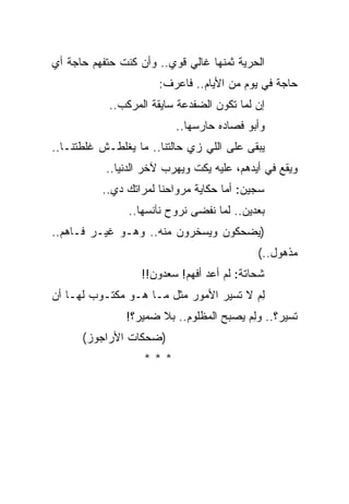 ‫ﺍﻟﺤﺭﻴﺔ ﺜﻤﻨﻬﺎ ﻏﺎﻟﻲ ﻗﻭﻱ.. ﻭﺃﻥ ﻜﻨﺕ ﺤﺘﻔﻬﻡ ﺤﺎﺠﺔ ﺃﻱ‬
                      ‫ﺤﺎﺠﺔ ﻓﻲ ﻴﻭﻡ ﻤﻥ ﺍﻷﻴﺎﻡ.. ﻓﺎﻋﺭﻑ:‬
            ‫ﺇﻥ ﻟﻤﺎ ﺘﻜﻭﻥ ﺍﻟﻀﻔﺩﻋﺔ ﺴﺎﻴﻘﺔ ﺍﻟﻤﺭﻜﺏ..‬
                                            ‫‪‬‬
                          ‫ﻭﺃﺒﻭ ﻓﺼﺎﺩﻩ ﺤﺎﺭﺴﻬﺎ..‬
‫ﻴﺒﻘﻰ ﻋﻠﻰ ﺍﻟﻠﻲ ﺯﻱ ﺤﺎﻟﺘﻨﺎ.. ﻤﺎ ﻴﻐﻠﻁـﺵ ﻏﻠﻁﺘﻨـﺎ..‬
           ‫ﻭﻴﻘﻊ ﻓﻲ ﺃﻴﺩﻫﻡ، ﻋﻠﻴﻪ ﻴﻜﺕ ﻭﻴﻬﺭﺏ ﻵﺨﺭ ﺍﻟﺩﻨﻴﺎ..‬
          ‫ﺴﺠﻴﻥ: ﺃﻤﺎ ﺤﻜﺎﻴﺔ ﻤﺭﻭﺍﺤﻨﺎ ﻟﻤﺭﺍﺘﻙ ﺩﻱ..‬
                ‫ﺒﻌﺩﻴﻥ.. ﻟﻤﺎ ﻨﻔﻀﻰ ﻨﺭﻭﺡ ﻨﺂﻨﺴﻬﺎ..‬
‫)ﻴﻀﺤﻜﻭﻥ ﻭﻴﺴﺨﺭﻭﻥ ﻤﻨﻪ.. ﻭﻫـﻭ ﻏﻴـﺭ ﻓـﺎﻫﻡ..‬
                                            ‫ﻤﺫﻫﻭل..(‬
                   ‫ﺸﺤﺎﺘﺔ: ﻟﻡ ﺃﻋﺩ ﺃﻓﻬﻡ! ﺴﻌﺩﻭﻥ!!‬
‫ﻟﻡ ﻻ ﺘﺴﻴﺭ ﺍﻷﻤﻭﺭ ﻤﺜل ﻤـﺎ ﻫـﻭ ﻤﻜﺘـﻭﺏ ﻟﻬـﺎ ﺃﻥ‬
                                        ‫ِ‪‬‬
               ‫ﺘﺴﻴﺭ؟.. ﻭﻟﻡ ﻴﺼﺒﺢ ﺍﻟﻤﻅﻠﻭﻡ.. ﺒﻼ ﻀﻤﻴﺭ؟!‬
                                        ‫ِ‪‬‬
      ‫)ﻀﺤﻜﺎﺕ ﺍﻷﺭﺍﺠﻭﺯ(‬
                   ‫***‬
 