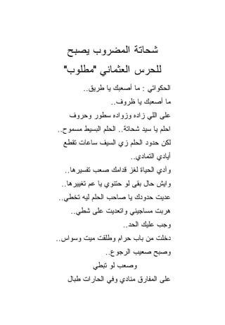 ‫ﺸﺤﺎﺘﺔ ﺍﻟﻤﻀﺭﻭﺏ ﻴﺼﺒﺢ‬
  ‫ﻟﻠﺤﺭﺱ ﺍﻟﻌﺜﻤﺎﻨﻲ "ﻤﻁﻠﻭﺏ"‬
         ‫ﺍﻟﺤﻜﻭﺍﺘﻲ : ﻤﺎ ﺃﺼﻌﺒﻙ ﻴﺎ ﻁﺭﻴﻕ..‬
                  ‫ﻤﺎ ﺃﺼﻌﺒﻙ ﻴﺎ ﻅﺭﻭﻑ..‬
    ‫ﻋﻠﻰ ﺍﻟﻠﻲ ﺯﺍﺩﻩ ﻭﺯﻭﺍﺩﻩ ﺴﻁﻭﺭ ﻭﺤﺭﻭﻑ‬
‫ﺍﺤﻠﻡ ﻴﺎ ﺴﻴﺩ ﺸﺤﺎﺘﺔ.. ﺍﻟﺤﻠﻡ ﺍﻟﺒﺴﻴﻁ ﻤﺴﻤﻭﺡ..‬
  ‫ﻟﻜﻥ ﺤﺩﻭﺩ ﺍﻟﺤﻠﻡ ﺯﻱ ﺍﻟﺴﻴﻑ ﺴﺎﻋﺎﺕ ﺘﻘﻁﻊ‬
                         ‫ﺃﻴﺎﺩﻱ ﺍﻟﺘﻤﺎﺩﻱ..‬
  ‫ﻭﺁﺩﻱ ﺍﻟﺤﻴﺎﺓ ﻟﻐﺯ ﻗﺩﺍﻤﻙ ﺼﻌﺏ ﺘﻔﺴﻴﺭﻫﺎ..‬
 ‫ﻭﺍﻴﺵ ﺤﺎل ﺒﻘﻰ ﻟﻭ ﺤﺘﻨﻭﻱ ﻴﺎ ﻋﻡ ﺘﻐﻴﻴﺭﻫﺎ..‬
‫ﻋﺩﻴﺕ ﺤﺩﻭﺩﻙ ﻴﺎ ﺼﺎﺤﺏ ﺍﻟﺤﻠﻡ ﻟﻴﻪ ﺘﺨﻁﻲ..‬
    ‫ﻫﺭﺒﺕ ﻤﺴﺎﺠﻴﻨﻲ ﻭﺍﺘﻌﺩﻴﺕ ﻋﻠﻰ ﺸﻁﻲ..‬
                       ‫ﻭﺠﺏ ﻋﻠﻴﻙ ﺍﻟﺤﺩ..‬
‫ﺩﺨﻠﺕ ﻤﻥ ﺒﺎﺏ ﺤﺭﺍﻡ ﻭﻁﻠﻘﺕ ﻤﻴﺕ ﻭﺴﻭﺍﺱ..‬
                ‫ﻭﺼﺒﺢ ﺼﻌﻴﺏ ﺍﻟﺭﺠﻭﻉ..‬
            ‫ﻭﺼﻌﺏ ﻟﻭ ﺘﺒﻁﻲ‬
   ‫ﻋﻠﻰ ﺍﻟﻤﻔﺎﺭﻕ ﻤﻨﺎﺩﻱ ﻭﻓﻲ ﺍﻟﺤﺎﺭﺍﺕ ﻁﺒﺎل‬
 