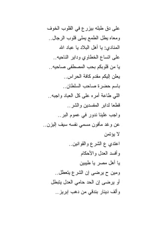 ‫ﻋﻠﻰ ﺩﻕ ﻁﺒﻠﻪ ﺒﻴﺯﺭﻉ ﻓﻲ ﺍﻟﻘﻠﻭﺏ ﺍﻟﺨﻭﻑ‬
  ‫ﻭﻤﻌﺎﻩ ﻴﻁل ﺍﻟﻁﻤﻊ ﻴﻤﻠﻰ ﻗﻠﻭﺏ ﺍﻟﺭﺠﺎل..‬
       ‫ﺍﻟﻤﻨﺎﺩﻱ: ﻴﺎ ﺃﻫل ﺍﻟﺒﻼﺩ ﻴﺎ ﻋﺒﺎﺩ ﺍﷲ‬
    ‫ﻋﻠﻰ ﺍﺘﺴﺎﻉ ﺍﻟﺨﻁﺎﻭﻱ ﻭﺩﺍﻴﺭ ﺍﻟﻨﺎﺤﻴﻪ..‬
  ‫ﻴﺎ ﻤﻥ ﻗﻠﻭﺒﻜﻡ ﺒﺤﺏ ﺍﻟﻤﺼﻁﻔﻰ ﺼﺎﺤﻴﻪ..‬
         ‫ﻴﻌﻠﻥ ﺇﻟﻴﻜﻡ ﻤﻘﺩﻡ ﻜﺎﻓﺔ ﺍﻟﺤﺭﺍﺱ..‬
         ‫ﺒﺎﺴﻡ ﺤﻀﺭﺓ ﺼﺎﺤﺏ ﺍﻟﺴﻠﻁﺎﻥ..‬
  ‫ﺍﻟﻠﻲ ﻁﺎﻋﺔ ﺃﻤﺭﻩ ﻋﻠﻰ ﻜل ﺍﻟﻌﺒﺎﺩ ﻭﺍﺠﺒﻪ..‬
           ‫ﻗﻁﻌﺎ ﻟﺩﺍﺒﺭ ﺍﻟﻤﻔﺴﺩﻴﻥ ﻭﺍﻟﺸﺭ..‬
             ‫‪‬‬
      ‫ﻭﺍﺠﺏ ﻋﻠﻴﻨﺎ ﻨﺩﻭﺭ ﻓﻲ ﻋﻤﻭﻡ ﺍﻟﺒﺭ..‬
        ‫‪‬‬
‫ﻋﻥ ﻭﻏﺩ ﻤﺄﻓﻭﻥ ﻤﺴﻤﻲ ﻨﻔﺴﻪ ﺴﻴﻑ ﺇﻟﻴﺯﻥ..‬
                              ‫ﻻ ﻴﺅﺘﻤﻥ‬
            ‫ﺍﻋﺘﺩﻱ ﻉ ﺍﻟﺸﺭﻉ ﻭﺍﻟﻘﻭﺍﻨﻴﻥ..‬
                  ‫ﻭﺃﻓﺴﺩ ﺍﻟﻌﺩل ﻭﺍﻷﺤﻜﺎﻡ‬
                 ‫ﻴﺎ ﺃﻫل ﻤﺼﺭ ﻴﺎ ﻁﻴﺒﻴﻥ‬
     ‫ﻭﻤﻴﻥ ﺡ ﻴﺭﻀﻰ ﺇﻥ ﺍﻟﺸﺭﻉ ﻴﺘﻌﻁل..‬
                   ‫‪‬‬
   ‫ﺃﻭ ﻴﺭﻀﻰ ﺇﻥ ﺍﻟﺤﺩ ﺤﺎﻤﻲ ﺍﻟﻌﺩل ﻴﺘﺒﻁل‬
                         ‫‪‬‬
     ‫ﻭﺃﻟﻑ ﺩﻴﻨﺎﺭ ﺒﻨﺩﻗﻲ ﻤﻥ ﺩﻫﺏ ﺇﺒﺭﻴﺯ..‬
 