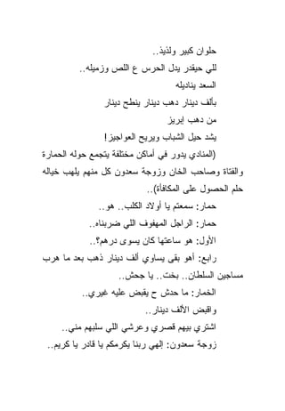 ‫ﺤﻠﻭﺍﻥ ﻜﺒﻴﺭ ﻭﻟﺫﻴﺫ..‬
          ‫ﻟﻠﻲ ﺤﻴﻘﺩﺭ ﻴﺩل ﺍﻟﺤﺭﺱ ﻉ ﺍﻟﻠﺹ ﻭﺯﻤﻴﻠﻪ..‬
                                    ‫ﺍﻟﺴﻌﺩ ﻴﻨﺎﺩﻴﻠﻪ‬
                ‫ﺒﺄﻟﻑ ﺩﻴﻨﺎﺭ ﺩﻫﺏ ﺩﻴﻨﺎﺭ ﻴﻨﻁﺢ ﺩﻴﻨﺎﺭ‬
                                  ‫ﻤﻥ ﺩﻫﺏ ﺇﺒﺭﻴﺯ‬
                 ‫ﻴﺸﺩ ﺤﻴل ﺍﻟﺸﺒﺎﺏ ﻭﻴﺭﻴﺢ ﺍﻟﻌﻭﺍﺠﻴﺯ!‬
‫)ﺍﻟﻤﻨﺎﺩﻱ ﻴﺩﻭﺭ ﻓﻲ ﺃﻤﺎﻜﻥ ﻤﺨﺘﻠﻔﺔ ﻴﺘﺠﻤﻊ ﺤﻭﻟﻪ ﺍﻟﺤﻤﺎﺭﺓ‬
   ‫‪‬‬
‫ﻭﺍﻟﻔﺘﺎﺓ ﻭﺼﺎﺤﺏ ﺍﻟﺨﺎﻥ ﻭﺯﻭﺠﺔ ﺴﻌﺩﻭﻥ ﻜل ﻤﻨﻬﻡ ﻴﻠﻬﺏ ﺨﻴﺎﻟﻪ‬
                            ‫ﺤﻠﻡ ﺍﻟﺤﺼﻭل ﻋﻠﻰ ﺍﻟﻤﻜﺎﻓﺄﺓ(..‬
               ‫ﺤﻤﺎﺭ: ﺴﻤﻌﺘﻡ ﻴﺎ ﺃﻭﻻﺩ ﺍﻟﻜﻠﺏ.. ﻫﻭ..‬
            ‫ﺤﻤﺎﺭ: ﺍﻟﺭﺍﺠل ﺍﻟﻤﻬﻔﻭﻑ ﺍﻟﻠﻲ ﻀﺭﺒﻨﺎﻩ..‬
             ‫ﺍﻷﻭل: ﻫﻭ ﺴﺎﻋﺘﻬﺎ ﻜﺎﻥ ﻴﺴﻭﻯ ﺩﺭﻫﻡ؟..‬
‫ﺭﺍﺒﻊ: ﺃﻫﻭ ﺒﻘﻰ ﻴﺴﺎﻭﻱ ﺃﻟﻑ ﺩﻴﻨﺎﺭ ﺫﻫﺏ ﺒﻌﺩ ﻤﺎ ﻫﺭﺏ‬
 ‫‪‬‬
                     ‫ﻤﺴﺎﺠﻴﻥ ﺍﻟﺴﻠﻁﺎﻥ.. ﺒﺨﺕ.. ﻴﺎ ﺠﺤﺵ..‬
          ‫ﺍﻟﺨﻤﺎﺭ: ﻤﺎ ﺤﺩﺵ ﺡ ﻴﻘﺒﺽ ﻋﻠﻴﻪ ﻏﻴﺭﻱ..‬
                            ‫ﻭﺍﻗﺒﺽ ﺍﻷﻟﻑ ﺩﻴﻨﺎﺭ..‬
     ‫ﺍﺸﺘﺭﻱ ﺒﻴﻬﻡ ﻗﺼﺭﻱ ﻭﻋﺭﺸﻲ ﺍﻟﻠﻲ ﺴﻠﺒﻬﻡ ﻤﻨﻲ..‬
 ‫ﺯﻭﺠﺔ ﺴﻌﺩﻭﻥ: ﺇﻟﻬﻲ ﺭﺒﻨﺎ ﻴﻜﺭﻤﻜﻡ ﻴﺎ ﻗﺎﺩﺭ ﻴﺎ ﻜﺭﻴﻡ..‬
 