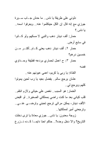 ‫ﺩﻟﻭﻨﻲ ﻋﻠﻰ ﻁﺭﻴﻘﺔ ﻴﺎ ﻨﺎﺱ.. ﻤﺎ ﺤﺩﺵ ﺠـﺎﺏ ﺴـﻴﺭﺓ‬
‫ﺠﻭﺯﻱ ﻤﻊ ﺇﻨﻪ ﻗﺎل ﺇﻥ ﺍﻟﻜل ﺤﻴﺘﻜﻠﻤﻭﺍ ﻋﻨﻪ.. ﻭﻴﻌﺭﻓﻭﺍ ﺍﺴﻤﻪ..‬
                                               ‫ﻴﺎ ﻨﺎﺱ.؟‬
‫ﺤﻤﺎﺭ: ﺃﻟﻑ ﺩﻴﻨﺎﺭ ﺩﻫﺏ ﻭﺍﻟﻨﺒﻲ ﻻ ﻤﺴﻜﻬﻡ ﻭﻟﻭ ﻜـﺎﻨﻭﺍ‬
                                        ‫ﻓﻲ ﺴﺎﺒﻊ ﺃﺭﺽ.‬
‫ﺤﻤﺎﺭ ٢: ﺃﻟﻑ ﺩﻴﻨﺎﺭ ﺩﻫﺏ ﻴﻌﻨﻲ ﻜـﺎﻡ..ﺃﻜﺘـﺭ ﻤـﻥ‬
                                          ‫ﺨﻤﺴﻴﻥ ﺩﺭﻫﻡ؟‬
‫ﺤﻤﺎﺭ ٣: ﺡ ﺍﻋﻤل ﻟﺤﻤﺎﺭﻱ ﺒﺭﺩﻋﻪ ﻗﻁﻴﻔﺔ ﻭﺤـﺩﺍﻭﻱ‬
                                                   ‫ﻓﻀﻪ‬
       ‫ﺍﻟﻔﺘﺎﺓ: ﻴﺎ ﺭﺒﻲ ﻴﺎ ﻜﺭﻴﻡ، ﺍﻋﻤﻲ ﻋﻴﻭﻨﻬﻡ ﻋﻨﻪ..‬
‫ﻋﺸﺎﻥ ﻴﺭﺠﻊ ﺴﺎﻟﻡ.. ﻴﻔﻀل ﺒﻌﻴﺩ ﻴﺎ ﺭﺏ ﻟﺤﻴﻥ ﻴﻤﻭﺘﻭﺍ‬
                                       ‫ﻜﻠﻬﻡ ﻭﻴﺭﺠﻊ ﻟﻲ..‬
‫ﺍﻟﺨﻤﺎﺭ: ﻫﻭ ﺍﻟﺴﺒﺏ.. ﻨﻐﺹ ﻋﻠﻲ ﺤﻴﺎﺘﻲ ﻭﻻﺯﻡ ﺍﻨﺘﻘﻡ..‬
                   ‫‪‬‬
‫ﻗﻠﺏ ﻜﻴﺎﻨﻲ ﺒﻌﺩ ﻤﺎ ﻜﻨﺕ ﺭﺍﻀﻲ ﺒﻤﻤﻠﻜﺘﻲ ﺍﻟﺼﻐﻴﺭﺓ.. ﻟﻭ ﺍﻗﺒﺽ‬
‫ﺍﻷﻟﻑ ﺩﻴﻨﺎﺭ، ﻴﻤﻜﻥ ﻤﺭﺍﺘﻲ ﺘﺭﺠﻊ ﺘﺤﺒﻨﻲ ﻭﺘﺭﻀـﻰ ﻋﻨـﻲ..‬
                                ‫ﻭﺘﺭﺠﻌﻨﻲ ﺃﻤﻴﺭ ﻟﻤﻤﻠﻜﺘﻬﺎ..‬
‫ﺯﻭﺠﺔ ﺴﻌﺩﻭﻥ: ﻴﺎ ﻨﺎﺱ.. ﺠﻭﺯﻱ ﻤﻌﺎﻩ! ﻴﺎ ﺘﺭﻯ ﺩﺨﻠﺕ‬
‫ﺍﻟﺘﺎﺭﻴﺦ؟ ﻭﺍﻻ ﺩﺨل ﻭﺤﺩﻩ؟.. ﺤﺎﻜﻡ ﺍﺤﻨﺎ ﺩﺍﻴﻤـﺎ ﻜـﺩﻩ ﻨـﺯﺭﻉ‬
 