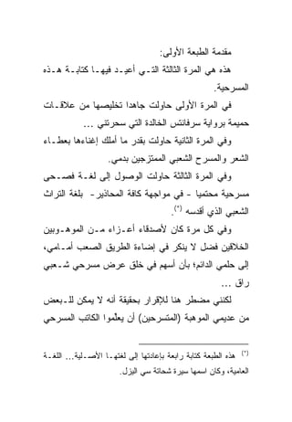 ‫ﻤﻘﺩﻤﺔ ﺍﻟﻁﺒﻌﺔ ﺍﻷﻭﻟﻰ:‬
‫ﻫﺫﻩ ﻫﻲ ﺍﻟﻤﺭﺓ ﺍﻟﺜﺎﻟﺜﺔ ﺍﻟﺘـﻲ ﺃﻋﻴـﺩ ﻓﻴﻬـﺎ ﻜﺘﺎﺒـﺔ ﻫـﺫﻩ‬
                                                   ‫ﺍﻟﻤﺴﺭﺤﻴﺔ.‬
‫ﻓﻲ ﺍﻟﻤﺭﺓ ﺍﻷﻭﻟﻰ ﺤﺎﻭﻟﺕ ﺠﺎﻫﺩﺍ ﺘﺨﻠﻴﺼﻬﺎ ﻤﻥ ﻋﻼﻗـﺎﺕ‬
            ‫ﺤﻤﻴﻤﺔ ﺒﺭﻭﺍﻴﺔ ﺴﺭﻓﺎﻨﺘﺱ ﺍﻟﺨﺎﻟﺩﺓ ﺍﻟﺘﻲ ﺴﺤﺭﺘﻨﻲ …‬
‫ﻭﻓﻲ ﺍﻟﻤﺭﺓ ﺍﻟﺜﺎﻨﻴﺔ ﺤﺎﻭﻟﺕ ﺒﻘﺩﺭ ﻤﺎ ﺃﻤﻠﻙ ﺇﻏﻨﺎﺀﻫﺎ ﺒﻌﻁـﺎﺀ‬
                   ‫ﺍﻟﺸﻌﺭ ﻭﺍﻟﻤﺴﺭﺡ ﺍﻟﺸﻌﺒﻲ ﺍﻟﻤﻤﺘﺯﺠﻴﻥ ﺒﺩﻤﻲ.‬
‫ﻭﻓﻲ ﺍﻟﻤﺭﺓ ﺍﻟﺜﺎﻟﺜﺔ ﺤﺎﻭﻟﺕ ﺍﻟﻭﺼﻭل ﺇﻟﻰ ﻟﻐـﺔ ﻓﺼـﺤﻰ‬
‫ﻤﺴﺭﺤﻴﺔ ﻤﺤﺘﻤﻴﺎ - ﻓﻲ ﻤﻭﺍﺠﻬﺔ ﻜﺎﻓﺔ ﺍﻟﻤﺤﺎﺫﻴﺭ- ﺒﻠﻐﺔ ﺍﻟﺘﺭﺍﺙ‬
                                      ‫ﺍﻟﺸﻌﺒﻲ ﺍﻟﺫﻱ ﺃﻗﺩﺴﻪ )*(.‬
‫ﻭﻓﻲ ﻜل ﻤﺭﺓ ﻜﺎﻥ ﻷﺼﺩﻗﺎﺀ ﺃﻋـﺯﺍﺀ ﻤـﻥ ﺍﻟﻤﻭﻫـﻭﺒﻴﻥ‬
‫ﺍﻟﺨﻼﻗﻴﻥ ﻓﻀل ﻻ ﻴﻨﻜﺭ ﻓﻲ ﺇﻀﺎﺀﺓ ﺍﻟﻁﺭﻴﻕ ﺍﻟﺼﻌﺏ ﺃﻤـﺎﻤﻲ،‬
‫ﺇﻟﻰ ﺤﻠﻤﻲ ﺍﻟﺩﺍﺌﻡ؛ ﺒﺄﻥ ﺃﺴﻬﻡ ﻓﻲ ﺨﻠﻕ ﻋﺭﺽ ﻤﺴﺭﺤﻲ ﺸـﻌﺒﻲ‬
                                                     ‫ﺭﺍﻕ …‬
‫ﻟﻜﻨﻨﻲ ﻤﻀﻁﺭ ﻫﻨﺎ ﻟﻺﻗﺭﺍﺭ ﺒﺤﻘﻴﻘﺔ ﺃﻨﻪ ﻻ ﻴﻤﻜﻥ ﻟﻠـﺒﻌﺽ‬
‫ﻤﻥ ﻋﺩﻴﻤﻲ ﺍﻟﻤﻭﻫﺒﺔ )ﺍﻟﻤﺘﺴﺭﺤﻴﻥ( ﺃﻥ ﻴﻌﻠﻤﻭﺍ ﺍﻟﻜﺎﺘﺏ ﺍﻟﻤﺴﺭﺤﻲ‬
                 ‫‪ ‬ﱢ ‪‬‬


                                                             ‫)*(‬
‫ﻫﺫﻩ ﺍﻟﻁﺒﻌﺔ ﻜﺘﺎﺒﺔ ﺭﺍﺒﻌﺔ ﺒﺈﻋﺎﺩﺘﻬﺎ ﺇﻟﻰ ﻟﻐﺘﻬـﺎ ﺍﻷﺼـﻠﻴﺔ… ﺍﻟﻠﻐـﺔ‬
                      ‫ﺍﻟﻌﺎﻤﻴﺔ، ﻭﻜﺎﻥ ﺍﺴﻤﻬﺎ ﺴﻴﺭﺓ ﺸﺤﺎﺘﺔ ﺴﻲ ﺍﻟﻴﺯل.‬
 