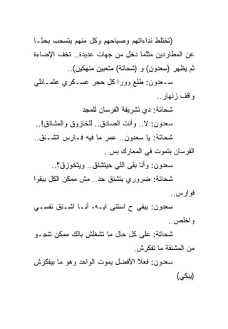 ‫)ﺘﺨﺘﻠﻁ ﻨﺩﺍﺀﺍﺘﻬﻡ ﻭﺼﻴﺎﺤﻬﻡ ﻭﻜل ﻤﻨﻬﻡ ﻴﺘﺴﺤﺏ ﺒﺤﺜـﺎ‬
‫ﻋﻥ ﺍﻟﻤﻁﺎﺭﺩﻴﻥ ﻤﺜﻠﻤﺎ ﺩﺨل ﻤﻥ ﺠﻬﺎﺕ ﻋﺩﻴﺩﺓ.. ﺘﺨﻑ ﺍﻹﻀﺎﺀﺓ‬
          ‫ﺜﻡ ﻴﻅﻬﺭ )ﺴﻌﺩﻭﻥ( ﻭ )ﺸﺤﺎﺘﺔ( ﻤﺘﻌﺒﻴﻥ ﻤﻨﻬﻜﻴﻥ(..‬
‫ﺴـﻌﺩﻭﻥ: ﻁﻠﻊ ﻭﻭﺭﺍ ﻜل ﺤﺠﺭ ﻋﺴـﻜﺭﻱ ﻋﺜﻤـﺎﻨﻠﻲ‬
                                       ‫ﻭﺍﻗﻑ ﺯﻨﻬﺎﺭ..‬
               ‫ﺸﺤﺎﺘﺔ: ﺩﻱ ﺘﺸﺭﻴﻔﺔ ﺍﻟﻔﺭﺴﺎﻥ ﻟﻠﻤﺠﺩ‬
‫ﺴﻌﺩﻭﻥ: ﻻ.. ﻭﺃﻨﺕ ﺍﻟﺼﺎﺩﻕ.. ﻟﻠﺨﺎﺯﻭﻕ ﻭﺍﻟﻤﺸﺎﻨﻕ!..‬
‫ﺸﺤﺎﺘﺔ: ﻴﺎ ﺴﻌﺩﻭﻥ.. ﻋﻤﺭ ﻤﺎ ﻓﻴﻪ ﻓـﺎﺭﺱ ﺍﺘﺸـﻨﻕ..‬
                      ‫ﺍﻟﻔﺭﺴﺎﻥ ﺒﺘﻤﻭﺕ ﻓﻲ ﺍﻟﻤﻌﺎﺭﻙ ﺒﺱ..‬
     ‫ﺴﻌﺩﻭﻥ: ﻭﺃﻨﺎ ﺒﻘﻰ ﺍﻟﻠﻲ ﺤﻴﺘﺸﻨﻕ.. ﻭﻴﺘﺨﻭﺯﻕ؟..‬
‫ﺸﺤﺎﺘﺔ: ﻀﺭﻭﺭﻱ ﻴﺘﺸﻨﻕ ﺤﺩ.. ﻤﺵ ﻤﻤﻜﻥ ﺍﻟﻜل ﻴﺒﻘﻭﺍ‬
                                            ‫ﻓﻭﺍﺭﺱ..‬
‫ﺴﻌﺩﻭﻥ: ﻴﺒﻘﻰ ﺡ ﺍﺴﺘﻨﻰ ﺍﻴـﻪ، ﺃﻨـﺎ ﺍﺸـﻨﻕ ﻨﻔﺴـﻲ‬
                                           ‫ﻭﺍﺨﻠﺹ..‬
‫ﺸﺤﺎﺘﺔ: ﻋﻠﻰ ﻜل ﺤﺎل ﻤﺎ ﺘﺸﻐﻠﺵ ﺒﺎﻟﻙ ﻤﻤﻜﻥ ﺘﻨﺠـﻭ‬
                                ‫ﻤﻥ ﺍﻟﻤﺸﻨﻘﺔ ﻤﺎ ﺘﻔﻜﺭﺵ.‬
‫ﺴﻌﺩﻭﻥ: ﻓﻌﻼ ﺍﻷﻓﻀل ﻴﻤﻭﺕ ﺍﻟﻭﺍﺤﺩ ﻭﻫﻭ ﻤﺎ ﺒﻴﻔﻜﺭﺵ‬
                                                ‫)ﻴﺒﻜﻲ(‬
 