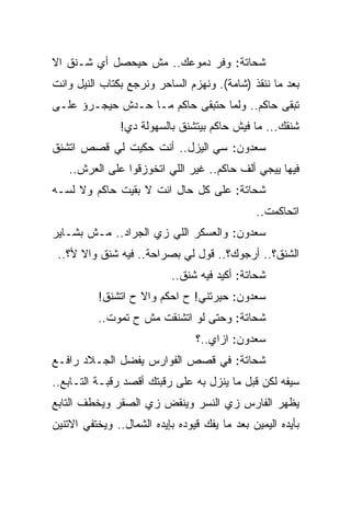 ‫ﺸﺤﺎﺘﺔ: ﻭﻓﺭ ﺩﻤﻭﻋﻙ.. ﻤﺵ ﺤﻴﺤﺼل ﺃﻱ ﺸـﻨﻕ ﺍﻻ‬
‫ﺒﻌﺩ ﻤﺎ ﻨﻨﻘﺫ )ﺸﺎﻤﺔ(. ﻭﻨﻬﺯﻡ ﺍﻟﺴﺎﺤﺭ ﻭﻨﺭﺠﻊ ﺒﻜﺘﺎﺏ ﺍﻟﻨﻴل ﻭﺍﻨﺕ‬
‫ﺘﺒﻘﻰ ﺤﺎﻜﻡ.. ﻭﻟﻤﺎ ﺤﺘﺒﻘﻰ ﺤﺎﻜﻡ ﻤـﺎ ﺤـﺩﺵ ﺤﻴﺠـﺭﺅ ﻋﻠـﻰ‬
                ‫ﺸﻨﻘﻙ... ﻤﺎ ﻓﻴﺵ ﺤﺎﻜﻡ ﺒﻴﺘﺸﻨﻕ ﺒﺎﻟﺴﻬﻭﻟﺔ ﺩﻱ!‬
‫ﺴﻌﺩﻭﻥ: ﺴﻲ ﺍﻟﻴﺯل.. ﺃﻨﺕ ﺤﻜﻴﺕ ﻟﻲ ﻗﺼﺹ ﺍﺘﺸﻨﻕ‬
   ‫ﻓﻴﻬﺎ ﻴﻴﺠﻲ ﺃﻟﻑ ﺤﺎﻜﻡ.. ﻏﻴﺭ ﺍﻟﻠﻲ ﺍﺘﺨﻭﺯﻗﻭﺍ ﻋﻠﻰ ﺍﻟﻌﺭﺵ..‬
‫ﺸﺤﺎﺘﺔ: ﻋﻠﻰ ﻜل ﺤﺎل ﺍﻨﺕ ﻻ ﺒﻘﻴﺕ ﺤﺎﻜﻡ ﻭﻻ ﻟﺴـﻪ‬
                                               ‫ﺍﺘﺤﺎﻜﻤﺕ..‬
‫ﺴﻌﺩﻭﻥ: ﻭﺍﻟﻌﺴﻜﺭ ﺍﻟﻠﻲ ﺯﻱ ﺍﻟﺠﺭﺍﺩ.. ﻤـﺵ ﺒﺸـﺎﻴﺭ‬
 ‫ﺍﻟﺸﻨﻕ؟.. ﺃﺭﺠﻭﻙ؟.. ﻗﻭل ﻟﻲ ﺒﺼﺭﺍﺤﺔ.. ﻓﻴﻪ ﺸﻨﻕ ﻭﺍﻻ ﻷ؟..‬
                            ‫ﺸﺤﺎﺘﺔ: ﺃﻜﻴﺩ ﻓﻴﻪ ﺸﻨﻕ..‬
          ‫ﺴﻌﺩﻭﻥ: ﺤﻴﺭﺘﻨﻲ! ﺡ ﺍﺤﻜﻡ ﻭﺍﻻ ﺡ ﺍﺘﺸﻨﻕ!‬
          ‫ﺸﺤﺎﺘﺔ: ﻭﺤﺘﻰ ﻟﻭ ﺍﺘﺸﻨﻘﺕ ﻤﺵ ﺡ ﺘﻤﻭﺕ..‬
                                 ‫ﺴﻌﺩﻭﻥ: ﺍﺯﺍﻱ..؟‬
‫ﺸﺤﺎﺘﺔ: ﻓﻲ ﻗﺼﺹ ﺍﻟﻔﻭﺍﺭﺱ ﻴﻔﻀل ﺍﻟﺠـﻼﺩ ﺭﺍﻓـﻊ‬
‫ﺴﻴﻔﻪ ﻟﻜﻥ ﻗﺒل ﻤﺎ ﻴﻨﺯل ﺒﻪ ﻋﻠﻰ ﺭﻗﺒﺘﻙ ﺃﻗﺼﺩ ﺭﻗﺒـﺔ ﺍﻟﺘـﺎﺒﻊ..‬
‫ﻴﻅﻬﺭ ﺍﻟﻔﺎﺭﺱ ﺯﻱ ﺍﻟﻨﺴﺭ ﻭﻴﻨﻘﺽ ﺯﻱ ﺍﻟﺼﻘﺭ ﻭﻴﺨﻁﻑ ﺍﻟﺘﺎﺒﻊ‬
‫ﺒﺄﻴﺩﻩ ﺍﻟﻴﻤﻴﻥ ﺒﻌﺩ ﻤﺎ ﻴﻔﻙ ﻗﻴﻭﺩﻩ ﺒﺈﻴﺩﻩ ﺍﻟﺸﻤﺎل.. ﻭﻴﺨﺘﻔﻲ ﺍﻻﺘﻨﻴﻥ‬
 