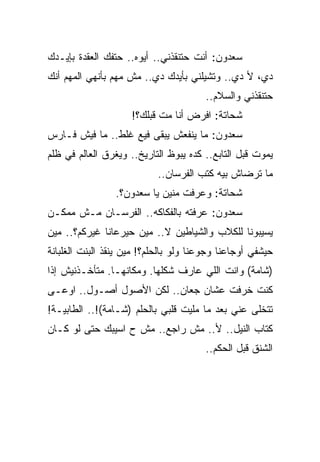 ‫ﺴﻌﺩﻭﻥ: ﺃﻨﺕ ﺤﺘﻨﻘﺫﻨﻲ.. ﺃﻴﻭﻩ.. ﺤﺘﻔﻙ ﺍﻟﻌﻘﺩﺓ ﺒﺈﻴـﺩﻙ‬
‫ﺩﻱ، ﻷ ﺩﻱ.. ﻭﺘﺸﻴﻠﻨﻲ ﺒﺄﻴﺩﻙ ﺩﻱ.. ﻤﺵ ﻤﻬﻡ ﺒﺄﻨﻬﻲ ﺍﻟﻤﻬﻡ ﺃﻨﻙ‬
                                        ‫ﺤﺘﻨﻘﺫﻨﻲ ﻭﺍﻟﺴﻼﻡ..‬
                     ‫ﺸﺤﺎﺘﺔ: ﺍﻓﺭﺽ ﺃﻨﺎ ﻤﺕ ﻗﺒﻠﻙ؟!‬
‫ﺴﻌﺩﻭﻥ: ﻤﺎ ﻴﻨﻔﻌﺵ ﻴﺒﻘﻰ ﻓﻴﻊ ﻏﻠﻁ.. ﻤﺎ ﻓﻴﺵ ﻓـﺎﺭﺱ‬
‫ﻴﻤﻭﺕ ﻗﺒل ﺍﻟﺘﺎﺒﻊ.. ﻜﺩﻩ ﻴﺒﻭﻅ ﺍﻟﺘﺎﺭﻴﺦ.. ﻭﻴﻐﺭﻕ ﺍﻟﻌﺎﻟﻡ ﻓﻲ ﻅﻠﻡ‬
                           ‫ﻤﺎ ﺘﺭﻀﺎﺵ ﺒﻴﻪ ﻜﺘﺏ ﺍﻟﻔﺭﺴﺎﻥ..‬
                 ‫ﺸﺤﺎﺘﺔ: ﻭﻋﺭﻓﺕ ﻤﻨﻴﻥ ﻴﺎ ﺴﻌﺩﻭﻥ؟.‬
‫ﺴﻌﺩﻭﻥ: ﻋﺭﻓﺘﻪ ﺒﺎﻟﻔﻜﺎﻜﻪ.. ﺍﻟﻔﺭﺴـﺎﻥ ﻤـﺵ ﻤﻤﻜـﻥ‬
‫ﻴﺴﻴﺒﻭﻨﺎ ﻟﻠﻜﻼﺏ ﻭﺍﻟﺸﻴﺎﻁﻴﻥ ﻻ.. ﻤﻴﻥ ﺤﻴﺭﻋﺎﻨﺎ ﻏﻴﺭﻜﻡ؟.. ﻤﻴﻥ‬
‫ﺤﻴﺸﻔﻲ ﺃﻭﺠﺎﻋﻨﺎ ﻭﺠﻭﻋﻨﺎ ﻭﻟﻭ ﺒﺎﻟﺤﻠﻡ؟! ﻤﻴﻥ ﻴﻨﻘﺫ ﺍﻟﺒﻨﺕ ﺍﻟﻐﻠﺒﺎﻨﺔ‬
‫)ﺸﺎﻤﺔ( ﻭﺍﻨﺕ ﺍﻟﻠﻲ ﻋﺎﺭﻑ ﺸﻜﻠﻬﺎ. ﻭﻤﻜﺎﻨﻬـﺎ. ﻤﺘﺄﺨـﺫﻨﻴﺵ ﺇﺫﺍ‬
‫ﻜﻨﺕ ﺨﺭﻓﺕ ﻋﺸﺎﻥ ﺠﻌﺎﻥ.. ﻟﻜﻥ ﺍﻷﺼﻭل ﺃﺼـﻭل.. ﺍﻭﻋـﻰ‬
‫ﺘﺘﺨﻠﻰ ﻋﻨﻲ ﺒﻌﺩ ﻤﺎ ﻤﻠﻴﺕ ﻗﻠﺒﻲ ﺒﺎﻟﺤﻠﻡ )ﺸـﺎﻤﺔ(!.. ﺍﻟﻁﺎﺒﻴـﺔ!‬
‫ﻜﺘﺎﺏ ﺍﻟﻨﻴل.. ﻷ.. ﻤﺵ ﺭﺍﺠﻊ.. ﻤﺵ ﺡ ﺍﺴﻴﺒﻙ ﺤﺘﻰ ﻟﻭ ﻜـﺎﻥ‬
                                        ‫ﺍﻟﺸﻨﻕ ﻗﺒل ﺍﻟﺤﻜﻡ..‬
 