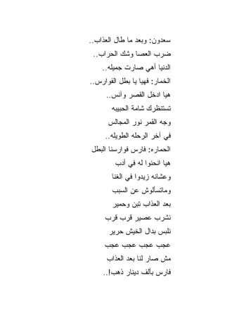 ‫ﺴﻌﺩﻭﻥ: ﻭﺒﻌﺩ ﻤﺎ ﻁﺎل ﺍﻟﻌﺫﺍﺏ..‬
 ‫ﻀﺭﺏ ﺍﻟﻌﺼﺎ ﻭﺸﻙ ﺍﻟﺤﺭﺍﺏ..‬
    ‫ﺍﻟﺩﻨﻴﺎ ﺃﻫﻲ ﺼﺎﺭﺕ ﺠﻤﻴﻠﻪ..‬
‫ﺍﻟﺨﻤﺎﺭ: ﻓﻬﻴﺎ ﻴﺎ ﺒﻁل ﺍﻟﻔﻭﺍﺭﺱ..‬
     ‫ﻫﻴﺎ ﺍﺩﺨل ﺍﻟﻘﺼﺭ ﻭﺁﻨﺱ..‬
       ‫ﺘﺴﺘﻨﻅﺭﻙ ﺸﺎﻤﺔ ﺍﻟﺤﺒﻴﺒﻪ‬
      ‫ﻭﺠﻪ ﺍﻟﻘﻤﺭ ﻨﻭﺭ ﺍﻟﻤﺠﺎﻟﺱ‬
     ‫ﻓﻲ ﺁﺨﺭ ﺍﻟﺭﺤﻠﻪ ﺍﻟﻁﻭﻴﻠﻪ..‬
‫ﺍﻟﺤﻤﺎﺭﻩ: ﻓﺎﺭﺱ ﻓﻭﺍﺭﺴﻨﺎ ﺍﻟﺒﻁل‬
                       ‫‪‬‬
         ‫ﻫﻴﺎ ﺍﻨﺤﻨﻭﺍ ﻟﻪ ﻓﻲ ﺃﺩﺏ‬
       ‫ﻭﻋﺸﺎﻨﻪ ﺯﻴﺩﻭﺍ ﻓﻲ ﺍﻟﻐﻨﺎ‬
        ‫ﻭﻤﺎﺘﺴﺄﻟﻭﺵ ﻋﻥ ﺍﻟﺴﺒﺏ‬
        ‫ﺒﻌﺩ ﺍﻟﻌﺫﺍﺏ ﺘﺒﻥ ﻭﺤﻤﻴﺭ‬
     ‫ﻨﺸﺭﺏ ﻋﺼﻴﺭ ﻗﺭﺏ ﻗﺭﺏ‬
      ‫ﻨﻠﺒﺱ ﺒﺩﺍل ﺍﻟﺨﻴﺵ ﺤﺭﻴﺭ‬
     ‫ﻋﺠﺏ ﻋﺠﺏ ﻋﺠﺏ ﻋﺠﺏ‬
      ‫ﻤﺵ ﺼﺎﺭ ﻟﻨﺎ ﺒﻌﺩ ﺍﻟﻌﺫﺍﺏ‬
    ‫ﻓﺎﺭﺱ ﺒﺄﻟﻑ ﺩﻴﻨﺎﺭ ﺫﻫﺏ!..‬
 