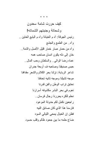 ‫***‬
      ‫ﻜﻴﻑ ﺤﺭﺭﺕ ﺸﺎﻤﺔ ﺴﻌﺩﻭﻥ‬
      ‫ﻭﺸﺤﺎﺘﺔ ﻭﺠﻨﺒﺘﻬﻡ ﺍﻟﺸﻤﺎﺘﻪ!‬
‫ﺭﺌﻴﺱ ﺍﻟﺠﻭﻗﺔ: ﺁﻩ ﻡ ﺍﻟﺨﻴﺎﻨﺔ ﻭﺁﻩ ﻡ ﺍﻟﺒﺎﻴﻊ ﺍﻟﺨﺎﻴﻥ ..‬
                        ‫ﻭﺁﻩ.. ﻤﻥ ﺍﻟﻁﻤﻊ ﻭﺍﻟﺠﺸﻊ‬
 ‫ﻭﺁﻩ ﻤﻥ ﺤﻤﺎﺭ ﺼﺎﺭ ﺨﻤﺎﺭ ﻗﻠﻴل ﺍﻷﺼل ﻭﺍﻟﺫﻤﺔ..‬
          ‫ﺨﺎﻥ ﺇﻟﻰ ﺩﻟﻪ ﻴﻜﻭﻥ ﺍﻨﺴﺎﻥ ﺼﺎﺤﺏ ﻫﻤﻪ‬
    ‫ﻋﻤﺎﻩ ﺭﻀﺎ ﺍﻟﻭﺍﻟﻲ.. ﻭﺍﻟﺴﻠﻁﺎﻥ ﻭﺤﺏ ﺍﻟﻤﺎل..‬
        ‫ﺤﺒﺱ ﺼﺩﻴﻘﻨﺎ ﻭﺼﺎﺤﺒﻪ ﻑ ﺃﺭﺒﻌﺔ ﺠﺩﺭﺍﻥ‬
 ‫ﺸﺎﻋﺭ ﺍﻟﺭﺒﺎﺒﺔ: ﻨﺯﻟﻨﺎ ﺒﺤﺭ ﺍﻟﻜﻼﻡ ﻭﺍﻟﺸﻌﺭ ﻤﻘﺩﺍﻓﻨﺎ‬
                ‫ﻤﻭﺠﻪ ﺘﺸﻴﻠﻨﺎ ﻭﻤﻭﺠﻪ ﺘﺎﻨﻴﻪ ﺘﺤﺩﻓﻨﺎ‬
                 ‫ﻨﻌﺸﻕ ﺘﺭﺍﺏ ﺍﻟﻭﻁﻥ ﻭﺍﻟﻔﻥ ﻗﺩﺭﻨﺎ‬
           ‫ﻨﻌﻭﻡ ﻓﻲ ﺒﺤﺭ ﺍﻟﺒﺸﺭ ﻤﻜﺸﻭﻓﻪ ﺃﺴﺭﺍﺭﻨﺎ‬
              ‫ﻨﺤﻠﻡ ﻟﻠﻜﺭﻩ ﻴﺤﺭﺭﻨﺎ ﺭﺠﺎل ﻓﺭﺴﺎﻥ..‬
              ‫ﺭﺍﺠﻌﻴﻥ ﻨﻜﻤل ﻟﻜﻡ ﺤﺩﻭﺘﺔ ﺍﻟﻤﻭﻋﻭﺩ‬
               ‫ﻓﺎﺭﺴﻨﺎ ﻫﺫﺍ ﺍﻟﺫﻱ ﻜﺎﻥ ﺼﺎﺩﻕ ﺍﻟﻨﻴﻪ‬
             ‫ﻓﻅﻥ ﺇﻥ ﺍﻟﺨﻴﺎل ﻴﻤﺤﻲ ﺍﻟﻠﻴﺎﻟﻲ ﺍﻟﺴﻭﺩ‬
     ‫ﻀﺎﻉ ﺤﻠﻤﻪ ﻤﺎ ﺒﻴﻥ ﺠﺤﻭﺩ ﻅﺎﻟﻡ ﻭﻗﻠﺏ ﺤﺴﻭﺩ‬
 