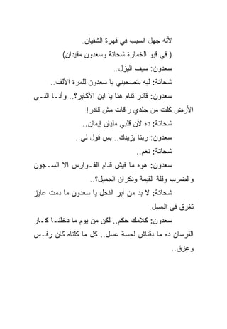 ‫ﻷﻨﻪ ﺠﻬل ﺍﻟﺴﺒﺏ ﻓﻲ ﻗﻬﺭﺓ ﺍﻟﺸﻘﻴﺎﻥ.‬
          ‫) ﻓﻲ ﻗﺒﻭ ﺍﻟﺨﻤﺎﺭﺓ ﺸﺤﺎﺘﺔ ﻭﺴﻌﺩﻭﻥ ﻤﻘﻴﺩﺍﻥ(‬
                            ‫ﺴﻌﺩﻭﻥ: ﺴﻴﻑ ﺍﻟﻴﺯل..‬
     ‫ﺸﺤﺎﺘﺔ: ﻟﻴﻪ ﺒﺘﺼﺤﻴﻨﻲ ﻴﺎ ﺴﻌﺩﻭﻥ ﻟﻠﻤﺭﺓ ﺍﻷﻟﻑ..‬
‫ﺴﻌﺩﻭﻥ: ﻗﺎﺩﺭ ﺘﻨﺎﻡ ﻫﻨﺎ ﻴﺎ ﺍﺒﻥ ﺍﻷﻜﺎﺒﺭ؟.. ﻭﺃﻨـﺎ ﺍﻟﻠـﻲ‬
                  ‫ﺍﻷﺭﺽ ﻜﻠﺕ ﻤﻥ ﺠﻠﺩﻱ ﺭﺍﻗﺎﺕ ﻤﺵ ﻗﺎﺩﺭ!‬
                 ‫ﺸﺤﺎﺘﺔ: ﺩﻩ ﻷﻥ ﻗﻠﺒﻲ ﻤﻠﻴﺎﻥ ﺇﻴﻤﺎﻥ..‬
              ‫ﺴﻌﺩﻭﻥ: ﺭﺒﻨﺎ ﻴﺯﻴﺩﻙ.. ﺒﺱ ﻗﻭل ﻟﻲ..‬
                                    ‫ﺸﺤﺎﺘﺔ: ﻨﻌﻡ..‬
‫ﺴﻌﺩﻭﻥ: ﻫﻭﻩ ﻤﺎ ﻓﻴﺵ ﻗﺩﺍﻡ ﺍﻟﻔـﻭﺍﺭﺱ ﺍﻻ ﺍﻟﺴـﺠﻭﻥ‬
                   ‫ﻭﺍﻟﻀﺭﺏ ﻭﻗﻠﺔ ﺍﻟﻘﻴﻤﺔ ﻭﻨﻜﺭﺍﻥ ﺍﻟﺠﻤﻴل؟..‬
‫ﺸﺤﺎﺘﺔ: ﻻ ﺒﺩ ﻤﻥ ﺃﺒﺭ ﺍﻟﻨﺤل ﻴﺎ ﺴﻌﺩﻭﻥ ﻤﺎ ﺩﻤﺕ ﻋﺎﻴﺯ‬
                                        ‫ﺘﻐﺭﻕ ﻓﻲ ﺍﻟﻌﺴل.‬
‫ﺴﻌﺩﻭﻥ: ﻜﻼﻤﻙ ﺤﻜﻡ.. ﻟﻜﻥ ﻤﻥ ﻴﻭﻡ ﻤﺎ ﺩﺨﻠﻨـﺎ ﻜـﺎﺭ‬
‫ﺍﻟﻔﺭﺴﺎﻥ ﺩﻩ ﻤﺎ ﺩﻗﻨﺎﺵ ﻟﺤﺴﺔ ﻋﺴل.. ﻜل ﻤﺎ ﻜﻠﻨﺎﻩ ﻜﺎﻥ ﺭﻓـﺱ‬
                                                ‫ﻭﻋﺯﻕ..‬
 