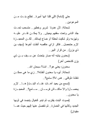 ‫ﺤﺘﻲ )ﺸﺎﻤﺔ( ﺍﻟﻠﻲ ﻗﻠﻨﺎ ﺍﻨﻬﺎ ﺃﻤﻴﺭﺓ.. ﺘﻁﻠﻊ ﺒﻨـﺕ ﻤـﻥ‬
                                           ‫ﺍﻟﻤﻭﻋﻭﺩﻴﻥ..‬
‫ﺸﺤﺎﺘﺔ: ﻷﻥ ﻋﺩﻭﻨﺎ ﺸﺭﻴﺭ ﻭﺨﻁﻴﺭ.. ﻤﺘﺴﺤﺏ ﺘﺤـﺕ‬
‫ﺠﻠﺩ ﺍﻟﻨﺎﺱ ﻭﺘﺤﺕ ﺴﻘﻔﻬﻡ ﺒﻴﻌﻴﺵ.. ﻭﻻ ﻴﻤﻜـﻥ ﺘﻘـﺩﺭ ﻋﻠﻴـﻪ‬
‫ﻭﺘﻬﺯﻤﻪ ﻭﻟﻭ ﺸﻜﻴﺕ ﻟﺤﻅﺔ ﺃﻭ ﻀﺎﻉ ﺇﻴﻤﺎﻨﻙ.. ﻟﻜـﻥ ﺍﻟﻤﻌﺠـﺯﺓ‬
‫ﻻﺯﻡ ﺤﺘﺤﺼل.. ﻓﺎﻜﺭ ﺍﺯﺍﻱ ﻋﺎﻗﺼﻪ ﺃﻨﻘﺫﺕ ﺃﺨﻭﻫﺎ )ﺴﻴﻑ ﺒﻥ‬
                             ‫ﺫﻱ ﻴﺯﻥ(.. ﻤﻥ ﻗﺭﺍﺭ ﺍﻟﺒﻴﺭ..‬
‫)ﺴﻌﺩﻭﻥ ﻴﻨﺘﺒﻪ ﺃﻨﻪ ﺼﺎﺭ ﻴﺘﺤﺩﺙ ﻋﻥ ﺴـﻴﻑ ﺒـﻥ ﺫﻱ‬
                                     ‫ﻴﺯﻥ ﻜﺸﺨﺹ ﺁﺨﺭ(‬
           ‫ﺴﻌﺩﻭﻥ: ﻴﻌﻨﻲ ﻫﻭ؟.. ﺍﻨﺕ؟ ﺴﺒﺤﺎﻥ ﺍﷲ..‬
‫ﺸﺤﺎﺘﺔ: ﺃﻴﻭﻩ ﻴﺎ ﺴﻌﺩﻭﻥ ﺃﻨﻘﺫﺘﻪ؟.. ﺯﻱ ﻤﺎ ﻫﻲ ﻤﻤﻜـﻥ‬
                        ‫ﺘﻨﻘﺫﻨﺎ ﺩﻟﻭﻗﺘﻲ.. ﻫﺱ ﺍﻩ؟! ﺴﺎﻤﻊ؟..‬
‫)ﺘﺴﻤﻊ ﻤﻥ ﺒﻌﻴﺩ ﺁﻫـﺎﺕ ﻏﻨـﺎﺀ ﺍﻟﺒﻨـﺕ( ﻫـﺎ.. ﻻﺯﻡ‬
‫ـﺯﺓ‬
  ‫ـﺎﻥ.. ـﺎﻤﻊ؟.. ﺍﻟﻤﻌﺠـ‬
               ‫ﺴـ‬    ‫ـﺎﺵ ﻓﺭﺴـ‬
                            ‫ـل! ﻭﺍﻻ ﻤﺎﻜﻨـ‬
                                        ‫ﻴﺤﺼـ‬
                                            ‫ﻴﺎ ﺴﻌﺩﻭﻥ..‬
‫)ﺼﻭﺕ ﺍﻟﺒﻨﺕ ﻴﻘﺘﺭﺏ ﺜﻡ ﺘﺒﺩﻭ ﻜﺨﻴﺎل ﻴﺘﺠﺴﺩ ﻓﻲ ﺜﻭﺒﻬﺎ‬
‫ﺍﻟﺠﺩﻴﺩ ﻭﻜﺄﻨﻬﺎ ﻓﻲ ﺍﻟﺨﻤﺎﺭﺓ.. ﺜﻡ ﺘﻨﻔﺼل ﻋﻨﻬﺎ ﺇﻟﻴﻬﻡ ﺤﻴﺙ ﻫﻤـﺎ‬
                                                  ‫ﻤﻘﻴﺩﺍﻥ(‬
 