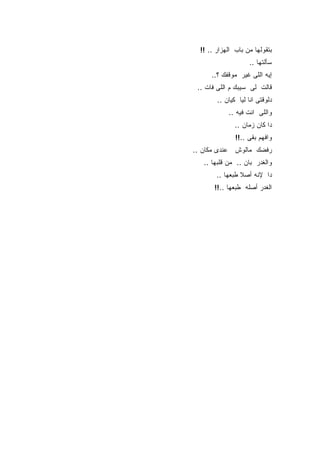 ‫ﺒﺘﻘﻭﻟﻬﺎ ﻤﻥ ﺒﺎﺏ ﺍﻟﻬﺯﺍﺭ .. !!‬
                    ‫ﺴﺄﻟﺘﻬﺎ ..‬
      ‫ﺇﻴﻪ ﺍﻟﻠﻰ ﻏﻴﺭ ﻤﻭﻗﻔﻙ ؟..‬
 ‫ﻗﺎﻟﺕ ﻟﻰ ﺴﻴﺒﻙ ﻡ ﺍﻟﻠﻰ ﻓﺎﺕ ..‬
        ‫ﺩﻟﻭﻗﺘﻰ ﺍﻨﺎ ﻟﻴﺎ ﻜﻴﺎﻥ ..‬
            ‫ﻭﺍﻟﻠﻰ ﺍﻨﺕ ﻓﻴﻪ ..‬
               ‫ﺩﺍ ﻜﺎﻥ ﺯﻤﺎﻥ ..‬
               ‫ﻭﺍﻓﻬﻡ ﺒﻘﻰ ..!!‬
‫ﺭﻓﻀﻙ ﻤﺎﻟﻭﺵ ﻋﻨﺩﻯ ﻤﻜﺎﻥ ..‬
   ‫ﻭﺍﻟﻐﺩﺭ ﺒﺎﻥ .. ﻤﻥ ﻗﻠﺒﻬﺎ ..‬
        ‫ﺩﺍ ﻹﻨﻪ ﺃﺼﻼ ﻁﺒﻌﻬﺎ ..‬
       ‫ﺍﻟﻐﺩﺭ ﺃﺼﻠﻪ ﻁﺒﻌﻬﺎ ..!!‬
 