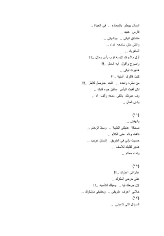 ‫ﺍﻨﺴﺎﻥ ﺒﻴﺤﻠﻡ ﺒﺎﻟﺴﻌﺎﺩﻩ .. ﻓﻰ ﺍﻟﺤﻴﺎﺓ ..‬
                           ‫ﻓﺎﺭﺱ ﻋﻨﻴﺩ ..‬
              ‫ﻤﺸﺘﺎﻕ ﺍﻟﻴﻜﻰ .. ﺒﻴﻨﺎﺩﻴﻜﻰ ..‬
                ‫ﻭﺍﻨﺘﻰ ﻤﺵ ﺴﺎﻤﻌﻪ ﻨﺩﺍﻩ ..‬
                              ‫ﺃﺴﺘﻐﺭﺒﻙ ..‬
    ‫ﺃﻭل ﻤﺎﺸﻭﻓﻙ ﻻﺒﺴﻪ ﺘﻭﺏ ﻴﺄﺱ ﻭﻤﻠل ..!!‬
             ‫ﻭﺃﺼﺭﺥ ﻭﺃﻗﻭل ﺍﻴﻪ ﺍﻟﻌﻤل ..!!‬
                          ‫ﻫﺎﺠﺭﺕ ﻟﻴﻜﻰ ..‬
                    ‫ﻜﻨﺕ ﻓﺎﻜﺭﻙ ﺃﻤﻨﻴﺔ ..!!‬
‫ﻤﻥ ﻨﻅﺭﺓ ﻭﺍﺤﺩﺓ .. ﻗﻠﺕ ﺤﺎﻭﺼل ﻟﻸﻤل ..!!‬
       ‫ﻟﻜﻥ ﻟﻘﻴﺕ ﺍﻟﻴﺄﺱ ﺴﺎﻜﻥ ﺠﻭﻩ ﻗﻠﺒﻙ ..‬
      ‫ﻭﻑ ﻋﻴﻭﻨﻙ ﺒﺎﻟﻘﻰ ﺩﻤﻌﻪ ﻭﺃﻟﻑ ﺁﻩ ..‬
                            ‫ﻴﺎﺩﻯ ﺍﻟﻤﻠل ..‬


                                   ‫)١١(‬
                               ‫ﻴﺎﻟﻬﻔﺘﻰ ..‬
   ‫ﻀﺤﻜﺔ ﻋﻨﻴﻜﻰ ﺍﻟﻁﻴﺒﺔ .. ﻭﺴﻁ ﺍﻟﺯﺤﺎﻡ ..‬
                 ‫ﺘﺎﻫﺕ ﻭﺘﺎﻩ ﻤﻨﻰ ﺍﻟﻜﻼﻡ ..‬
   ‫ﺤﺴﻴﺕ ﺒﺈﻨﻰ ﻓﻰ ﺍﻟﻁﺭﻴﻕ ﺇﻨﺴﺎﻥ ﻏﺭﻴﺏ ..‬
                     ‫ﻫﺎﺠﺭ ﻟﻘﻠﺒﻙ ﻟﻸﺴﻑ ..‬
                            ‫ﻭﻟﻘﺎﻩ ﺤﻁﺎﻡ ..‬


                                   ‫)٢١(‬
                      ‫ﻋﺎﻴﺯﺍﻨﻰ ﺍﻋﺫﺭﻙ ..!!‬
                    ‫ﻋﻠﻰ ﺠﺭﺤﻰ ﺃﺸﻜﺭﻙ ..‬
       ‫ﻹﻥ ﺠﺭﺤﻙ ﻟﻴﺎ .. ﻭﻤﻴﻠﻙ ﻟﻸﺴﻴﻪ ..!!‬
‫ﺨﻼﻨﻰ ﺃﻋﺭﻑ ﻁﺭﻴﻘﻰ .. ﻭﺤﻘﻴﻘﻰ ﺒﺎﺸﻜﺭﻙ ..‬
                                   ‫)٣١(‬
                   ‫ﺍﻟﺴﺅﺍل ﺍﻟﻠﻰ ﺘﺎﻋﺒﻨﻰ ..‬
 