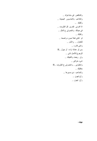 ‫ﻭﺍﻟﺘﻨﺎﻗﺽ ﻓﻰ ﻤﺸﺎﻋﺭﻙ ..‬
     ‫ﻭﺍﻟﺘﻼﻋﺏ ﺒﺎﻻﺤﺎﺴﻴﺱ ﺍﻟﺠﻤﻴﻠﻪ ..‬
                         ‫ﻭﺃﻗﺒﻠﻙ ..‬
     ‫ﺍﺫﺍ ﻗﺩﺭﻨﻰ ﺘﻘﺩﺭﻯ ﻜل ﺍﻟﻅﺭﻭﻑ ..‬
      ‫ﻓﻰ ﺤﻴﺎﺘﻙ ﻭﺍﻨﺘﺼﺭﺘﻰ ﻉ ﺍﻟﻤﻠل ..‬
                          ‫ﻭﺍﻗﺒﻠﻙ ..‬
      ‫ﻟﻭ ﻜﻨﺘﻰ ﻓﻌﻼ ﺼﻭﺭﻩ ﻭﺍﻀﺤﻪ ..‬
                ‫ﻟﻠﺘﻔﺎﺅل .. ﻭﺍﻷﻤل ..‬
                     ‫ﻭﺍﻨﺘﻰ ﻗﺎﺩﺭﻩ ..‬
     ‫ﺒﺱ ﻟﻭ ﻋﻨﺩﻙ ﺍﺭﺍﺩﻩ ﺃﻭ ﻤﻴﻭل ..!!‬
              ‫ﻟﻠﺭﺠﻭﻉ ﻟﻸﺼل ﺘﺎﻨﻰ ..‬
             ‫ﻭﺍﻥ ﺭﺠﻌﺕ ﻭﺍﻟﺘﻔﻴﺘﻙ ..‬
                     ‫ﺸﻰﺀ ﺨﺭﺍﻓﻰ ..‬
‫ﻭﺍﻨﺘﻅﺭﺘﻰ .. ﻭﺍﻨﺘﺼﺭﺘﻰ ﻉ ﺍﻟﻅﺭﻭﻑ ..!!‬
                          ‫ﺤﺎﻗﺒﻠﻙ ..‬
            ‫ﻭﺍﻟﻤﺘﺎﻋﺏ ﺩﻯ ﻤﺴﻴﺭﻫﺎ ..‬
                       ‫ﺭﺍﺡ ﺘﻬﻭﻥ ..‬
                      ‫ﺭﺍﺡ ﺘﻬﻭﻥ ..‬




                             ‫:‬
 