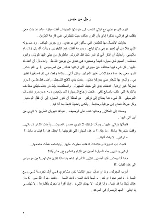 ‫ﺭﺠل ﻤﻥ ﺠﺒﺱ‬

‫ﺍﻟﻴﻭﻡ ﻜﺎﻥ ﻤﻭﻋﺩﻱ ﻤﻊ ﺍﺒﻨﺘﻲ ﻟﻨﺫﻫﺏ ﺇﻟﻰ ﻤﺩﺭﺴﺘﻬﺎ ﺍﻟﺠﺩﻴﺩﺓ.. ﺃﻓﻘﺕ ﻤﺒﻜ ‪‬ﺍ، ﻓﺎﻟﻤﻭﻋﺩ ﺒﺎﺕ ﻤﻌﻲ‬
                  ‫ﺭ‬
           ‫ﻴﺘﻘﻠﺏ ﻓﻲ ﻓﺭﺍﺸﻲ، ﻤﺫﻜ ‪‬ﺍ ﺇﻴﺎﻱ ﺒﺄﻥ ﺃﻜﻭﻥ ﻫﻨﺎﻙ، ﺤﻴﺙ ﺘﻨﺘﻅﺭﻨﻲ ﻋﻠﻰ ﻗﺎﺭﻋﺔ ﺍﻟﻁﺭﻴﻕ..‬
                                                               ‫ﺭ‬
‫ﺤﺎﻭﻟﺕ ﺍﻻﺘﺼﺎل ﺒﻬﺎ ﻟﺘﻁﻤﺌﻥ ﺃﻨﻨﻲ ﺴﺄﻜﻭﻥ ﻓﻲ ﻤﻭﻋﺩﻱ.. ﺭﻥ ﺠﺭﺱ ﺍﻟﻬﺎﺘﻑ.. ﺭﺩ ﺼـﻭﺘﻪ‬
                      ‫‪‬‬
‫ﺍﻟﺫﻱ ﺨﻼ ﻤﻥ ﺃﻱ ﺘﻌﺒﻴﺭ ﻴﻭﺤﻲ ﺒﺎﻻﺭﺘﻴﺎﺡ.. ﻭﺒﺴﺭﻋﺔ ﺃﻗﻔﻠﺕ ﺨﻁ ﺍﻟﺘﻠﻴﻔﻭﻥ.. ﻭﺒﺩﺃﺕ ﺃﻜﻤـل ﺍﺭﺘـﺩﺍﺀ‬
‫ﻤﻼﺒﺴﻲ، ﻭﺃﺤﺎﻭل ﺃﻥ ﺃﺫﻜﺭ ﺃﻨﻲ ﻟﻡ ﺃﻨﺱ ﺸﻴ ًﺎ ﻗﺒل ﺍﻟﻨﺯﻭل.. ﻓﺎﻟﻁﺭﻴﻕ ﻤﻥ ﺒﻴﺘﻲ ﺇﻟﻴﻬﺎ ﻁﻭﻴل.. ﻭﺍﻟﻴﻭﻡ‬
                                                  ‫ﺌ‬
‫ﻤﺨﺘﻠﻑ.. ﺃﺼﺒﺢ ﻟﺩﻱ ﺴﻴﺎﺭﺓ ﻗﺩﻴﻤﺔ ﻭﺼﻐﻴﺭﺓ ﻫﻲ ﻋﻨﺩﻱ ﻤﻥ ﻴﻭﻤﻴﻥ ﻓﻘـﻁ.. ﻭﺃﺤـﺎﻭل ﺃﻥ ﺃﻋﺘـﺎﺩ‬
‫‪‬‬                                                            ‫‪‬‬
‫ﻋﻠﻴﻬﺎ.. ﻜل ﺸﻲﺀ ﻓﻴﻬﺎ ﻤﺨﺘﻠﻑ ﻋﻥ ﺴﻴﺎﺭﺘﻲ ﺍﻟﺘﻲ ﺘﺭﻜﺘﻬﺎ ﻫﻨﺎﻙ.. ﻤﻥ ﺍﻟﻤﺭﺴﻴﺩﺱ ﺇﻟـﻰ ﺍﻟﻔﻴـﺎﺕ..‬
‫ﺘﺩﻭﺭ ﻤﻌﻲ ﺒﻌﺩ ﻋﺩﺓ ﻤﺤﺎﻭﻻﺕ.. ﻫﺩﻴﺭ ﺍﻟﻤﻭﺘﻭﺭ ﻴﺴﻜﻥ ﺃﺫﻨﻲ.. ﻭﻜﻠﻤﺎ ﻭﻗﻌﺕ ﻓﻲ ﻨﻘﺭﺓ ﺼﻐﻴﺭﺓ ﺘﻁﻴﺭ‬
                                ‫‪‬‬
‫ﺒﻲ.. ﻭﺃﺸﻌﺭ ﺒﻬﺎ ﺘﺘﺒﻌﺜﺭ ﻤﻨﻲ ﺒﺤﺭﻜﺔ ﻤﻌﻠﻡ.. ﻤﺩﺩﺕ ﻴﺩﻱ ﻷﻓﺘﺢ ﺍﻟﺘﺴﺠﻴل، ﻭﺃﻀـﻐﻁ ﻋﻠـﻰ ﺍﻟـﺯﺭ‬
‫ﺒﺤﺭﻜﺔ ﻏﻴﺭ ﺇﺭﺍﺩﻴﺔ.. ﻓﺩﺨﻠﺕ ﻴﺩﻱ ﺇﻟﻰ ﺤﻴﺙ ﺍﻟﻤﺠﻬﻭل.. ﻭﺍﺼﻁﺩﻤﺕ ﺒﺈﻁـﺎﺭ ﺒﻼﺴـﺘﻴﻜﻲ ﻤﻐﻠـﻑ‬
‫ﺒﺎﻷﺘﺭﺒﺔ ﺍﻟﺘﻲ ﻋﻠﻘﺕ ﺒﺄﺼﺎﺒﻊ ﻜﻔﻲ.. ﻓﺘﺤﺕ ﺯﺠﺎﺝ ﺍﻟـﺴﻴﺎﺭﺓ ﻷﺴـﺘﻌﻴﺽ ﺒـﻪ ﻋـﻥ ﺩﻭﺭ ﻨﻐﻤـﺎﺕ‬
‫ﺍﻟﻤﻭﺴﻴﻘﻰ.. ﻜل ﺸﻲﺀ ﻫﻨﺎ ﻴﺤﺘﺎﺝ ﺇﻟﻰ ﺘﺭﻜﻴﺯ.. ﻤﻥ ﻟﺤﻅﺔ ﺃﻥ ﺘﺩﻭﺭ ﺍﻟﺴﻴﺎﺭﺓ ﺇﻟﻰ ﺃﻥ ﻴﻘﻔل ﺍﻟﺒـﺎﺏ..‬
                      ‫ﻭﻜل ﺤﺭﻜﺔ ﺘﺤﺘﺎﺝ ﺇﻟﻰ ﻤﺭﺍﻗﺒﺔ ﻭﻤﺘﺎﺒﻌﺔ.. ﻭﻟﻜﻨﻲ ﺭﺍﻀﻴﺔ ﻗﺎﻨﻌﺔ ﺒﻤﺎ ﺃﻨﺎ ﻓﻴﻪ..‬
‫ﻭﺼﻠﺕ ﺇﻟﻰ ﺍﻟﻤﻜﺎﻥ.. ﻭﺠﺩﺘﻬﺎ ﺘﻘﻑ ﻋﻠﻰ ﺍﻟﺭﺼﻴﻑ.. ﻋﻴﻨﺎﻫﺎ ﺘﺠﻭﺒﺎﻥ ﺍﻟﻁﺭﻴﻕ ﻻ ﺘﺩﺭﻱ ﻤﻥ‬
                                                                              ‫ﺃﻴﻥ ﺁﺘﻲ ﺇﻟﻴﻬﺎ..‬
‫ﻓﺎﺠﺄ ﹸﻬﺎ ﺒﻨﺩﺍﺌﻲ ﻋﻠﻴﻬﺎ.. ﻭﺒﺩﺃﺕ ﺘﺭﺘﺒﻙ ﻻ ﺘﺩﺭﻱ ﻤﺼﺩﺭ ﺍﻟﺼﻭﺕ.. ﻭﺃﻋﺩﺕ ﺘﻜﺭﺍﺭ ﻨـﺩﺍﺌﻲ..‬
                                                                      ‫ﺘ‬
 ‫ﻭﻗﻔﺕ ﻤﺸﺩﻭﻫﺔ: ﻤﺎﻤﺎ!.. ﻤﺎ ﻫﺫﺍ..؟ ﻤﺎ ﻫﺫﻩ ﺍﻟﺴﻴﺎﺭﺓ ﺍﻟﺘﻲ ﺘﻘﻭﺩﻴﻨﻬﺎ..؟ ﺃﻴﻌﻘل ﻫﺫﺍ..؟ ﻓﻴﺎﺕ ﻴﺎ ﻤﺎﻤﺎ..؟‬
                                                            ‫- ﺍﺭﻜﺒﻲ.. ﻻ ﻭﻗﺕ ﻟﺩﻴﻨﺎ..‬
      ‫ﻓﺘﺤﺕ ﺒﺎﺏ ﺍﻟﺴﻴﺎﺭﺓ، ﻭﻋﻼﻤﺎﺕ ﺍﻟﺩﻫﺸﺔ ﺴﻴﻁﺭﺕ ﻋﻠﻴﻬﺎ.. ﻭﺍﺒﺘﺴﺎﻤﺔ ﻏﻁﺕ ﻤﻼﻤﺤﻬﺎ..‬
                    ‫ﺍﺭﻜﺒﻲ ﻴﺎ ﻨﺩﻯ.. ﻫﺫﻩ ﺍﻟﺴﻴﺎﺭﺓ ﺃﺤﺴﻥ ﻤﻥ ﺍﻟﺘﺭﺍﻡ ﻭﺍﻟﻤﺸﺭﻭﻉ.. ﻤﺎ ﺭﺃﻴﻙ؟‬
‫ﻤﺎﻤﺎ ﺃﻨﺎ ﻓﻬﻤﺕ.. ﺃﻜﻴﺩ ﺃﺤﺴﻥ.. ﻟﻜﻥ.. ﺍﻟﻨﺎﺱ ﻟﻭ ﺸﺎﻫﺩﻭﻨﺎ ﻤﺎﺫﺍ ﺘﻜﻭﻥ ﻓﻜﺭﺘﻬﻡ..؟ ﻤﻥ ﻤﺭﺴﻴﺩﺱ‬
                                                                          ‫ﺇﻟﻰ ﻫﺫﻩ ﺍﻟﻔﻴﺎﺕ..؟!‬
‫ﺃﺩﺭﺕ ﺍﻟﻤﺤﺭﻙ.. ﻭﻤﺎ ﺃﻥ ﺒﺩﺃﺕ ﺃﺴﻴﺭ ﺍﻨﺘﺎﺒﺘﻬﺎ ﻨﻔﺱ ﻤﺸﺎﻋﺭﻱ ﻓـﻲ ﺃﻭل ﺘﺠﺭﺒـﺔ ﻟـﻲ ﻤـﻊ‬
‫ﺍﻟﺴﻴﺎﺭﺓ.. ﻭﺍﺒﻨﺘﻲ ﺒﺠﻭﺍﺭﻱ ﺘﺩﻭﺭ ﺒﺭﺃﺴﻬﺎ ﺫﺍﺕ ﺍﻟﻴﻤﻴﻥ ﻭﺫﺍﺕ ﺍﻟﻴﺴﺎﺭ.. ﻭﺘﻔﺘﺵ ﺤﻭل ﺍﻟﻜﺭﺴﻲ.. ﻜـﺄﻥ‬
‫ﻫﻨﺎﻙ ﺸﻴ ًﺎ ﻤﺎ ﹸﻘﺩ ﻤﻨﻬﺎ.. ﻭﺃﻨﺎ ﺃﻗﻭل.. ﻻ ﻴﻬﻤﻙ ﺍﻟﺸﻲﺀ - ﻓﺄﻨﺎ ﺃﻗﺭﺃ ﻤﺎ ﻴﺠﻭل ﺒﺄﻓﻜﺎﺭﻫﺎ – ﻻ ﺘﻬﺘﻤـﻲ‬
                                                                          ‫ﻓ‬     ‫ﺌ‬
                                                       ‫ﻴﺎ ﺍﺒﻨﺘﻲ.. ﺍﻟﻤﻬﻡ ﺍﻟﻭﺼﻭل ﻓﻲ ﺍﻟﻤﻭﻋﺩ..‬




‫٩‬
 