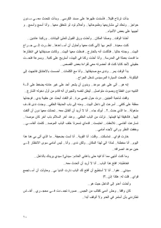 ‫ﺒﺩﺃﺕ ﺘﺭﺘﺎﺡ ﻗﻠﻴﻼ.. ﻓﺄﺴﻨﺩﺕ ﻅﻬﺭﻫﺎ ﻋﻠﻰ ﻤﺴﻨﺩ ﺍﻟﻜﺭﺴﻲ.. ﻭﺒﺩﺃﺕ ﺘﺘﺤﺩﺙ ﻤﻌـﻲ ﺒـﺩﻭﻥ‬
                                                        ‫ﹰ‬
‫ﺤﻭﺍﺠﺯ.. ﻭﺘﺤﻙ ﻟﻲ ﻤﺸﺎﺭﻴﻌﻬﺎ ﻭﻁﻤﻭﺤﺎﺘﻬﺎ.. ﻭﺃﺤﻼﻡ ﺘﻭﺩ ﻟﻭ ﺘﺘﺤﻘﻕ ﻤﻌﻬﺎ.. ﻭﺃﻨﺎ ﺃﺴﻤﻊ ﻭﺃﺴﻤﻊ.. ﻭ‬
                                                                 ‫ﺃﺠﻴﺒﻬﺎ ﻋﻠﻰ ﺒﻌﺽ ﺍﻷﺸﻴﺎﺀ..‬
     ‫ﺃﺨﺫﻨﺎ ﺍﻟﻭﻗﺕ.. ﻭﺼﻠﻨﺎ ﺍﻟﻤﻜﺎﻥ.. ﻭﺃﺨﺫﺕ ﻭﺭﻕ ﺍﻟﻘﺒﻭل ﻟﺘﻤﻠﺊ ﺍﻟﺒﻴﺎﻨﺎﺕ.. ﻭﺭﻜﺒﻨﺎ ﻋﺎﺌﺩﻴﻥ..‬
‫ﻜﻨﺕ ﺴﻌﻴﺩﺓ.. ﺃﺸﻌﺭ ﺒﻬﺎ ﻷﻨﻲ ﻜﻨﺕ ﻤﻌﻬﺎ ﻭﺃﺤﺎﻭل ﺃﻥ ﺃﺴـﺎﻋﺩﻫﺎ.. ﻨﻅـﺭﺕ ﺇﻟـﻰ ﺠـﺭﺍﺝ‬
‫ﺍﻟﺒﻴﺕ.. ﻭﺠﺩﺘﻪ ﺨﺎﻟ ‪‬ﺎ.. ﻓﺘﺄﻜﺩﺕ ﺃﻨﻪ ﺒﺎﻟﺨﺎﺭﺝ.. ﻓﺩﺨﻠﺕ ﻤﻌﻬﺎ ﺍﻟﺒﻴﺕ.. ﻭﻜﺎﻨﺕ ﺼﺩﻴﻘﺎﺘﻬﺎ ﻓﻲ ﺍﻨﺘﻅﺎﺭﻫﺎ‬
                                                                      ‫ﻴ‬
‫ﻤﺎ ﻗﺩﻤﺕ ﺒﻌﻤﻠﺔ ﻓﻲ ﺍﻟﻤﺩﺭﺴﺔ.. ﻭﺃﻨﺎ ﺃﺨﺫﺕ ﺭﻜ ﹰﺎ ﻓﻲ ﺍﻟﺒﻴﺕ، ﺃﺴﺘﺭﻴﺢ ﻋﻠﻰ ﻜﻨﺒﺔ.. ﻭﺒﺴﺭﻋﺔ ﻓﺘﺤـﺕ‬
                                          ‫ﻨ‬
                              ‫ﺤﻘﻴﺒﺘﻲ ﻷﺠﺩ ﻜﺘﺎ ‪‬ﺎ ﻜﻨﺕ ﻗﺩ ﺃﺤﻀﺭﺘﻪ ﻤﻌﻲ ﻟﻘﺭﺍﺀﺓ ﺒﻌﺽ ﺍﻟﻘﺼﺹ..‬
                                                                    ‫ﺒ‬
‫ﺒﺩﺃ ﺍﻟﻭﻗﺕ ﻴﻤﺭ.. ﻭﻨﺩﻯ ﻤﻊ ﺼﺩﻴﻘﺎﺘﻬﺎ.. ﻭﺃﻨﺎ ﻤﻊ ﺍﻟﻜﻠﻤﺎﺕ.. ﺃﺤﺴﺴﺕ ﺒﺎﻻﺨﺘﻨﺎﻕ ﻓﺎﺘﺠﻬﺕ ﺇﻟﻰ‬
                                          ‫ﺍﻟﺒﻠﻜﻭﻨﺔ.. ﻓﻠﻤﺤﺕ ﺍﻟﺴﻴﺎﺭﺓ ﺍﻟﻤﺭﺴﻴﺩﺱ ﺘﺩﺨل ﺍﻟﺠﺭﺍﺝ..‬
‫ﺇﻨﻪ ﻫﻭ.. ﺃﺘﻰ ﻋﻠﻰ ﻏﻴﺭ ﻤﻭﻋﺩ.. ﻭﺒﺩﻭﻥ ﺃﻥ ﻴﺸﻌﺭ ﺃﺤﺩ ﻋﻠﻰ ﻏﻴﺭ ﻋﺎﺩﺘﻪ ﻴﻀﻐﻁ ﻋﻠﻰ ﺁﻟـﺔ‬
 ‫ﺍﻟﺘﻨﺒﻴﻪ ﺩﻭﻥ ﺍﻨﻘﻁﺎﻉ ﻭﺒﺼﻭﺕ ﻤﺘﻭﺍﺼل.. ﻟﻴﻌﻠﻥ ﻟﻨﻔﺴﻪ ﻭﻟﻠﺠﻴﺭﺍﻥ ﺃﻨﻪ ﻗﺎﺩﻡ ﻤﻥ ﺃﻭل ﺩﺨﻭﻟﻪ ﺍﻟﺸﺎﺭﻉ..‬
‫ﻭﻗﻔﺕ ﺸﺎﺤﺒﺔ ﺍﻟﻌﻴﻨﻴﻥ.. ﺩﺭﺕ ﺤﻭل ﻨﻔﺴﻲ ﻤﺭﺓ.. ﺜﻡ ﺍﻟﺘﻔﺕ ﺃﺒﺤﺙ ﻋﻥ ﺤﻘﻴﺒﺔ ﻴﺩﻱ.. ﻓﻭﺠﺩﺘﻬﺎ‬
‫ﻤﻌﻠﻘﺔ ﻋﻠﻰ ﻜﺘﻔﻲ.. ﺃﺴﺭﻋﺕ ﺇﻟﻰ ﺩﺍﺨل ﺍﻟﺒﻴﺕ.. ﻭﻤﻨﻪ ﺇﻟﻰ ﺒﺎﺏ ﺍﻟﺤﺩﻴﻘﺔ ﺍﻟﺨﻠﻔﻲ.. ﻭﺠﺩﺕ ﻨﺩﻯ ﺘﻘـﻑ‬
‫ﻤﺫﻫﻭﻟﺔ.. ﻤﺎ ﺍﻟﺫﻱ ﺤﺩﺙ..؟.. ﺃﺒﻭﻙ ﺠﺎﺀ.. ﺃﻨﺎ ﻻ ﺃﺭﻴﺩ ﺃﻥ ﺃﺘﻘﺎﺒل ﻤﻌﻪ.. ﺘﺤﺩﺜﺕ ﻤﻌﻬﺎ ﺩﻭﻥ ﺃﻥ ﺃﻟﺘﻔﺕ‬
‫ﺇﻟﻴﻬﺎ.. ﻓﺎﻟﺩﻗﻴﻘﺔ ﻟﻬﺎ ﻗﻴﻤﺘﻬﺎ.. ﻨﺯﻟﺕ ﻤﻥ ﺍﻟﺒﺎﺏ ﺍﻟﺨﻠﻔﻲ.. ﻭﻋﻨﺩ ﺁﺨﺭ ﺍﻟﺴﻼﻟﻡ ﺒﺎﺏ ﺁﺨﺭ ﻜﺎﻥ ﻤﻭﺼ ‪‬ﺍ..‬
   ‫ﺩ‬
‫ﺘﺴﺎﺭﻋﺕ ﺃﻨﻔﺎﺴﻲ.. ﺘﻼﺤﻘﺕ.. ﺍﺤﺘﺒﺴﺕ.. ﻗﺩﻤﺎﻱ ﺘﺴﻤﺭﺘﺎ ﺨﻠﻑ ﺍﻟﺒﺎﺏ ﺍﻟﻤﻭﺼﺩ.. ﻜﺘﻤﺕ ﺃﻨﻔﺎﺴـﻲ..‬
                                                         ‫ﻭﺨﻔﻔﺕ ﺍﻟﻨﻅﺭ ﻭﺭﺍﺌﻲ ﻷﺠﺩﻩ ﺃﻤﺎﻤﻲ..‬
‫ﺨﺎﺭﺕ ﻗﻭﺍﻱ.. ﺘﻤﺎﺴﻜﺕ.. ﻭﻗﻠﺕ: ﺃﻨﺎ ﺍﻟﻘﻭﻴﺔ.. ﺃﻨﺎ ﻟﺴﺕ ﺒﻀﻌﻴﻔﺔ.. ﻤﺎ ﺍﻟﺫﻱ ﺃﺘﻰ ﺒﻲ ﻫﻨﺎ ﻫﺫﺍ‬
‫ﺍﻟﻴﻭﻡ.. ﺃﻨﺎ ﻤﺨﻁﺌﺔ.. ﻟﻤﺎﺫﺍ ﺁﺘﻲ ﻟﻬﺫﺍ ﺍﻟﻤﻜﺎﻥ.. ﻭﻟﻜﻥ ﻨﺩﻯ.. ﻭﺃﻨﺎ.. ﻟﻴﺱ ﺃﻤﺎﻤﻲ ﺴﻭﻯ ﺍﻻﻨﺘﻅﺎﺭ ﺇﻟـﻰ‬
                                                                      ‫ﺤﻴﻥ ﻤﻭﻋﺩ ﺍﻨﺼﺭﺍﻓﻪ..‬
          ‫ﻭﻤﺎ ﻜﻨﺕ ﺃﻨﺘﻬﻲ ﻤﻤﺎ ﺃﻨﺎ ﻓﻴﻪ ﺤﺘﻰ ﺒﺎﻏﺘﻨﻲ ﺍﻟﺨﺎﺩﻡ: ﺴﻴﺩﺘﻲ! ﺴﻴﺩﻱ ﻴﺭﻴﺩﻙ ﺒﺎﻟﺩﺍﺨل..‬
                                ‫ﻓﺨﺎﻁﺒﺘﻪ: ﺍﻓﺘﺢ ﻫﺫﺍ ﺍﻟﺒﺎﺏ.. ﺃﻨﺎ ﻻ ﺃﺭﻴﺩ ﺃﻥ ﺃﺘﺤﺩﺙ ﻤﻌﻪ..‬
‫ﺴﻴﺩﺘﻲ.. ﻋﻔ ‪‬ﺍ.. ﺃﻨﺎ ﻻ ﺃﺴﺘﻁﻴﻊ ﺃﻥ ﺃﻓﺘﺢ ﻟﻙ ﺍﻟﺒﺎﺏ ﺩﺍﺭﺕ ﺍﻟﺩﻨﻴﺎ ﺒﻲ.. ﻭﺤﺎﻭﻟﺕ ﺃﻥ ﺃﺴـﺘﺠﻤﻊ‬
                                                                    ‫ﻭ‬
                                                               ‫ﻗﻭﺍﻱ.. ﻗﻠﺕ ﻟﻪ: ﻫﻜﺫﺍ ﺇﺫﻥ..؟!‬
                                                   ‫ﻭﺃﺨﺫﺕ ﺃﻋﺩﻭ ﺇﻟﻰ ﺍﻟﺩﺍﺨل ﺤﻴﺙ ﻫﻭ..‬
‫ﻜﺎﻥ ﻭﺍﻗ ﹰﺎ.. ﻭﺤﺵ ﺁﺩﻤﻲ ﻜﻘﺎﻟﺏ ﻤﻥ ﺍﻟﺠﺒﺱ.. ﺼﻭﺭﺓ ﺘﺠﻤـﺩﺕ ﻓـﻲ ﻤﺤﺠـﺭﻱ.. ﺃﻨﻔـﺎﺱ‬
                                                             ‫ﻔ‬
                                               ‫ﺘﻁﺎﺭﺩﻨﻲ ﺒﺄﻥ ﺃﺴﺘﻤﺭ ﻓﻲ ﺍﻟﻌﺩﻭ ﻭﻻ ﺃﺘﻭﻗﻑ ﺃﺒ ‪‬ﺍ..‬
                                                  ‫ﺩ‬




‫٠١‬
 