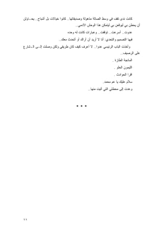 ‫ﻜﺎﻨﺕ ﻨﺩﻯ ﺘﻘﻑ ﻓﻲ ﻭﺴﻁ ﺍﻟﺼﺎﻟﺔ ﻤﺫﻫﻭﻟﺔ ﻭﺼﺩﻴﻘﺎﺘﻬﺎ.. ﻜﺎﻨﻭﺍ ﺨﻴﺎﻻﺕ ﺒل ﺃﺸﺒﺎﺡ.. ﻴﺤـﺎﻭﻟﻥ‬
                                    ‫ﺃﻥ ﻴﺤﻁﻥ ﺒﻲ ﻟﻴﻭﻗﻌﻥ ﺒﻲ ﻟﻴﺘﻤﻜﻥ ﻫﺫﺍ ﺍﻟﻭﺤﺵ ﺍﻵﺩﻤﻲ..‬
                               ‫ﻋﺩﻭﺕ.. ﺃﺴﺭﻋﺕ.. ﺘﻭﻗﻔﺕ.. ﻭﻋﺒﺎﺭﺍﺕ ﻜﺎﻨﺕ ﻟﻪ ﻭﺤﺩﻩ‬
                        ‫ﻓﻴﻬﺎ ﺍﻟﺘﺼﻤﻴﻡ ﻭﺍﻟﺘﺤﺩﻱ: ﺃﻨﺎ ﻻ ﺃﺭﻴﺩ ﺃﻥ ﺃﺭﺍﻙ ﺃﻭ ﺃﺘﺤﺩﺙ ﻤﻌﻙ..‬
‫ﻭﺃﺨﺫﺕ ﺍﻟﺒﺎﺏ ﺍﻟﺭﺌﻴﺴﻲ ﻋﺩ ‪‬ﺍ.. ﻻ ﺃﻋﺭﻑ ﻜﻴﻑ ﻜﺎﻥ ﻁﺭﻴﻘﻲ ﻭﻟﻜﻥ ﻭﺼﻠﺕ ﺇﻟـﻰ ﺍﻟـﺸﺎﺭﻉ‬
                                               ‫ﻭ‬
                                                                      ‫ﻋﻠﻰ ﺍﻟﺭﺼﻴﻑ..‬
                                                                ‫ﺍﻟﻤﺎﻨﺠﺔ ﺍﻟﻁﺎﺯﺓ .‬
                                                                 ‫ﺍﻟﻠﻴﻤﻭﻥ ﺍﻟﺤﻠﻭ .‬
                                                                 ‫ﺍﻗﺭﺍ ﺍﻟﺤﻭﺍﺩﺙ .‬
                                                         ‫ﺴﻼﻡ ﻋﻠﻴﻙ ﻴﺎ ﻋﻡ ﻤﺤﻤﺩ.‬
                                             ‫ﻭﻋﺩﺕ ﺇﻟﻰ ﻤﺤﻁﺘﻲ ﺍﻟﺘﻲ ﺃﺘﻴﺕ ﻤﻨﻬﺎ..‬



                                     ‫***‬




‫١١‬
 