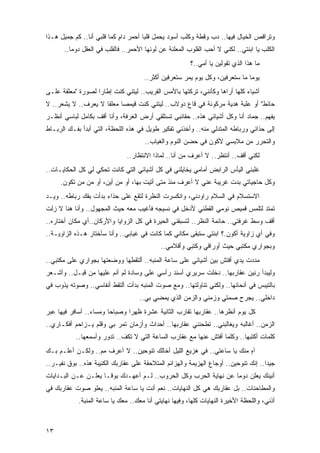 ‫ﻭﺘﺭﺍﻗﺹ ﺍﻟﺨﻴﺎل ﻓﻴﻬﺎ.. ﺩﺏ ﻭﻗﻁﺔ ﻭﻜﻠﺏ ﺃﺴﻭﺩ ﻴﺤﻤل ﻗﻠ ‪‬ﺎ ﺃﺤﻤﺭ ﺩﺍﻡ ﻜﻤﺎ ﻗﻠﺒﻲ ﺃﻨﺎ.. ﻜﻡ ﺠﻤﻴل ﻫـﺫﺍ‬
                            ‫ٍ‬         ‫ﺒ‬
       ‫ﺍﻟﻜﻠﺏ ﻴﺎ ﺍﺒﻨﺘﻲ.. ﻟﻜﻨﻲ ﻻ ﺃﺤﺏ ﺍﻟﻘﻠﻭﺏ ﺍﻟﻤﻌﻠﻨﺔ ﻋﻥ ﻟﻭﻨﻬﺎ ﺍﻷﺤﻤﺭ.. ﻓﺎﻟﻘﻠﺏ ﻓﻲ ﺍﻟﻌﻘل ﺩﻭ ‪‬ﺎ..‬
          ‫ﻤ‬
                                                        ‫ﻤﺎ ﻫﺫﺍ ﺍﻟﺫﻱ ﺘﻘﻭﻟﻴﻥ ﻴﺎ ﺃﻤﻲ..؟‬
                                      ‫ﻴﻭ ‪‬ﺎ ﻤﺎ ﺴﺘﻌﺭﻓﻴﻥ، ﻭﻜل ﻴﻭﻡ ﻴﻤﺭ ﺴﺘﻌﺭﻓﻴﻥ ﺃﻜﺜﺭ..‬
                                                                              ‫ﻤ‬
‫ﺃﺸﻴﺎﺀ ﻜﻠﻬﺎ ﺃﺭﺍﻫﺎ ﻭﻜﺄﻨﻨﻲ، ﺘﺭﻜﺘﻬﺎ ﺒﺎﻷﻤﺱ ﺍﻟﻘﺭﻴﺏ.. ﻟﻴﺘﻨﻲ ﻜﻨﺕ ﺇﻁﺎ ‪‬ﺍ ﻟﺼﻭﺭﺓ "ﻤﻌﻠﻘﺔ ﻋﻠـﻰ‬
                   ‫ﺭ‬
‫ﺤﺎﺌﻁ" ﺃﻭ ﻋﻠﺒﺔ ﻫﺩﻴﺔ ﻤﺭﻜﻭﻨﺔ ﻓﻲ ﻗﺎﻉ ﺩﻭﻻﺏ.. ﻟﻴﺘﻨﻲ ﻜﻨﺕ ﻗﻴﻤ ‪‬ﺎ ﻤﻌﻠ ﹰﺎ ﻻ ﻴﻌﺭﻑ.. ﻻ ﻴﺸﻌﺭ.. ﻻ‬
                     ‫ﻘ‬      ‫ﺼ‬
‫ﻴﻔﻬﻡ.. ﺠﻤﺎﺩ ﺃﻨﺎ ﻭﻜل ﺃﺸﻴﺎﺌﻲ ﻫﺫﻩ.. ﺤﻘﺎﺌﺒﻲ ﺘﺴﺘﻠﻘﻲ ﺃﺭﺽ ﺍﻟﻐﺭﻓﺔ، ﻭﺃﻨﺎ ﺃﻗﻑ ﺒﻜﺎﻤل ﻟﺒﺎﺴﻲ ﺃﻨﻅـﺭ‬
‫ﺇﻟﻰ ﺤﺫﺍﺌﻲ ﻭﺭﺒﺎﻁﻪ ﺍﻟﻤﺘﺩﻟﻲ ﻤﻨﻪ.. ﻭﺃﺨﺫﻨﻲ ﺘﻔﻜﻴﺭ ﻁﻭﻴل ﻓﻲ ﻫﺫﻩ ﺍﻟﻠﺤﻅﺔ، ﺍﻟﺘﻲ ﺃﺒﺩﺃ ﺒﻔـﻙ ﺍﻟﺭﺒـﺎﻁ‬
                                      ‫ﻭﺍﻟﺘﺤﺭﺭ ﻤﻥ ﻤﻼﺒﺴﻲ ﻷﻜﻭﻥ ﻓﻲ ﺤﻀﻥ ﺍﻟﻨﻭﻡ ﻭﺍﻟﻐﻴﺎﺏ..‬
                               ‫ﻟﻜﻨﻲ ﺃﻗﻑ.. ﺃﻨﺘﻅﺭ.. ﻻ ﺃﻋﺭﻑ ﻤﻥ ﺃﻨﺎ.. ﻟﻤﺎﺫﺍ ﺍﻻﻨﺘﻅﺎﺭ..‬
‫ﻏﻠﺒﻨﻲ ﺍﻟﻴﺄﺱ ﺍﻟﺭﺍﺒﺽ ﺃﻤﺎﻤﻲ ﻴﺨﺎﻴﻠﻨﻲ ﻓﻲ ﻜل ﺃﺸﻴﺎﺌﻲ ﺍﻟﺘﻲ ﻜﺎﻨﺕ ﺘﺤﻜﻲ ﻟﻲ ﻜل ﺍﻟﺤﻜﺎﻴـﺎﺕ..‬
     ‫ﻭﻜل ﺤﺎﺠﻴﺎﺘﻲ ﺒﺩﺕ ﻏﺭﻴﺒﺔ ﻋﻨﻲ ﻻ ﺃﻋﺭﻑ ﻤﻨﺫ ﻤﺘﻰ ﺃﺘﻴﺕ ﺒﻬﺎ، ﺃﻭ ﻤﻥ ﺃﻴﻥ، ﺃﻭ ﻤﻥ ﻤﻥ ﺘﻜﻭﻥ.‬
           ‫‪‬‬
‫ﺍﻻﺴﺘﺴﻼﻡ ﻓﻲ ﺍﻟﺴﻼﻡ ﺭﺍﻭﺩﻨﻲ، ﻭﺍﻨﻜﺴﺭﺕ ﺍﻟﻨﻅﺭﺓ ﻟﺘﻘﻊ ﻋﻠﻰ ﺤﺫﺍﺀ ﺒﺩﺃﺕ ﺒﻔﻙ ﺭﺒﺎﻁﻪ.. ﻭﻴـﺩ‬
‫ﺘﻤﺘﺩ ﻟﺘﻠﻤﺱ ﻗﻤﻴﺹ ﻨﻭﻤﻲ ﺍﻟﻘﻁﻨﻲ ﻷﺩﺨل ﻓﻲ ﻨﺴﻴﺠﻪ ﻓﺄﻏﻴﺏ ﻤﻌﻪ ﺤﻴﺙ ﺍﻟﻤﺠﻬﻭل.. ﻭﺃﻨﺎ ﻫﻨﺎ ﻻ ﺯﻟﺕ‬
‫ﺃﻗﻑ ﻭﺴﻁ ﻏﺭﻓﺘﻲ.. ﺤﺎﺌﻤﺔ ﺍﻟﻨﻅﺭ.. ﻟﺘﺴﺒﻘﻨﻲ ﺍﻟﺤﻴﺭﺓ ﻓﻲ ﻜل ﺍﻟﺯﻭﺍﻴﺎ ﻭﺍﻷﺭﻜﺎﻥ..ﺃﻱ ﻤﻜﺎﻥ ﺃﺨﺘﺎﺭﻩ..‬
‫ﻭﻓﻲ ﺃﻱ ﺯﺍﻭﻴﺔ ﺃﻜﻭﻥ.؟ ﺍﺒﻨﺘﻲ ﺴﺘﺒﻘﻰ ﻤﻜﺎﻨﻲ ﻜﻤﺎ ﻜﺎﻨﺕ ﻓﻲ ﻏﻴﺎﺒﻲ.. ﻭﺃﻨﺎ ﺴﺄﺨﺘﺎﺭ ﻫـﺫﻩ ﺍﻟﺯﺍﻭﻴـﺔ..‬
                                             ‫ﻭﺒﺠﻭﺍﺭﻱ ﻤﻜﺘﺒﻲ ﺤﻴﺙ ﺃﻭﺭﺍﻗﻲ ﻭﻜﺘﺒﻲ ﻭﺃﻗﻼﻤﻲ..‬
‫ﻤﺩﺩﺕ ﻴﺩﻱ ﺃﻓﺘﺵ ﺒﻴﻥ ﺃﺸﻴﺎﺌﻲ ﻋﻠﻰ ﺴﺎﻋﺔ ﺍﻟﻤﻨﺒﻪ.. ﺃﻟﺘﻘﻁﻬﺎ ﻭﻭﻀﻌﺘﻬﺎ ﺒﺠﻭﺍﺭﻱ ﻋﻠﻰ ﻤﻜﺘﺒﻲ..‬
‫ﻭﻟﻴﺒﺩﺃ ﺭﻨﻴﻥ ﻋﻘﺎﺭﺒﻬﺎ.. ﺩﺨﻠﺕ ﺴﺭﻴﺭﻱ ﺃﺴﻨﺩ ﺭﺃﺴﻲ ﻋﻠﻰ ﻭﺴﺎﺩﺓ ﻟﻡ ﺃﻨﻡ ﻋﻠﻴﻬﺎ ﻤﻥ ﻗﺒـل.. ﻭﺃﺸـﻌﺭ‬
‫ﺒﺎﻟﺘﻴﺒﺱ ﻓﻲ ﺃﻨﺤﺎﺌﻬﺎ.. ﻭﻟﻜﻨﻲ ﺘﻨﺎﻭﻟﺘﻬﺎ.. ﻭﻤﻊ ﺼﻭﺕ ﺍﻟﻤﻨﺒﻪ ﺒﺩﺃﺕ ﺃﻟﺘﻘﻁ ﺃﻨﻔﺎﺴﻲ.. ﻭﺼﻭﺘﻪ ﻴﺫﻭﺏ ﻓﻲ‬
                                    ‫ﺩﺍﺨﻠﻲ.. ﻴﺠﺭﺡ ﺼﻤﺘﻲ ﻭﺯﻤﻨﻲ ﻭﺍﻟﺯﻤﻥ ﺍﻟﺫﻱ ﻴﻤﻀﻲ ﺒﻲ..‬
‫ﻜل ﻴﻭﻡ ﺃﻨﻅﺭﻫﺎ.. ﻋﻘﺎﺭﺒﻬﺎ ﺘﻘﺎﺭﺏ ﺍﻟﺜﺎﻨﻴﺔ ﻋﺸﺭﺓ ﻅﻬ ‪‬ﺍ ﻭﺼﺒﺎ ‪‬ﺎ ﻭﻤﺴﺎﺀ.. ﺃﺴﺎﻓﺭ ﻓﻴﻬﺎ ﻋﺒﺭ‬
                 ‫‪‬‬      ‫ﺤ‬       ‫ﺭ‬
‫ﺍﻟﺯﻤﻥ.. ﺃﻏﺎﻟﺒﻪ ﻭﻴﻐﺎﻟﺒﻨﻲ.. ﺘﻁﺤﻨﻨﻲ ﻋﻘﺎﺭﺒﻬﺎ.. ﺃﺤﺩﺍﺙ ﻭﺃﺯﻤﺎﻥ ﺘﻤﺭ ﺒﻲ ﻭﻗﻠﻡ ﻴـﺯﺍﺤﻡ ﺃﻓﻜـﺎﺭﻱ..‬
           ‫ﻜﻠﻤﺎﺕ ﺃﻜﺘﺒﻬﺎ.. ﻭﻜﻠﻤﺎ ﺃﻓﺘﺵ ﻋﻨﻬﺎ ﻤﻊ ﻋﻘﺎﺭﺏ ﺍﻟﺴﺎﻋﺔ ﺍﻟﺘﻲ ﻻ ﺘﻜﻑ.. ﺘﺩﻭﺭ ﻭﺃﺴﻤﻌﻬﺎ..‬
‫ﺁﻩ ﻤﻨﻙ ﻴﺎ ﺴﺎﻋﺘﻲ.. ﻓﻲ ﻫﺯﻴﻊ ﺍﻟﻠﻴل ﺃﺨﺎﻟﻙ ﺘﻨﻭﺤﻴﻥ.. ﻻ ﺃﻋﺭﻑ ﻤﻡ.. ﻭﻟﻜـﻥ ﺃﻋﻠـﻡ ﺒـﻙ‬
                  ‫ِ‪‬‬                                                    ‫ٍ‬
‫ﺠﻴﺩﺍ.. ﺇﻨﻙ ﺘﻨﻭﺤﻴﻥ.. ﺃﻭﺠﺎﻉ ﺍﻟﻬﺯﻴﻤﺔ ﻭﺍﻟﻬﺯﺍﺌﻡ ﺍﻟﻤﺘﻼﺤﻘﺔ ﻋﻠﻰ ﻋﻘﺎﺭﺒﻙ ﺍﻟﻜﺌﻴﺒﺔ ﻫﺫﻩ.. ﺒﻭﻕ ﻨﻔﻴـﺭ..‬
                                                                                     ‫‪‬‬
‫ﺃﻨﻴﻨﻙ ﻴﻌﻠﻥ ﺩﻭ ‪‬ﺎ ﻋﻥ ﻨﻬﺎﻴﺔ ﺍﻟﺤﺭﺏ ﻭﻜل ﺍﻟﺤﺭﻭﺏ.. ﻟـﻡ ﺃﻋﻬـﺩﻙ ﺒﻭ ﹰـﺎ ﻴﻌﻠـﻥ ﻋـﻥ ﺍﻟﺒـﺩﺍﻴﺎﺕ‬
                      ‫ﻗ‬                                            ‫ﻤ‬
‫ﻭﺍﻟﻤﻁﺎﺤﻨﺎﺕ.. ﺒل ﻋﻘﺎﺭﺒﻙ ﻫﻲ ﻜل ﺍﻟﻨﻬﺎﻴﺎﺕ.. ﻨﻌﻡ ﺃﻨﺕ ﻴﺎ ﺴﺎﻋﺔ ﺍﻟﻤﻨﺒﻪ.. ﻴﻌﻠﻭ ﺼﻭﺕ ﻋﻘﺎﺭﺒﻙ ﻓﻲ‬
            ‫ﺃﺫﻨﻲ، ﻭﺍﻟﻠﺤﻅﺔ ﺍﻷﺨﻴﺭﺓ ﺍﻟﻨﻬﺎﻴﺎﺕ ﻜﻠﻬﺎ، ﻭﻓﻴﻬﺎ ﻨﻬﺎﻴﺘﻲ ﺃﻨﺎ ﻤﻌﻙ.. ﻤﻌﻙ ﻴﺎ ﺴﺎﻋﺔ ﺍﻟﻤﻨﺒﺔ.‬



‫٣١‬
 