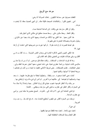 ‫ﻤﻭﻋﺩ ﻤﻊ ﺍﻟﺭﻴﺢ‬

                        ‫ﺍﻟﺘﻘﻁﺕ ﺼﻭﺘﻬﺎ ﻋﺒﺭ ﺴﻤﺎﻋﺔ ﺍﻟﺘﻠﻴﻔﻭﻥ.. ﺘﻌﺎﻟﺕ ﺃﺼﻭﺍﺘﻨﺎ ﺃﻨﺎ ﻭﻫﻲ:‬
                                                                          ‫ﹸ‬
‫ﺃﻤﻲ.. ﺘﻐﻴﺒﻴﻥ ﻜﺜﻴ ‪‬ﺍ.. ﻭﺍﻟﻤﻜﺎﻟﻤﺎﺕ ﺃﺼﺒﺤﺕ ﻗﻠﻴﻠﺔ ﻤﻨﻙ.. ﻟﻥ ﺃﻨﻬﻲ ﺍﻟﺤﺩﻴﺙ ﻤﻌﻙ ﺇﻻ ﺒﺘﺤﺩﻴـﺩ‬
                                                              ‫ﺭ‬
                                                                                   ‫ﻤﻭﻋﺩ..‬
                        ‫ﻭﻗﺒل ﺃﻥ ﺃﻓﻜﺭ ﺴﺎﺭﻋﺕ ﻫﻲ ﻭﻗﺎﻟﺕ: ﺇﺫﻥ ﺍﻟﺴﺎﻋﺔ ﺍﻟﺴﺎﺒﻌﺔ ﻤﺴﺎﺀ.‬
                         ‫‪‬‬
      ‫ﻭﻗﻔل ﺍﻟﺨﻁ.. ﻭﺤﻁ ﺴﻜﻭﻥ ﻋﻠﻲ.. ﻭﺴﻁ ﺼﻤﺕ ﻤﻁﺒﻕ ﻓﻲ ﻤﻜﺎﻨﻲ ﺍﻟﺫﻱ ﺃﻋﻴﺵ ﻓﻴﻪ..‬
                                              ‫‪‬‬
‫ﻏ ‪‬ﺍ ﺃﻜﻭﻥ ﻤﻌﻬﺎ.. ﻏ ‪‬ﺍ ﺃﻟﺘﻘﻲ ﺒﻬﺎ ﻷﺘﺄﻜﺩ ﻤﻥ ﻗﺴﻤﺎﺕ ﻭﺠﻬﻬﺎ ﺍﻟﺫﻱ ﺒﺎﺕ ﺒﻌﻴ ‪‬ﺍ ﻋﻥ ﺫﺍﻜﺭﺘﻲ..‬
             ‫ﺩ‬                                              ‫ﺩ‬                ‫ﺩ‬
                                           ‫ﻭﻁﻭل ﺸﻌﺭﻫﺎ ﻭﺨﺼﻼﺘﻪ ﺍﻟﻤﺘﻤﺭﺩﺓ ﻋﻠﻰ ﻅﻬﺭﻫﺎ..‬
‫ﻫل ﺃﺠﺩﻫﺎ ﻗﺼﺭﺕ ﺃﻡ ﺍﺯﺩﺍﺩﺕ ﻁﻭﻻ.. ﺃﻡ ﺃﻨﻬﺎ ﻏﻴﺭﺕ ﻤﻥ ﺘﺴﺭﻴﺤﺘﻬﺎ ﺍﻟﺘﻲ ﺍﻋﺘﺩﺕ ﺃﻥ ﺃﺭﺍﻫﺎ‬
                                               ‫ﹰ‬
                                                                                   ‫ﻓﻴﻬﺎ..؟؟‬
‫ﻏ ‪‬ﺍ ﺘﻠﺘﻘﻲ ﺍﻟﻌﻴﻭﻥ ﻟﺘﺤﻴﻲ ﺍﻟﺫﺍﻜﺭﺓ ﺍﻟﻐﺎﺌﺭﺓ ﻓﻲ ﻭﺠﺩﺍﻥ ﺍﻟﻨﻔﺱ ﺍﻟﺤﺯﻴﻨﺔ.. ﺒـﺕ ﺃﺘﻘﻠـﺏ ﻓـﻲ‬
           ‫ﹸ‬                                            ‫ﹸ ‪ ِ‬‬              ‫ﺩ‬
                             ‫ﺃﻓﻜﺎﺭﻱ، ﻭﻓﻲ ﺨﻴﺎﻻﺕ ﺘﻁﻭﻑ ﺒﻲ ﻟﺘﻤﻨﻴﻨﻲ ﺒﺸﻜل ﺍﻟﻐﺩ ﺍﻟﻘﺎﺩﻡ ﺇﻟﻲ..‬
                               ‫‪‬‬
‫ﻭﻫﺎ ﻗﺩ ﻗﺭﺒﺕ ﺍﻟﺴﺎﻋﺎﺕ ﻭ ﺍﻟﻤﺴﺎﻓﺎﺕ.. ﻭﻜﻨﺕ ﻫﻨﺎﻙ ﻗﺒل ﻤﻭﻋﺩﻱ.. ﻟﻡ ﺃﻨـﺱ ﺸـﻴ ًﺎ ﺤﺘـﻰ‬
      ‫ﺌ‬
‫ﻤﻼﺒﺴﻲ ﻜﺎﻨﺕ ﺸﺒﺎﺒﻴﺔ، ﻭﺭﺍﺌﺤﺔ ﻋﻁﺭﻱ ﺘﺤﻴﺔ، ﻫﻲ ﺩﺍﺌ ‪‬ﺎ ﺘﺤﺒﻨﻲ، ﻤﻌﻬﺎ ﺃﻋﻴﺵ ﻋﻤﺭﻫﺎ ﺍﻟﻁﻔـﻭﻟﻲ..‬
                                   ‫ﻤ‬
‫ﻨﻌﻴﺵ ﺍﻟﺤﻜﺎﻴﺎﺕ.. ﻨﻘﺘﺴﻡ ﺍﻟﻀﺤﻜﺎﺕ.. ﺤﺘﻰ ﺸﺭﻴﻁ ﺍﻷﻏﺎﻨﻲ ﺍﻨﺘﻘﻴﺕ ﻤﺎ ﺘﺤﺒﻪ ﻤـﻥ ﺃﻟﺤـﺎﻥ ﻨﻐﻤﺎﺘﻬـﺎ‬
                                                   ‫ﺴﺭﻴﻌﺔ ﻟﻤﻐﻨﻴﺔ ﻻ ﺃﻋﺭﻓﻬﺎ، ﻭﻟﻜﻨﻬﺎ ﺘﺤﺒﻬﺎ..‬
‫ﺃﺨﺫﺕ ﻤﻌﻲ ﺃﻟﻌﺎ ‪‬ﺎ ﺼﻐﻴﺭﺓ.. ﺩﺏ ﻭﻗﻁﺔ.. ﻭﺘﺨﻴﻠﺘﻬﺎ ﻟﺤﻅﺔ ﻤﺎ ﻴﻘﻊ ﻨﻅﺭﻫﺎ ﻋﻠﻴﻬﻤﺎ.. ﺘـﺴﻌﺩ‬
                                                             ‫ﺒ‬
 ‫ﺒﻬﻤﺎ، ﻭ ﹸﻤﺴﻜﻬﻤﺎ ﺜﻡ ﺘﻌﻴﺩﻫﻤﺎ ﺇﻟﻰ ﻤﻜﺎﻨﻬﻤﺎ ﻤﺭﺓ ُﺨﺭﻯ.. ﻟﻡ ﺃﻨﺱ ﺃﻱ ﺸﻲﺀ ﻗﺩ ﻴﺯﻴﺩ ﺍﺭﺘﺒﺎﻁﻲ ﺒﻬﺎ..‬
                                          ‫ﺃ‬                                  ‫ﺘ‬
‫ﻤﺭ ﻭﻗﺕ ﻭﺃﻨﺎ ﺃﻨﺘﻅﺭ ﻗﺩﻭﻤﻬﺎ، ﺘﺠﻭﺏ ﻋﻴﻨﺎﻱ ﻜل ﺯﻭﺍﻴﺎ ﺍﻟﻤﻜﺎﻥ.. ﻴﻤﻴ ﹰﺎ ﻭﺸﻤﺎﻻ ﻭﺃﻨﺎ ﺠﺎﻟـﺴﺔ‬
‫ﹲ‬           ‫ﹰ‬      ‫ﻨ‬                                                         ‫‪‬‬
                ‫ﻓﻲ ﺍﻟﺴﻴﺎﺭﺓ، ﻭﺃﻜﺜﺭ ﺍﻟﻨﻅﺭ ﻓﻲ ﻋﻘﺎﺭﺏ ﺴﺎﻋﺘﻲ ﺍﻟﺘﻲ ﺴﺎﺭﻋﺕ ﻭﺴﺒﻘﺘﻨﻲ... ﺍﻟﺜﺎﻤﻨﺔ.‬
‫ﻓﺭﺍﺸﺘﻲ ﺍﻟﺤﺎﺌﻤﺔ ﺃﻴﻥ ﻫﻲ..؟ ﻟﻡ ﺘﺄﺕ ﺇﻟﻲ.. ﺘﺄﺨﺭﺕ.. ﺃﺼﺒﺢ ﺤﻀﻭﺭﻫﺎ ﺤﻠ ‪‬ﺎ ﻴﺩﻭﺭ ﺒﺭﺃﺴﻲ‬
            ‫ﻤ‬                          ‫‪‬‬
                                                                     ‫ﻤﻊ ﻋﻘﺎﺭﺏ ﺍﻟﺴﺎﻋﺔ..‬
‫ﺘﺭﺠﻠﺕ ﻤﻥ ﺍﻟﺴﻴﺎﺭﺓ ﺃﻓﺘﺵ ﻋﻥ ﺘﻠﻴﻔﻭﻥ ﺃﺴﺘﻁﻴﻊ ﺍﻟﺘﺤﺩﺙ ﻤﻨﻪ.. ﹸـﺘﺢ ﺍﻟﺨـﻁ.. ﺭﺩ ﺼـﻭﺕ‬
                   ‫ﻓ‬
                                                                               ‫ﺍﻟﻤﺭﺒﻴﺔ..‬
                                                                        ‫ﺃﻴﻥ ﻫﻲ؟..‬
                                  ‫ﺫﻫﺒﺕ ﻤﻊ ﻭﺍﻟﺩﻫﺎ.. ﺫﻫﺒﺕ ﻤﻌﻪ ﺘﻠﺘﻘﻁ ﺩﻤﻭﻋﻬﺎ ﺒﻜﻔﻴﻬﺎ..‬
                                            ‫ﻗﻔل ﺍﻟﺨﻁ ﻭﺴﻁ ﺍﻟﻤﺴﺎﻓﺎﺕ ﺍﻟﻤﺘﻘﻁﻌﺔ ﺇﻟﻴﻬﺎ..‬



‫٤١‬
 