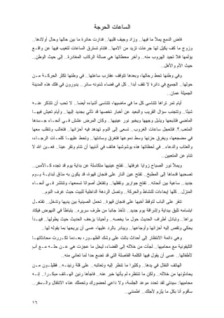 ‫ﺍﻟﺴﺎﻋﺎﺕ ﺍﻟﺤﺭﺠﺔ‬
‫ﻓﺎﺽ ﺍﻟﺩﻤﻊ ﻴﻤﻸ ﻤﺎ ﻓﻴﻬﺎ.. ﻭﺯﺍﺩ ﻭﺠﻴﻑ ﻗﻠﺒﻬﺎ.. ﻓﺩﺍﺭﺕ ﺤﺎﺌﺭﺓ ﻤﺎ ﺒﻴﻥ ﺤﺎﻟﻬﺎ ﻭﺤﺎل ﺃﻭﻻﺩﻫﺎ..‬
‫ﻭﺯﻭﺝ ﻤﺎ ﻜﻑ ﻴﻜﻴل ﻟﻬﺎ ﺠﺭﻋﺎﺕ ﺘﺯﻴﺩ ﻤﻥ ﺁﻻﻤﻬﺎ.. ﻓﺘﻨﺎﻡ ﺘﺴﺘﺭﻕ ﺍﻟﺴﺎﻋﺎﺕ ﻟﺘﻐﻴﺏ ﻓﻴﻬﺎ ﻋﻥ ﻭﺍﻗـﻊ‬
‫ﻴﺅﻟﻤﻬﺎ ﻓﻼ ﺘﺠﻴﺩ ﺍﻟﻬﺭﻭﺏ ﻤﻨﻪ.. ﻭﺁﺨﺭ ﻤﺤﻁﺎﺘﻬﺎ ﻫﻲ ﺼﺎﻟﺔ ﺍﻟﺭﻜﺎﺏ ﺍﻟﻤﻐﺎﺩﺭﺓ.. ﺇﻟﻰ ﺤﻴﺙ ﺍﻟﻭﻁﻥ..‬
                                                                        ‫ﺤﻴﺙ ﺍﻷﻡ ﻭﺍﻷﻫل..‬
‫ﻭﻓﻲ ﻭﻁﻨﻬﺎ ﺘﺤﻁ ﺭﺤﺎﻟﻬﺎ، ﻭﺒﻌﺩﻫﺎ ﺘﺘﻭﻗﻑ ﻋﻘﺎﺭﺏ ﺴﺎﻋﺘﻬﺎ.. ﻓﻲ ﻭﻁﻨﻬﺎ ﺘﻜﺜﺭ ﺍﻟﺤﺭﻜـﺔ ﻤـﻥ‬
‫ﺤﻭﻟﻬﺎ.. ﺍﻟﺠﻤﻴﻊ ﻓﻲ ﺩﺍﺌﺭﺓ ﻻ ﺘﻘﻑ ﺃﺒ ‪‬ﺍ.. ﻜل ﻓﻲ ﻓﻀﺎﺀ ﺸﺌﻭﻨﻪ ﺴﺎﺌﺭ.. ﻴﺩﻭﺭﻭﻥ ﻓﻲ ﻓﻠﻙ ﻫﺫﻩ ﺍﻟﻤﺩﻴﻨﺔ‬
                                                     ‫ﺩ‬
                                                                           ‫ﺍﻟﺠﻤﻴﻠﺔ ﻋﻤﺎﻥ..‬
‫ﺃﻴﺎﻡ ﺘﻤﺭ ﺘﺭﺍﻫﺎ ﺘﺘﻨﺎ ‪‬ﻰ ﻜل ﻤﺎ ﻓﻲ ﻤﺎﻀﻴﻬﺎ، ﺘﺘﻨﺎ ‪‬ﻰ ﺃﺸﻴﺎﺀﻩ ﺃﻴ ‪‬ﺎ.. ﻻ ﺘﺤﺏ ﺃﻥ ﺘﺘﺫﻜﺭ ﻋﻨـﻪ‬
                       ‫ﻀ‬            ‫ﺴ‬                        ‫ﺴ‬
‫ﺸﻴ ًﺎ.. ﻭﺘﺘﺠﻨﺏ ﺴﺅﺍل ﺍﻟﻘﺭﻴﺏ ﻭﺍﻟﺒﻌﻴﺩ ﻋﻥ ﺃﺨﺒﺎﺭ ﺘﺨﺼﻬﺎ ﻗﺩ ﺘﺄﺘﻲ ﺒﺠﺩﻴﺩ ﺇﻟﻴﻬﺎ.. ﻭﺃﻴﺎﻡ ﺘﻌﻴﺵ ﻓﻴﻬـﺎ‬
                                                                                    ‫ﺌ‬
‫ﺍﻟﻤﺎﻀﻲ ﻓﺘﺫﺒﺤﻬﺎ ﻭﻴﺫﺒل ﻭﺠﻬﻬﺎ ﻭﻴﺨﺒﻭ ﻨﻭﺭ ﻋﻴﻨﻴﻬﺎ.. ﻭﻜﺎﻥ ﺍﻟﻤﺭﺽ ﻋﺸﺵ ﻓـﻲ ﺃﻨﺤـﺎﺀ ﺠـﺴﺩﻫﺎ‬
‫ﺍﻟﻤﺘﻌﺏ.؟. ﻓﺘﺘﻌﺠل ﺴﺎﻋﺎﺕ ﺍﻟﻐﺭﻭﺏ.. ﺘﺴﻌﻰ ﺇﻟﻰ ﺍﻟﻨﻭﻡ ﺘﻬﺩﻫﺩ ﻓﻴﻪ ﺃﺤﺯﺍﻨﻬﺎ.. ﻓﺘﻐﺎﻟﺏ ﻭﺘﻨﻘﻠﺏ ﻤﻌﻬﺎ‬
‫ﻓﻲ ﻤﻀﺠﻌﻬﺎ، ﻭﻴﻐﺭﻕ ﺤﺯﻨﻬﺎ ﻭﺴﻁ ﺩﻤﻭﻋﻬﺎ ﻓﺘﻐﺭﻕ ﻭﺴﺎﺩﺘﻬﺎ.. ﻭﺘﺤﻁ ﻋﻠﻴﻬـﺎ ﻜﻠﻤـﺎﺕ ﺍﻟﺭﺠـﺎﺀ،‬
‫ﻭﺍﻟﻌﺘﺎﺏ ﻭﺍﻟﺩﻋﺎﺀ.. ﻓﻲ ﻟﺤﻅﺎﺘﻬﺎ ﻫﺫﻩ ﻴﻭﺸﻭﺸﻬﺎ ﻫﺎﺘﻑ ﻓﻲ ﺃﺫﻨﻴﻬﺎ ﺃﻥ ﺘﻨﺎﻡ ﻭﺘﻘﺭ ﻋﻴ ﹰﺎ.. ﻓﻌـﻴﻥ ﺍﷲ ﻻ‬
              ‫ﻨ‬
                                                                        ‫ﺘﻨﺎﻡ ﻋﻥ ﺍﻟﻤﺘﻌﺒﻴﻥ..‬
‫ﻭﻴﻤﻸ ﻨﻭﺭ ﺍﻟﺼﺒﺎﺡ ﺯﻭﺍﻴﺎ ﻏﺭﻓﺘﻬﺎ.. ﺘﻔﺘﺢ ﻋﻴﻨﻴﻬﺎ ﻤﺘﻜﺎﺴﻠﺔ ﻋﻥ ﺒﺩﺍﻴﺔ ﻴﻭﻡ ﻗﺩ ﺘﺠﺩﻩ ﻜـﺎﻷﻤﺱ..‬
‫ﺘﺼﺤﺒﻬﺎ ﻗﺩﻤﺎﻫﺎ ﺇﻟﻰ ﺍﻟﻤﻁﺒﺦ.. ﺘﻔﺘﺢ ﻋﻴﻥ ﺍﻟﻨﺎﺭ ﻋﻠﻰ ﻓﻨﺠﺎﻥ ﻗﻬﻭﺓ، ﻗﺩ ﻴﻜﻭﻥ ﺒﻪ ﻤﺫﺍﻕ ﻟﺒﺩﺍﻴـﺔ ﻴـﻭﻡ‬
‫ﺠﺩﻴﺩ.. ﺴﺎﻋﻴﺔ ﺒﻴﻥ ﺃﻨﺤﺎﺌﻪ.. ﺘﻔﺘﺢ ﺠﻭﺍﺭﻴﺭ ﻭﺘﻘﻔﻠﻬﺎ.. ﻭﺘﻔﺘﻌل ﺃﺼﻭﺍ ﹰﺎ ﺘﺴﻤﻌﻬﺎ، ﻭﺘﻨﺘﺸﺭ ﻓـﻲ ﺃﻨﺤـﺎﺀ‬
                           ‫ﺘ‬
     ‫ﺍﻟﻤﻨﺯل.. ﻜﻠﻬﺎ ﺇﻴﺤﺎﺀﺍﺕ ﻟﻠﻨﺸﺎﻁ ﻭﺍﻟﺤﺭﻜﺔ.. ﻭﺘﺼل ﺍﻟﺭﺩﻫﺔ ﺍﻟﺩﺍﺨﻠﻴﺔ ﻟﻠﺒﻴﺕ ﺤﻴﺙ ﻏﺭﻑ ﺍﻟﻨﻭﻡ..‬
‫ﺘﻨﻘﺭ ﻋﻠﻰ ﺍﻟﺒﺎﺏ ﻟﺘﻭﻗﻅ ﺃﺨﻴﻬﺎ ﻋﻠﻰ ﻓﻨﺠﺎﻥ ﻗﻬﻭﺓ.. ﺘﺤﻤل ﺍﻟﺼﻴﻨﻴﺔ ﺒﻴﻥ ﻴﺩﻴﻬﺎ ﻭﺘﺩﺨل.. ﺘﻔﺘﻌـل‬
‫ﺍﺒﺘﺴﺎﻤﻪ ﺘﻠﻴﻕ ﺒﺒﺩﺍﻴﺔ ﻭﺇﺸﺭﺍﻗﺔ ﻴﻭﻡ ﺠﺩﻴﺩ.. ﺘﺄﺨﺫ ﺠﺎﻨ ‪‬ﺎ ﻤﻥ ﻁﺭﻑ ﺴﺭﻴﺭﻩ.. ﻴﺘﺒﺎﻁﺄ ﻓﻲ ﺍﻟﻨﻬﻭﺽ ﻓﻴﻜﺎﺩ‬
                                       ‫ﺒ‬
‫ﻴﺭﺍﻫﺎ.. ﻭﺘﺒﺎﺩل ﺃﻁﺭﺍﻑ ﺍﻟﺤﺩﻴﺙ ﺤﻭل ﻤﺎ ﻴﺨﺼﻪ.. ﻭﺃﺤﻴﺎ ﹰﺎ ﻴﺯﺤﻑ ﺍﻟﺤﺩﻴﺙ ﺤﻴﺙ ﻴﻁﻭﻟﻬﺎ.. ﻓﻴﺒـﺩﺃ‬
                                 ‫ﻨ‬
     ‫ﻴﺤﻜﻲ ﻭﺘﻘﺹ ﺇﻟﻴﻪ ﺃﺤﺯﺍﻨﻬﺎ ﻭﺃﻭﺠﺎﻋﻬﺎ.. ﻭﻴﺒﺎﺩﺭ ﺒﺎﻟﺭﺩ ﻋﻠﻴﻬﺎ، ﻋﺴﻰ ﺃﻥ ﻴﺭﻴﺤﻬﺎ ﺒﻤﺎ ﻴﻘﻭﻟﻪ ﻟﻬﺎ..‬
‫ﻭﻫﻲ ﺩﺍﺌﻤﺔ ﺍﻻﻨﺘﻅﺎﺭ ﺇﻟﻰ ﺃﺤﺩﺍﺙ ﺒﺎﺘﺕ ﻋﻠﻰ ﻭﺸﻙ ﺍﻟﻅﻬـﻭﺭ، ﺒﻌـﺩﻤﺎ ﺘﻜـﺭﺭﺕ ﻤﺤﺎﺩﺜﺎﺘﻬـﺎ‬
‫ﺍﻟﺘﻠﻴﻔﻭﻨﻴﺔ ﻤﻊ ﻤﺤﺎﻤﻴﻬﺎ.. ﻟﺠﺄﺕ ﻤﻥ ﺨﻼﻟﻪ ﺇﻟﻰ ﺍﻟﻘﻀﺎﺀ، ﻟﻴﺤل ﻤﺎ ﻋﺠﺯﺕ ﻫﻲ ﻋـﻥ ﺤﻠـﻪ ﻤـﻊ ﺃﺏ‬
‫ٍ‬
                ‫ﻷﻁﻔﺎﻟﻬﺎ.. ﻋﺴﻰ ﺃﻥ ﻴﻘﻭل ﻓﻴﻬﺎ ﺍﻟﻜﻠﻤﺔ ﺍﻟﻔﺎﺼﻠﺔ ﺍﻟﺘﻲ ﻗﺩ ﺘﻀﻊ ﺤ ‪‬ﺍ ﻟﻤﺎ ﺘﻌﺎﻨﻲ ﻤﻨﻪ..‬
                                 ‫ﺩ‬
‫ﺍﻟﻬﺎﺘﻑ ﺍﻟﻨﻘﺎل ﻓﻲ ﻴﺩﻫﺎ.. ﻭﻜﺜﻴ ‪‬ﺍ ﻤﺎ ﺘﻨﻅﺭ ﺇﻟﻴﻪ ﻭﺘﻌﺎﺘﺒﻪ.. ﻋﻠﻰ ﻗﻠﺔ ﺭﻨﻴﻨـﻪ.. ﻓﻘﻠﻴﻠـﻭﻥ ﻤـﻥ‬
                                                      ‫ﺭ‬
‫ﻴﺤﺎﺩﺜﻭﻨﻬﺎ ﻤﻥ ﺨﻼﻟﻪ.. ﻭﻟﻜﻥ ﻤﺎ ﺘﻨﺘﻅﺭﻩ ﻟﻡ ﻴﺄﺘﻬﺎ ﺨﺒﺭ ﻋﻨﻪ.. ﻓﺎﺠﺄﻫﺎ ﺭﻨﻴﻥ ﺍﻟﻬـﺎﺘﻑ ﻤﺒﻜـ ‪‬ﺍ.. ﺇﻨـﻪ‬
        ‫ﺭ‬
‫ﻤﺤﺎﻤﻴﻬﺎ: ﺴﻴﺩﺘﻲ ﻟﻘﺩ ﺘﺤﺩﺩ ﻤﻭﻋﺩ ﺍﻟﺠﻠﺴﺔ، ﻭﻻ ﺩﺍﻋﻲ ﻟﺤﻀﻭﺭﻙ ﻭﺘﺤﻤﻠﻙ ﻋﻨﺎﺀ ﺍﻻﻨﺘﻘﺎل ﻭﺍﻟـﺴﻔﺭ..‬
                                                    ‫ﺴﺄﻗﻭﻡ ﺃﻨﺎ ﺒﻜل ﻤﺎ ﻴﻠﺯﻡ ﻷﺠﻠﻙ.. ﺍﻁﻤﺌﻨﻲ..‬

‫٦١‬
 