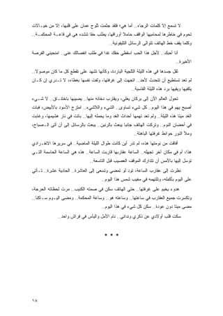 ‫ﻻ ﺘﺴﻤﻊ ﺇﻻ ﻜﻠﻤﺎﺕ ﺍﻟﺭﺠﺎﺀ.. ﺃﻤﺎ ﻫﻲ؛ ﻓﻠﻘﺩ ﺠﺜﻤﺕ ﺜﻠﻭﺝ ﻋﻤﺎﻥ ﻋﻠﻰ ﻗﻠﺒﻬﺎ، ﺇﻻ ﻤﻥ ﺨﻴـﺎﻻﺕ‬
‫ﺘﺤﻭﻡ ﻓﻲ ﺨﺎﻁﺭﻫﺎ ﻟﻤﺤﺎﻤﻴﻬﺎ ﺍﻟﻭﺍﻗﻑ ﺤﺎﻤﻼ ﺃﻭﺭﺍﻗﻬﺎ، ﻴﻁﻠﺏ ﺤﻘﺎ ﺘﻨﺸﺩﻩ ﻫﻲ ﻓﻲ ﻗﺎﻋـﺔ ﺍﻟﻤﺤﻜﻤـﺔ..‬
                              ‫ﹰ‬                ‫ﹰ‬
                                            ‫ﻭﻜﻠﻤﺎ ﻴﻘﻑ ﺨﻁ ﺍﻟﻬﺎﺘﻑ ﺘﺘﻭﺍﻟﻰ ﺍﻟﺭﺴﺎﺌل ﺍﻟﺘﻠﻴﻔﻭﻨﻴﺔ..‬
‫ﺃﻨﺎ ﺃﺤﺒﻙ.. ﻷﺠل ﻫﺫﺍ ﺍﻟﺤﺏ ﺍﺴﻘﻁﻲ ﺤﻘﻙ ﻏ ‪‬ﺍ ﻓﻲ ﻁﻠﺏ ﺍﻨﻔﺼﺎﻟﻙ ﻋﻨﻲ.. ﺍﻤﻨﺤﻴﻨﻲ ﺍﻟﻔﺭﺼﺔ‬
                                     ‫ﺩ‬
                                                                                     ‫ﺍﻷﺨﻴﺭﺓ..‬
‫ﺜﻘل ﺠﺴﺩﻫﺎ ﻓﻲ ﻫﺫﻩ ﺍﻟﻠﻴﻠﺔ ﺍﻟﺜﻠﺠﻴﺔ ﺍﻟﺒﺎﺭﺩﺓ، ﻭﻜﺄﻨﻬﺎ ﺘﺸﻬﺩ ﻋﻠﻰ ﺘﻘﻁﻊ ﻜل ﻤﺎ ﻜﺎﻥ ﻤﻭﺼﻭﻻ..‬
  ‫ﹰ‬
‫ﻟﻡ ﺘﻌﺩ ﺘﺴﺘﻁﻴﻊ ﺃﻥ ﺘﺘﺤﺩﺙ ﻷﺤﺩ.. ﺍﺘﺠﻬﺕ ﺇﻟﻰ ﻏﺭﻓﺘﻬﺎ، ﻭﻟﻔﺕ ﻨﻔﺴﻬﺎ ﺒﻐﻁﺎﺀ، ﻻ ﺘـﺩﺭﻱ ﺇﻥ ﻜـﺎﻥ‬
                                                         ‫ﻴﻜﻔﻴﻬﺎ ﻭﻴﻘﻴﻬﺎ ﺒﺭﺩ ﻫﺫﻩ ﺍﻟﻠﻴﻠﺔ ﺍﻟﻘﺎﺴﻴﺔ..‬
‫ﺘﺤﻭل ﺍﻟﻌﺎﻟﻡ ﺍﻵﻥ ﺇﻟﻰ ﺒﺭﻜﺎﻥ ﻴﻐﻠﻲ، ﻭﻴﻘﺘﺭﺏ ﺩﺨﺎﻨﻪ ﻤﻨﻬﺎ.. ﻴﺼﻴﺒﻬﺎ ﺒﺎﺨﺘﻨـﺎﻕ.. ﻻ ﺸـﻲﺀ‬
‫ﺃﺼﺒﺢ ﻴﻬﻡ ﻓﻲ ﻫﺫﺍ ﺍﻟﻴﻭﻡ.. ﻜل ﺸﻲﺀ ﺘﺴﺎ ‪‬ﻯ.. ﺍﻟﺸﻲﺀ ﻭﺍﻟﻼﺸﻲﺀ.. ﺍﻤﺘﺯﺝ ﺍﻷﺴﻭﺩ ﺒﺎﻷﺒﻴﺽ، ﻓﺒﺎﺕ‬
                                            ‫ﻭ‬
‫ﺍﻟﻐﺩ ﻤﻴ ﹰﺎ ﻫﺫﻩ ﺍﻟﻠﻴﻠﺔ.. ﻭﻟﻡ ﺘﻌﺩ ﺘﻬﻤﻬﺎ ﺃﺤﺩﺍﺙ ﺍﻟﻐﺩ ﻭﻤﺎ ﻴﺤﻤﻠﻪ ﺇﻟﻴﻬﺎ.. ﺒﺎﺘﺕ ﻓﻲ ﻨﺎﺭ ﻫﺸﻴﻤﻬﺎ، ﻭﻏﺎﺒﺕ‬
                                                                                   ‫ﺘ‬
‫ﻓﻲ ﺃﺤﻀﺎﻥ ﺍﻟﻨﻭﻡ.. ﻭﺘﺭﻜﺕ ﺍﻟﻬﺎﺘﻑ ﺠﺎﻨ ‪‬ﺎ ﻴﺒﻌﺙ ﺒﺎﻟﺭﻨﻴﻥ.. ﻴﺒﻌﺙ ﺒﺎﻟﺭﺴﺎﺌل ﺇﻟﻰ ﺃﻥ ﺃﺘﻰ ﺍﻟـﺼﺒﺎﺡ،‬
                                                  ‫ﺒ‬
                                                          ‫ﻭﻤﻸ ﺍﻟﻨﻭﺭ ﺤﻭﺍﺌﻁ ﻏﺭﻓﺘﻬﺎ ﺍﻟﺒﺎﻫﺘﺔ..‬
‫ﺃﻓﺎﻗﺕ ﻤﻥ ﻨﻭﻤﺘﻬﺎ ﻫﺫﻩ، ﻟﻡ ﺘﺩﺭ ﺃﻴﻥ ﻜﺎﻨﺕ ﻁﻭﺍل ﺍﻟﻠﻴﻠﺔ ﺍﻟﻤﺎﻀﻴﺔ.. ﻓﻲ ﺴﺭﻴﺭﻫﺎ ﺍﻻﻨﻔـﺭﺍﺩﻱ‬
‫ﻫﺫﺍ، ﺃﻡ ﻓﻲ ﻤﻜﺎﻥ ﺁﺨﺭ ﺘﺠﻬﻠﻪ.. ﺍﻟﺴﺎﻋﺔ ﻋﻘﺎﺭﺒﻬﺎ ﻗﺎﺭﺒﺕ ﺍﻟﺴﺎﻋﺔ.. ﻫﺫﻩ ﻫﻲ ﺍﻟﺴﺎﻋﺔ ﺍﻟﺤﺎﺴﻤﺔ ﺍﻟﺘـﻲ‬
                                 ‫ﺘﻭﺴل ﺇﻟﻴﻬﺎ ﺒﺎﻷﻤﺱ ﺃﻥ ﺘﺘﺩﺍﺭﻙ ﺍﻟﻤﻭﻗﻑ ﺍﻟﻌﺼﻴﺏ ﻗﺒل ﺍﻟﺘﺎﺴﻌﺔ..‬
‫ﻨﻅﺭﺕ ﺇﻟﻰ ﻋﻘﺎﺭﺏ ﺍﻟﺴﺎﻋﺔ، ﺘﻭﺩ ﻟﻭ ﺘﻤﻀﻲ ﻭﺘﺴﻌﻰ ﺇﻟﻰ ﺍﻟﻌﺎﺸﺭﺓ.. ﺍﻟﺤﺎﺩﻴﺔ ﻋﺸﺭﺓ.. ﺘـﺄﺘﻲ‬
                                        ‫ﻋﻠﻰ ﺍﻟﻴﻭﻡ ﺒﺄﻜﻤﻠﻪ، ﻭﺘﻠﺘﻬﻤﻪ ﻓﻲ ﻤﻐﻴﺏ ﺸﻤﺱ ﻫﺫﺍ ﺍﻟﻴﻭﻡ..‬
‫ﻫﺩﻭﺀ ﻴﺨﻴﻡ ﻋﻠﻰ ﻏﺭﻓﺘﻬﺎ.. ﺤﺘﻲ ﺍﻟﻬﺎﺘﻑ ﺴﻜﻥ ﻓﻲ ﺼﻤﺘﻪ ﺍﻟﻜﺌﻴﺏ.. ﻤﺭﺕ ﻟﺤﻅﺎﺘﻪ ﺍﻟﺤﺭﺠﺔ،‬
‫ﻭﺘﻜﺴﺭﺕ ﺠﻤﻴﻊ ﺍﻟﻌﻘﺎﺭﺏ ﻓﻲ ﺴﺎﻋﺘﻬﺎ.. ﻭﺴﺎﻋﺘﻪ ﻫﻭ.. ﻭﺴﺎﻋﺔ ﺍﻟﻤﺤﻜﻤﺔ.. ﻭﻤﻀﻰ ﺍﻟﻴـﻭﻡ ﺴـﺎﻜ ﹰﺎ..‬
   ‫ﻨ‬
                                        ‫ﻤﻀﻰ ﻤﻴ ﹰﺎ ﺩﻭﻥ ﻋﻭﺩﺓ.. ﺴﻜﻥ ﻜل ﺸﻲﺀ ﻓﻲ ﻫﺫﺍ ﺍﻟﻴﻭﻡ..‬
                                                                              ‫ﺘ‬
              ‫ﺴﻜﺕ ﻗﻠﺏ ﺃﻭﻻﺩﻱ ﻋﻥ ﺫﻜﺭﻱ ﻭﻨﺩﺍﺌﻲ.. ﻨﺎﻡ ﺍﻷﻤل ﻭﺍﻟﻴﺄﺱ ﻓﻲ ﻓﺭﺍﺵ ﻭﺍﺤﺩ..‬


                                         ‫***‬




‫٨١‬
 