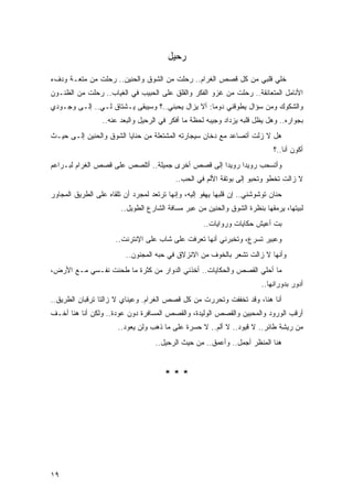 ‫ﺭﺤﻴل‬

‫ﺨﻠﻲ ﻗﻠﺒﻲ ﻤﻥ ﻜل ﻗﺼﺹ ﺍﻟﻐﺭﺍﻡ.. ﺭﺤﻠﺕ ﻤﻥ ﺍﻟﺸﻭﻕ ﻭﺍﻟﺤﻨﻴﻥ.. ﺭﺤﻠﺕ ﻤﻥ ﻤﺘﻌـﺔ ﻭﺩﻑﺀ‬
                                                                   ‫‪‬‬
‫ﺍﻷﻨﺎﻤل ﺍﻟﻤﺘﻌﺎﻨﻘﺔ.. ﺭﺤﻠﺕ ﻤﻥ ﻏﺯﻭ ﺍﻟﻔﻜﺭ ﻭﺍﻟﻘﻠﻕ ﻋﻠﻰ ﺍﻟﺤﺒﻴﺏ ﻓﻲ ﺍﻟﻐﻴﺎﺏ.. ﺭﺤﻠﺕ ﻤﻥ ﺍﻟﻅﻨـﻭﻥ‬
‫ﻭﺍﻟﺸﻜﻭﻙ ﻭﻤﻥ ﺴﺅﺍل ﻴﻁﻭﻗﻨﻲ ﺩﻭ ‪‬ﺎ: ﺃﻻ ﻴﺯﺍل ﻴﺤﺒﻨﻲ..؟ ﻭﺴﻴﺒﻘﻰ ﻴـﺸﺘﺎﻕ ﻟـﻲ.. ﺇﻟـﻰ ﻭﺠـﻭﺩﻱ‬
                                                   ‫ﻤ‬
                 ‫ﺒﺠﻭﺍﺭﻩ.. ﻭﻫل ﻴﻅل ﻗﻠﺒﻪ ﻴﺯﺩﺍﺩ ﻭﺠﻴﺒﻪ ﻟﺤﻅﺔ ﻤﺎ ﺃﻓﻜﺭ ﻓﻲ ﺍﻟﺭﺤﻴل ﻭﺍﻟﺒﻌﺩ ﻋﻨﻪ..‬
‫ﻫل ﻻ ﺯﻟﺕ ﺃﺘﺼﺎﻋﺩ ﻤﻊ ﺩﺨﺎﻥ ﺴﻴﺠﺎﺭﺘﻪ ﺍﻟﻤﺸﺘﻌﻠﺔ ﻤﻥ ﺤﻨﺎﻴﺎ ﺍﻟﺸﻭﻕ ﻭﺍﻟﺤﻨﻴﻥ ﺇﻟـﻰ ﺤﻴـﺙ‬
                                                                             ‫ﺃﻜﻭﻥ ﺃﻨﺎ..؟‬
‫ﻭﺃﺘﺴﺤﺏ ﺭﻭﻴ ‪‬ﺍ ﺭﻭﻴ ‪‬ﺍ ﺇﻟﻰ ﻗﺼﺹ ﺃﺨﺭﻯ ﺠﻤﻴﻠﺔ.. ﺃﺘﻠﺼﺹ ﻋﻠﻰ ﻗﺼﺹ ﺍﻟﻐﺭﺍﻡ ﻟﺒـﺭﺍﻋﻡ‬
                                                   ‫ﺩ‬      ‫ﺩ‬
                                           ‫ﻻ ﺯﺍﻟﺕ ﺘﺨﻁﻭ ﻭﺘﺤﺒﻭ ﺇﻟﻰ ﺒﻭﺘﻘﺔ ﺍﻷﻟﻡ ﻓﻲ ﺍﻟﺤﺏ..‬
‫ﺤﻨﺎﻥ ﺘﻭﺸﻭﺸﻨﻲ.. ﺇﻥ ﻗﻠﺒﻬﺎ ﻴﻬﻔﻭ ﺇﻟﻴﻪ، ﻭﺇﻨﻬﺎ ﺘﺭﺘﻌﺩ ﻟﻤﺠﺭﺩ ﺃﻥ ﺘﻠﻘﺎﻩ ﻋﻠﻰ ﺍﻟﻁﺭﻴﻕ ﺍﻟﻤﺠﺎﻭﺭ‬
                        ‫ﻟﺒﻴﺘﻬﺎ، ﻴﺭﻤﻘﻬﺎ ﺒﻨﻅﺭﺓ ﺍﻟﺸﻭﻕ ﻭﺍﻟﺤﻨﻴﻥ ﻤﻥ ﻋﺒﺭ ﻤﺴﺎﻓﺔ ﺍﻟﺸﺎﺭﻉ ﺍﻟﻁﻭﻴل..‬
                                                    ‫ﺒﺕ ﺃﻋﻴﺵ ﺤﻜﺎﻴﺎﺕ ﻭﺭﻭﺍﻴﺎﺕ..‬
                      ‫ﻭﻋﺒﻴﺭ ﺘﺴﺭﻉ، ﻭﺘﺨﺒﺭﻨﻲ ﺃﻨﻬﺎ ﺘﻌﺭﻓﺕ ﻋﻠﻰ ﺸﺎﺏ ﻋﻠﻰ ﺍﻹﻨﺘﺭﻨﺕ..‬
                          ‫ﻭﺃﻨﻬﺎ ﻻ ﺯﺍﻟﺕ ﺘﺸﻌﺭ ﺒﺎﻟﺨﻭﻑ ﻤﻥ ﺍﻻﻨﺯﻻﻕ ﻓﻲ ﺤﺒﻪ ﺍﻟﻤﺠﻨﻭﻥ..‬
‫ﻤﺎ ﺃﺤﻠﻲ ﺍﻟﻘﺼﺹ ﻭﺍﻟﺤﻜﺎﻴﺎﺕ.. ﺃﺨﺫﻨﻲ ﺍﻟﺩﻭﺍﺭ ﻤﻥ ﻜﺜﺭﺓ ﻤﺎ ﻁﺤﻨﺕ ﻨﻔـﺴﻲ ﻤـﻊ ﺍﻷﺭﺽ،‬
                                                                         ‫ﺃﺩﻭﺭ ﺒﺩﻭﺭﺍﻨﻬﺎ..‬
‫ﺃﻨﺎ ﻫﻨﺎ، ﻭﻗﺩ ﺘﺨﻔﻔﺕ ﻭﺘﺤﺭﺭﺕ ﻤﻥ ﻜل ﻗﺼﺹ ﺍﻟﻐﺭﺍﻡ. ﻭﻋﻴﻨﺎﻱ ﻻ ﺯﺍﻟﺘﺎ ﺘﺭﻗﺒﺎﻥ ﺍﻟﻁﺭﻴﻕ..‬
‫ﺃﺭﻗﺏ ﺍﻟﻭﺭﻭﺩ ﻭﺍﻟﻤﺤﺒﻴﻥ ﻭﺍﻟﻘﺼﺹ ﺍﻟﻭﻟﻴﺩﺓ، ﻭﺍﻟﻘﺼﺹ ﺍﻟﻤﺴﺎﻓﺭﺓ ﺩﻭﻥ ﻋﻭﺩﺓ.. ﻭﻟﻜﻥ ﺃﻨﺎ ﻫﻨﺎ ﺃﺨـﻑ‬
                       ‫ﻤﻥ ﺭﻴﺸﺔ ﻁﺎﺌﺭ.. ﻻ ﻗﻴﻭﺩ.. ﻻ ﺃﻟﻡ.. ﻻ ﺤﺴﺭﺓ ﻋﻠﻰ ﻤﺎ ﺫﻫﺏ ﻭﻟﻥ ﻴﻌﻭﺩ..‬
                                    ‫ﻫﻨﺎ ﺍﻟﻤﻨﻅﺭ ﺃﺠﻤل.. ﻭﺃﻋﻤﻕ.. ﻤﻥ ﺤﻴﺙ ﺍﻟﺭﺤﻴل..‬


                                       ‫***‬




‫٩١‬
 