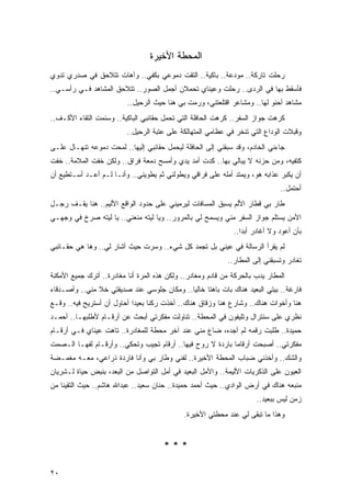 ‫ﺍﻟﻤﺤﻁﺔ ﺍﻷﺨﻴﺭﺓ‬
‫ﺭﺤﻠﺕ ﺘﺎﺭﻜﺔ.. ﻤﻭﺩﻋﺔ.. ﺒﺎﻜﻴﺔ.. ﺍﻟﺘﻘﺕ ﺩﻤﻭﻋﻲ ﺒﻜﻔﻲ.. ﻭﺁﻫﺎﺕ ﺘﺘﻼﺤﻕ ﻓﻲ ﺼﺩﺭﻱ ﺘﺩﻭﻱ‬
‫ﻓﺄﺴﻘﻁ ﺒﻬﺎ ﻓﻲ ﺍﻟﺭﺩﻯ.. ﺭﺤﻠﺕ ﻭﻋﻴﻨﺎﻱ ﺘﺤﻤﻼﻥ ﺃﺠﻤل ﺍﻟﺼﻭﺭ.. ﺘﺘﻼﺤﻕ ﺍﻟﻤﺸﺎﻫﺩ ﻓـﻲ ﺭﺃﺴـﻲ..‬
                          ‫ﻤﺸﺎﻫﺩ ﺃﺤﻨﻭ ﻟﻬﺎ.. ﻭﻤﺸﺎﻋﺭ ﺍﻗﺘﻠﻌﺘﻨﻲ، ﻭﺭﻤﺕ ﺒﻲ ﻫﻨﺎ ﺤﻴﺙ ﺍﻟﺭﺤﻴل..‬
‫ﻜﺭﻫﺕ ﺠﻭﺍﺯ ﺍﻟﺴﻔﺭ.. ﻜﺭﻫﺕ ﺍﻟﺤﺎﻓﻠﺔ ﺍﻟﺘﻲ ﺘﺤﻤل ﺤﻘﺎﺌﺒﻲ ﺍﻟﺒﺎﻜﻴﺔ.. ﻭﺴﺌﻤﺕ ﺍﻟﺘﻘﺎﺀ ﺍﻷﻜـﻑ..‬
                          ‫ﻭﻗﺒﻼﺕ ﺍﻟﻭﺩﺍﻉ ﺍﻟﺘﻲ ﺘﻨﺨﺭ ﻓﻲ ﻋﻅﺎﻤﻲ ﺍﻟﻤﺘﻬﺎﻟﻜﺔ ﻋﻠﻰ ﻋﺘﺒﺔ ﺍﻟﺭﺤﻴل..‬
‫ﺠﺎﺀﻨﻲ ﺍﻟﺨﺎﺩﻡ، ﻭﻗﺩ ﺴﺒﻘﻨﻲ ﺇﻟﻰ ﺍﻟﺤﺎﻓﻠﺔ ﻟﻴﺤﻤل ﺤﻘﺎﺌﺒﻲ ﺇﻟﻴﻬﺎ.. ﻟﻤﺤﺕ ﺩﻤﻭﻋﻪ ﺘﻨﻬـﺎل ﻋﻠـﻰ‬
‫ﻜﺘﻔﻴﻪ، ﻭﻤﻥ ﺤﺯﻨﻪ ﻻ ﻴﺒﺎﻟﻲ ﺒﻬﺎ.. ﻜﺩﺕ ﺃﻤﺩ ﻴﺩﻱ ﻭﺃﻤﺴﺢ ﺩﻤﻌﺔ ﻓﺭﺍﻕ.. ﻭﻟﻜﻥ ﺨﻔﺕ ﺍﻟﻤﻼﻤﺔ.. ﺨﻔﺕ‬
‫ﺃﻥ ﻴﻜﺒﺭ ﻋﺫﺍﺒﻪ ﻫﻭ، ﻭﻴﻤﺘﺩ ﺃﻤﻠﻪ ﻋﻠﻰ ﻓﺭﺍﻗﻲ ﻭﻴﻁﻭﻟﻨﻲ ﺜﻡ ﻴﻁﻭﻴﻨﻲ.. ﻭﺃﻨـﺎ ﻟـﻡ ﺃﻋـﺩ ﺃﺴـﺘﻁﻴﻊ ﺃﻥ‬
                                                                               ‫ﺃﺤﺘﻤل..‬
‫ﻁﺎﺭ ﺒﻲ ﻗﻁﺎﺭ ﺍﻷﻟﻡ ﻴﺴﺒﻕ ﺍﻟﻤﺴﺎﻓﺎﺕ ﻟﻴﺭﻤﻴﻨﻲ ﻋﻠﻰ ﺤﺩﻭﺩ ﺍﻟﻭﺍﻗﻊ ﺍﻷﻟﻴﻡ.. ﻫﻨﺎ ﻴﻘـﻑ ﺭﺠـل‬
‫ﺍﻷﻤﻥ ﻴﺴﺘﻠﻡ ﺠﻭﺍﺯ ﺍﻟﺴﻔﺭ ﻤﻨﻲ ﻭﻴﺴﻤﺢ ﻟﻲ ﺒﺎﻟﻤﺭﻭﺭ.. ﻭﻴﺎ ﻟﻴﺘﻪ ﻤﻨﻌﻨﻲ.. ﻴﺎ ﻟﻴﺘﻪ ﺼﺭﺥ ﻓﻲ ﻭﺠﻬـﻲ‬
                                                              ‫ﺒﺄﻥ ﺃﻋﻭﺩ ﻭﻻ ﺃﻏﺎﺩﺭ ﺃﺒ ‪‬ﺍ..‬
                                                                 ‫ﺩ‬
‫ﻟﻡ ﻴﻘﺭﺃ ﺍﻟﺭﺴﺎﻟﺔ ﻓﻲ ﻋﻴﻨﻲ ﺒل ﺘﺠﻤﺩ ﻜل ﺸﻲﺀ.. ﻭﺴﺭﺕ ﺤﻴﺙ ﺃﺸﺎﺭ ﻟﻲ.. ﻭﻫﺎ ﻫﻲ ﺤﻘـﺎﺌﺒﻲ‬
                                                            ‫ﺘﻐﺎﺩﺭ ﻭﺘﺴﺒﻘﻨﻲ ﺇﻟﻰ ﺍﻟﻤﻁﺎﺭ..‬
‫ﺍﻟﻤﻁﺎﺭ ﻴﺩﺏ ﺒﺎﻟﺤﺭﻜﺔ ﻤﻥ ﻗﺎﺩﻡ ﻭﻤﻐﺎﺩﺭ.. ﻭﻟﻜﻥ ﻫﺫﻩ ﺍﻟﻤﺭﺓ ﺃﻨﺎ ﻤﻐﺎﺩﺭﺓ.. ﺃﺘﺭﻙ ﺠﻤﻴﻊ ﺍﻷﻤﻜﻨﺔ‬
‫ﻓﺎﺭﻏﺔ.. ﺒﻴﺘﻲ ﺍﻟﺒﻌﻴﺩ ﻫﻨﺎﻙ ﺒﺎﺕ ﺒﺎﻫ ﹰﺎ ﺨﺎﻟ ‪‬ﺎ.. ﻭﻤﻜﺎﻥ ﺠﻠﻭﺴﻲ ﻋﻨﺩ ﺼﺩﻴﻘﺘﻲ ﺨﻼ ﻤﻨﻲ.. ﻭﺃﺼـﺩﻗﺎﺀ‬
                                            ‫ﻴ‬      ‫ﺘ‬
‫ﻫﻨﺎ ﻭﺃﺨﻭﺍﺕ ﻫﻨﺎﻙ.. ﻭﺸﺎﺭﻉ ﻫﻨﺎ ﻭﺯﻗﺎﻕ ﻫﻨﺎﻙ.. ﺃﺨﺫﺕ ﺭﻜ ﹰﺎ ﺒﻌﻴ ‪‬ﺍ ﺃﺤﺎﻭل ﺃﻥ ﺃﺴﺘﺭﻴﺢ ﻓﻴﻪ.. ﻭﻗـﻊ‬
                            ‫ﻨ ﺩ‬
‫ﻨﻅﺭﻱ ﻋﻠﻰ ﺴﻨﺘﺭﺍل ﻭﺘﻠﻴﻔﻭﻥ ﻓﻲ ﺍﻟﻤﺤﻁﺔ.. ﺘﻨﺎﻭﻟﺕ ﻤﻔﻜﺭﺘﻲ ﺃﺒﺤﺙ ﻋﻥ ﺃﺭﻗـﺎﻡ ﻷﻁﻠﺒﻬـﺎ.. ﺃﺤﻤـﺩ‬
‫ﺤﻤﻴﺩﺓ.. ﻁﻠﺒﺕ ﺭﻗﻤﻪ ﻟﻡ ﺃﺠﺩﻩ، ﻀﺎﻉ ﻤﻨﻲ ﻋﻨﺩ ﺁﺨﺭ ﻤﺤﻁﺔ ﻟﻠﻤﻐﺎﺩﺭﺓ.. ﺘﺎﻫﺕ ﻋﻴﻨﺎﻱ ﻓـﻲ ﺃﺭﻗـﺎﻡ‬
‫ﻤﻔﻜﺭﺘﻲ.. ﺃﺼﺒﺤﺕ ﺃﺭﻗﺎ ‪‬ﺎ ﺒﺎﺭﺩﺓ ﻻ ﺭﻭﺡ ﻓﻴﻬﺎ.. ﺃﺭﻗﺎﻡ ﺘﺠﻴﺏ ﻭﺘﺤﻜﻲ.. ﻭﺃﺭﻗـﺎﻡ ﻟﻔﻬـﺎ ﺍﻟـﺼﻤﺕ‬
                                                            ‫ﻤ‬
‫ﻭﺍﻟﺸﻙ.. ﻭﺃﺨﺫﻨﻲ ﻀﺒﺎﺏ ﺍﻟﻤﺤﻁﺔ ﺍﻷﺨﻴﺭﺓ.. ﻟﻔﻨﻲ ﻭﻁﺎﺭ ﺒﻲ ﻭﺃﻨﺎ ﻓﺎﺭﺩﺓ ﺫﺭﺍﻋﻲ، ﻤﻌـﻪ ﻤﻐﻤـﻀﺔ‬
‫ﺍﻟﻌﻴﻭﻥ ﻋﻠﻰ ﺍﻟﺫﻜﺭﻴﺎﺕ ﺍﻷﻟﻴﻤﺔ.. ﻭﺍﻷﻤل ﺍﻟﺒﻌﻴﺩ ﻓﻲ ﺃﻤل ﺍﻟﺘﻭﺍﺼل ﻤﻥ ﺍﻟﺒﻌﺩ، ﺒﻨﺒﺽ ﺤﻴﺎﺓ ﻟـﺸﺭﻴﺎﻥ‬
‫ﻤﻨﺒﻌﻪ ﻫﻨﺎﻙ ﻓﻲ ﺃﺭﺽ ﺍﻟﻭﺍﺩﻱ.. ﺤﻴﺙ ﺃﺤﻤﺩ ﺤﻤﻴﺩﺓ.. ﺤﻨﺎﻥ ﺴﻌﻴﺩ.. ﻋﺒﺩﺍﷲ ﻫﺎﺸﻡ.. ﺤﻴﺙ ﺍﻟﺘﻘﻴﻨﺎ ﻤﻥ‬
                                                                      ‫ﺯﻤﻥ ﻟﻴﺱ ﺒﺒﻌﻴﺩ..‬
                                             ‫ﻭﻫﺫﺍ ﻤﺎ ﺘﺒﻘﻰ ﻟﻲ ﻋﻨﺩ ﻤﺤﻁﺘﻲ ﺍﻷﺨﻴﺭﺓ.‬


                                      ‫***‬

‫٠٢‬
 