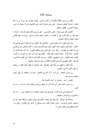 ‫ﻴﻭﻤﻴﺎﺕ ﻜﺎﺘﺒﺔ‬

‫ﺃﻓﻘﺕ ﻤﻥ ﻨﻭﻤﻲ ﻤﺘﺜﺎﻗﻠﺔ ﻤﺘﻜﺎﺴﻠﺔ ﺃﻥ ﺃﻏﺎﺩﺭ ﻓﺭﺍﺸﻲ.. ﻨﻅﺭﺕ ﺒﻁﺭﻑ ﻋﻴﻨـﻲ ﺇﻟـﻰ ﺴـﺎﻋﺔ‬
‫ﺍﻟﻤﻨﺒﻪ.. ﺍﻟﺴﺎﻋﺔ ﺍﻟﻌﺎﺸﺭﺓ ﺼﺒﺎﺤﺎ.. ﻋﻠﻰ ﻤﺩﻯ ﺴﻨﻭﺍﺕ ﺃﻜﻭﻥ ﻋﻠﻰ ﺍﻟﻁﺭﻴﻕ، ﻓﻲ ﺍﻟـﺴﺎﺒﻌﺔ ﺃﻤـﺎﺭﺱ‬
                                                     ‫‪‬‬
                                                           ‫ﺭﻴﺎﻀﺔ ﺍﻟﻤﺸﻲ ﻭ ﺍﻟﺘﻔﻜﻴﺭ ﻭﺍﻟﺘﺄﻤل.‬
‫ﺃﺘﻔﺤﺹ ﻜل ﺸﻲﺀ ﺤﻭﻟﻪ.. ﻜﺘﺒﻲ ﺘﺤﺎﺼﺭﻨﻲ.. ﻋﻠﻰ ﺴﺭﻴﺭﻱ ﻜﺘﺎﺏ ﻓﻭﻕ ﺍﻟﻭﺴﺎﺩﺓ.. ﺃﺯﺤﺘـﻪ‬
‫ﺒﻌﻴ ‪‬ﺍ ﻗﺒل ﺃﻥ ﺃﺨﻠﺩ ﻟﻠﻨﻭﻡ، ﻜﻲ ﻻ ﺃﺘﺨﺒﻁ ﺒﻪ.. ﻭﻜﺘﻴﺏ ﺼﻐﻴﺭ ﺘﺤﺕ ﻭﺴﺎﺩﺘﻲ.. ﺤﺭﺼﺕ ﻋﻠﻴﻪ ﻓﻜﺄﻨﻨﻲ‬
                                                                             ‫ﺩ‬
                                                             ‫ﺃﺨﺒﺌﻪ ﺃﺤﻀﺎﻥ ﺍﻟﺫﺍﻜﺭﺓ ﺍﻟﻌﺯﻴﺯﺓ.‬
‫ﺠﺭﺍﺌﺩﻱ ﻤﺒﻌﺜﺭﺓ ﻋﻨﺩ ﻤﻭﻁﺊ ﻗﺩﻤﻲ.. ﻭﻜﻌﺎﺩﺘﻲ ﺒﻌﺩ ﺍﻻﻨﺘﻬﺎﺀ ﻤﻥ ﻗﺭﺍﺀﺘﻬﺎ، ﺃﺭﻤﻲ ﺒﻬﺎ ﻓﻲ ﻫﺫﺍ‬
‫ﺍﻟﻤﻜﺎﻥ.. ﻭﻜﻡ ﺘﻜﻭﻥ ﻤﺘﻌﺘﻲ ﻋﻨﺩﻤﺎ ﺃﻓﻴﻕ ﻭﺃﺠﻠﺱ ﻓﻲ ﺍﻟﺼﺒﺎﺡ، ﻭﺃﻭل ﻤﺎ ﺃﻋﺘﺩل ﺒﻘﺎﻤﺘﻲ ﺃﺴﺭﺡ ﺒﻨﻅﺭﻱ‬
‫ﻓﻲ ﻫﺫﺍ ﺍﻟﻜﻭﻡ ﻤﻥ ﺍﻟﺠﺭﺍﺌﺩ.. ﻭﺁﺨﺫ ﻭﻋ ‪‬ﺍ ﻋﻠﻰ ﻨﻔﺴﻲ ﺃﻨﻲ ﺴﺄﻨﻘﻠﻬﻡ ﺍﻟﻴﻭﻡ ﺃﻭ ﻏ ‪‬ﺍ ﻷﺴـﺘﻌﺩ ﻟﻸﻋـﺩﺍﺩ‬
                ‫ﺩ‬                                  ‫ﺩ‬
‫ﺍﻟﻘﺎﺩﻤﺔ.. ﺸﻴ ًﺎ ﺃﻗﺭﺃﻩ.. ﻭﺸﻴ ًﺎ ﺃﺘﺭﻜﻪ ﻭﺃﻋﱢﻡ ﻋﻠﻴﻪ.. ﻭﺃﻓﺘﺵ ﻓﻲ ﺃﺸﻴﺎﺀ ﺒﻴﻥ ﺃﻋﻤـﺩﺓ ﺍﻟﺠﺭﺍﺌـﺩ، ﻷﺠـﺩ‬
                                                 ‫ﻠ‬           ‫ﺌ‬              ‫ﺌ‬
‫ﻜﻠﻤﺎﺕ ﺃﺤﺏ ﻜﺘﺎﺒﺘﻬﺎ.. ﻭﻤﺭﺓ ﺘﺴﺘﻬﻭﻴﻨﻲ ﺍﻟﻜﺘﺎﺒﺔ.. ﻭﻤﺭﺍﺕ ﺃﺸﺘﺎﻕ ﻟﻘﺭﺍﺀﺓ ﻜﺘﺎﺒـﺎﺘﻲ ﺍﻟﻘﺩﻴﻤـﺔ ﻓﺄﻋﻴـﺩ‬
                   ‫ﻗﺭﺍﺀﺘﻬﺎ.. ﻓﻜﻡ ﻴﺴﺘﻬﻭﻴﻨﻲ ﺍﻟﻨﻭﻡ ﻓﻲ ﺃﺤﻀﺎﻥ ﺍﻟﻜﻠﻤﺎﺕ، ﻭﻓﻲ ﺤﺭﻭﻓﻬﺎ ﻭﻤﻌﺎﻨﻴﻬﺎ..‬
‫ﺒﺩﺃﺕ ﺃﻓﻜﺭ ﻭﺃﺴﺘﻔﻴﻕ ﻤﻥ ﺤﺎﻟﺔ ﺍﻟﻨﻭﻡ ﺍﻟﻁﻭﻴﻠﺔ.. ﻓﻤﻥ ﺍﻟﻤﻤﻜﻥ ﺃﻥ ﺃﻓﻌل ﺃﺸﻴﺎﺀ ﻜﺜﻴﺭﺓ.. ﻭﻤﻤﻜﻥ‬
              ‫‪‬‬
                                                           ‫ﺃﻥ ﻴﻜﻭﻥ ﺍﻟﻴﻭﻡ ﻻ ﺸﻲﺀ ﻟﻼﺸﻲﺀ..‬
‫ﺭﻥ ﺠﺭﺱ ﺍﻟﻬﺎﺘﻑ.. ﺃﻴﻥ ﺃﻨﺕ..؟ ﺃﻨﺎ ﺍﻵﻥ ﻓﻲ ﺍﻟﻘﺎﻫﺭﺓ.. ﺃﺤﺏ ﻟﻭ ﺍﺴﺘﻁﻌﺕ ﺃﻥ ﺘﺄﺘﻲ ﻋﻨﺩﻱ‬
                                                                      ‫ﻭﻨﻘﻀﻲ ﻴﻭﻤﻴﻥ ﻤ ‪‬ﺎ..‬
                                                                         ‫ﻌ‬
                                      ‫ﺍﻟﻘﺎﻫﺭﺓ.. ﻨﻌﻡ.. ﺴﺄﺤﺎﻭل ﺃﻥ ﺃﻋﻴﺩ ﺍﻻﺘﺼﺎل ﺒﻙ..‬
‫ﺭﻥ ﺠﺭﺱ ﻫﺎﺘﻑ ﺁﺨﺭ: ﺃﻴﻥ ﺃﻨﺕ؟ ﺃﻭﺩ ﺃﻥ ﺘﺤﻀﺭﻱ ﺍﻟﻴﻭﻡ ﻭﻨﺘﻨﺎﻭل ﺍﻟﻐـﺩﺍﺀ ﻤ ‪‬ـﺎ.. ﻏـﺩﺍﺀ‬
          ‫ﻌ‬
                                                                                    ‫ﺍﻟﻴﻭﻡ.‬
‫ﺃﻨﺎ ﻤﺸﻐﻭﻟﺔ ﻓﻲ ﻓﺘﺭﺓ ﺍﻟﻐﺩﺍﺀ، ﻋﻨﺩﻱ ﻗﺭﺍﺀﺍﺕ ﻜﺜﻴﺭﺓ ﻭﻜﺘﺎﺒﺎﺕ ﺃﻭﺩ ﺍﻻﻨﺘﻬﺎﺀ ﻤﻨﻬـﺎ.. ﺃﻋـﺩﻙ‬
                                                          ‫ﺒﺎﻻﺘﺼﺎل ﻤﺭﺓ ﺜﺎﻨﻴﺔ ﻟﻭ ﺍﺴﺘﻁﻌﺕ..‬
‫ﻤﺤﺎﺩﺜﺔ ﺘﻠﻭ ﻤﺤﺎﺩﺜﺔ.. ﻜل ﻤﻨﻬﺎ ﻴﺒﺩﺃ ﺒﺤﺩﺙ، ﻭﻟﻜﻥ ﺃﺠﺩ ﻨﻔﺴﻲ ﺃﺭﻓﺽ، ﻭﺒﻠﺒﺎﻗﺔ ﻋﻠﻰ ﺃﻤل ﺃﻥ‬
‫ﺃﺴﺘﺠﻴﺏ ﻹﺤﺩﻯ ﺍﻟﺩﻋﻭﺍﺕ.. ﻭﺃﺒﺎﺩﺭ ﺒﺘﻨﺎﻭل ﺍﻟﻐﺩﺍﺀ ﻋﻨﺩ ﺼﺩﻴﻘﻲ ﺃﻭ ﺍﻟﺴﻔﺭ ﺇﻟﻰ ﺍﻟﻘﺎﻫﺭﺓ.. ﻭﻟﻜﻥ ﻤـﺎ‬
                                                           ‫ﺍﻟﺫﻱ ﻴﺴﺘﺒﻘﻴﻨﻲ ﻓﻲ ﻤﻜﺎﻨﻲ ﺍﻟﻴﻭﻡ..؟‬




‫١٢‬
 