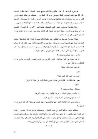 ‫ﻫﻭ ﺸﻲﺀ ﺃﻗﻭﻯ ﻤﻥ ﻜل ﻫﺫﺍ.. ﻤﻜﺘﺒﻲ ﻫﺫﺍ ﺍﻟﺫﻱ ﻴﺘﺭﺒﻊ ﻤﺩﺨل ﺍﻟﺼﺎﻟﺔ.. ﺩﺍﺌ ‪‬ﺎ ﺃﻨﻅـﺭ ﺇﻟﻴـﻪ،‬
              ‫ﻤ‬
‫ﻭﺇﻟﻰ ﺍﻟﻜﺭﺴﻲ ﺍﻟﺫﻱ ﺃﻤﺎﻤﻪ، ﻭﺃﺘﺨﻴﻠﻪ ﻴﺩﻋﻭﻨﻲ ﺩﻭ ‪‬ﺎ ﺇﻟﻰ ﺍﻟﺠﻠﻭﺱ.. ﻭﺃﺼﺩﻗﺎﺀ ﻟﻲ ﻫﻨﺎﻙ ﻗﺎﺒﻌﻭﻥ ﻓـﻲ‬
                                         ‫ﻤ‬
‫ﻜﺘﺏ ﻤﺭﺼﻭﺼﺔ ﻤﺴﺘﻘﻴﻤﺔ، ﺘﻘﻑ ﻭﺘﺸﻬﺩ ﻟﻲ ﻤﺎ ﻴﻘﻭﻟﻪ ﻴﻭﺴﻑ ﺇﺩﺭﻴﺱ.. ﻓـﺎﺭﻭﻕ ﺠﻭﻴـﺩﺓ.. ﺃﺤﻤـﺩ‬
  ‫ﺤﻤﻴﺩﺓ.. ﻨﺯﺍﺭ.. ﻜﺘﺏ ﻗﺎﻨﻭﻨﻴﺔ ﻤﻥ ﻋﻘﻭﺩ، ﻭﺼﻴﻎ ﻭﺃﺤﻜﺎﻡ ﻭﺃﻗﻼﻡ ﻜﻠﻤﺎ ﻏﺒﺕ ﻋﻨﻬﺎ ﺃﺠﺩﻫﺎ ﺘﺩﻋﻭﻨﻲ..‬
‫ﻭﺒﺭﻗﺔ ﻤﺘﻨﺎﻫﻴﺔ ﺃﻤﺩ ﻴﺩﻱ، ﻓﺄﻟﻤﺱ ﻗﻠﻤﻲ ﺍﻟﻤﻔﻀل ﻋﻨﺩﻱ ﺍﻟﺤﺒﺭ ﺍﻷﺴﻭﺩ.. ﻜﻡ ﺃﺤﺏ ﺃﻥ ﺃﻜﺘـﺏ‬
‫ﺒﻪ.. ﺇﻨﻪ ﻴﺫﻜﺭﻨﻲ ﺒﻭﺍﻟﺩﻱ.. ﻋﻬﺩﺘﻪ ﻟﺴﻨﻭﺍﺕ ﻁﻭﻴﻠﺔ ﻜل ﻜﺘﺎﺒﺎﺘﻪ ﺒﺨﻁ ﺤﺒﺭ ﺃﺴﻭﺩ.. ﻭﺃﻨﺎ ﺍﻤﺘﺩﺍﺩ ﻟﻬـﺫﺍ‬
                                                      ‫ﺍﻟﻌﻤﻼﻕ ﺍﻟﺫﻱ ﻴﺴﻜﻥ ﺍﻟﺭﻭﺡ ﻭﺍﻟﻘﻠﺏ..‬
‫ﺃﻴﻘﻭﻨﺔ ﻋﻁﺭﻴﺔ ﻋﻠﻰ ﻁﺭﻑ ﺍﻟﻤﻜﺘﺏ، ﻟﻑ ﻋﻠﻴﻬﺎ ﻗﻼﺩﺓ ﺼﻐﻴﺭﺓ ﺒﺄﻟﻭﺍﻥ ﻜﺜﻴﺭﺓ ﻤﺘﺩﺍﺨﻠﺔ، ﺴﺎﻗﻬﺎ‬
‫ﺍﻟﺤﻅ ﻟﻲ ﻴﻭ ‪‬ﺎ ﻋﻠﻰ ﺸﺎﻁﺊ ﺍﻟﺒﺤﺭ.. ﻴﻭﻡ ﻜﺎﻥ ﺭﺠل ﻴﺠﻭﺏ ﺍﻟﺸﺎﻁﺊ ﺫﻫﺎ ‪‬ﺎ ﻭﺇﻴﺎ ‪‬ﺎ، ﻴﻔﺘﺵ ﻓﻲ ﺍﻟﺭﻤـﺎل‬
                  ‫ﺒ‬       ‫ﺒ‬                                               ‫ﻤ‬
‫ﻜﻠﻤﺎ ﺍﻨﺤﺴﺭ ﺍﻟﻤﻭﺝ ﻋﻥ ﺍﻟﺸﺎﻁﺊ.. ﻭﺃﻨﺎ ﺃﺭﻗﺒﻪ ﻁﻭﺍل ﺍﻟﻭﻗﺕ.. ﻭﺃﺴﺄل ﻤﺎ ﻋﺴﺎﻩ ﻫﻭ ﺒﻔﺎﻋل، ﻭﻋـﻼﻡ‬
                         ‫ﻴﻔﺘﺵ.. ﻭﺃﻟﺢ ﺍﻟﺴﺅﺍل ﻋﻠﻰ ﻤﺭﺍﺕ.. ﻓﺘﻌﺒﺕ ﻤﻥ ﺤﻴﺭﺘﻲ ﻭﺍﺘﺠﻬﺕ ﺇﻟﻴﻪ..‬
                                                     ‫ﻴﺎ ﻋﻡ.. ﻋﻥ ﺃﻱ ﺸﻲﺀ ﺘﺒﺤﺙ..؟‬
‫ﺃﻨﺎ ﻫﻨﺎ ﺃﺒﺤﺙ ﻋﻥ ﺃﺸﻴﺎﺀ ﻀﺎﻋﺕ، ﻷﻨﺎﺱ ﻜﺜﻴﺭﻴﻥ ﻤﻥ ﺍﻟﺯﻤﻥ ﺍﻟﺒﻌﻴﺩ، ﻭﺍﻟﻘﺭﻴـﺏ ﻋﻠـﻰ ﻫـﺫﺍ‬
                                                               ‫ﺍﻟﺸﺎﻁﺊ، ﻭﺸﻭﺍﻁﺊ ﺃﺨﺭﻯ.‬
                                                          ‫ﻫل ﺘﺠﺩ ﺃﺸﻴﺎﺀ ﺫﺍﺕ ﻗﻴﻤﺔ؟‬
                                                                              ‫ﻨﻌﻡ.‬
                                                      ‫ﻫل ﺭﻤﻰ ﺍﻟﺒﺤﺭ ﻟﻙ ﺍﻟﻴﻭﻡ ﺸﻴ ًﺎ؟‬
                                                        ‫ﺌ‬
            ‫ﻨﻌﻡ.. ﻫﺫﻩ ﺍﻟﻘﻼﺩﺓ.. ﺍﻗﺒﻠﻴﻬﺎ ﻤﻨﻲ ﻫﺩﻴﺔ، ﻋﺴﻰ ﺍﻟﺤﻅ ﻴﺄﺘﻴﻙ ﻤﻥ ﺤﻴﺙ ﻻ ﺘﺩﺭﻴﻥ..‬
                                                                            ‫ﺤﻅ!!‬
                                                          ‫ﺴﻌﺎﺩﺓ.. ﺤﻴﺎﺓ ﻤﻥ ﺠﺩﻴﺩ..!‬
                         ‫ﺃﻨﺎ ﻋﺸﺕ ﻭﺃﻋﻴﺵ ﺍﻟﺤﻴﺎﺓ.. ﻭﻋﺭﻓﺕ ﺃﻭﻟﻬﺎ، ﻭﺒﺕ ﺃﻋﺭﻑ ﺁﺨﺭﻫﺎ.‬
                                    ‫ﺃﻨﺕ ﻻ ﺘﺩﺭﻱ ﻴﺎ ﺒﻨﻴﺘﻲ ﺍﻟﺤﻴﺎﺓ، ﻭﻋﺎﻟﻡ ﺍﻷﺴﺭﺍﺭ ﻓﻴﻬﺎ.‬
‫ﻭﻤﺩﺩﺕ ﻴﺩﻱ ﺁﺨﺫ ﺍﻟﻘﻼﺩﺓ، ﺃﻨﻅﺭ ﺇﻟﻴﻬﺎ ﻭﺃﺘﻔﺤﺼﻬﺎ.. ﻓﻬل ﺘﺠﻠﺏ ﻟﻲ ﺤ ﹰﺎ، ﻜﻤﺎ ﻗﺎل ﻟـﻲ ﻫـﺫﺍ‬
                   ‫ﻅ‬
                                                                               ‫ﺍﻟﺭﺠل..؟‬
‫ﺃﻤﺴﻜﺘﻬﺎ ﺒﻴﺩﻱ، ﺒﺭﻤﻠﻬﺎ ﺍﻟﻤﻤﺯﻭﺝ ﺒﻤﺎﺀ ﺍﻟﺸﻁﺂﻥ.. ﻭﻭﻀﻌﺘﻬﺎ ﻓﻲ ﺠﺭﺍﺏ ﻜﺎﻥ ﻤﻌـﻲ.. ﻭﻫـﺎ‬
‫ﻫﻲ ﻗﺎﺒﻌﺔ ﻋﻠﻰ ﻤﻜﺘﺒﻲ.. ﻭﻻ ﺃﺨﻔﻲ ﻋﻥ ﺍﻟﻘﻠﺏ ﺴ ‪‬ﺍ، ﺒﺄﻨﻬﺎ ﻟﺤﻅﺔ ﺩﺨﻭﻟﻬﺎ ﺒﻴﺘﻲ، ﻭﻜل ﺤﻴﺎﺘﻲ ﺩﺒـﺕ‬
                                         ‫ﺭ‬
‫ﻓﻴﻬﺎ ﺍﻟﻤﻌﺎﻨﻲ.. ﻭﺩﺨﻠﺕ ﻤﻨﺤﻨﻴﺎﺕ ﻭﺁﻓﺎﻕ ﺠﺩﻴﺩﺓ، ﺃﻁﻠﺕ ﻋﻠﻰ ﺃﺨﺭﻫﺎ ﻭﺃﻭﻟﻬﺎ، ﺍﻟﺘﺼﺎﻗﻲ ﺒﻬﺫﺍ ﺍﻟﻤﻜﺘـﺏ‬
                ‫ﺍﻟﺴﺎﺤﺭ ﺍﻟﺫﻱ ﺍﻨﺠﺫﺏ ﻟﻠﺠﻠﻭﺱ ﺨﻠﻔﻪ، ﻓﻲ ﺃﻱ ﻟﺤﻅﺔ ﺃﻤﺭ ﺒﻬﺎ ﻓﻲ ﺃﺭﺠﺎﺀ ﺒﻴﺘﻲ ﻫﺫﺍ.‬

                                       ‫***‬
‫٢٢‬
 