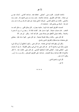 ‫ﺇﻻ ﻫﻭ‬

‫ﺸﺎﻫﺩﺕ ﺍﻟﻀﺒﺎﺏ.. ﺍﻗﺘﺭﺏ ﻤﻨﻲ.. ﺃﻏﺭﻗﻨﻲ.. ﺍﺨﺘﻨﻘﺕ ﻓﻴﻪ.. ﻀﺎﻋﺕ ﺃﻨﻔﺎﺴﻲ.. ﺃﺴﺩﻟﺕ ﻋﻴﻨـﻲ‬
‫ﻤﻥ ﺩﺨﺎﻨﻪ.. ﻋﺘﻤﺔ ﻜﺎﻥ ﺍﻟﻁﺭﻴﻕ.. ﻀﺎﻋﺕ ﻤﻼﻤﺤﻪ.. ﺘﺤﺴـﺴﺕ ﺠـﺴﺩﻱ ﺍﻟﻤﻨﻬﻤـﻙ.. ﺘﺤﺴـﺴﺕ‬
‫ﻤﻼﻤﺤﻲ.. ﺘﺄﻜﺩﺕ ﻤﻥ ﺘﻼﺤﻕ ﺃﻨﻔﺎﺴﻲ.. ﺘﺤﺭﻜﺕ ﺃﻨﺎﻤﻠﻲ ﺘﺒﺤﺙ ﻋﻥ ﺩﻟﻴل، ﻗﺩ ﻴﻜـﻭﻥ ﻟﻔـﻪ ﻀـﺒﺎﺏ‬
                                           ‫ﺸﺎﺭﻋﻨﺎ.. ﺃﻤﺴﻙ ﺒﻲ ﺠﺫﺒﻨﻲ ﺇﻟﻴﻪ.. ﺍﺴﺘﺴﻠﻤﺕ ﻟﻪ..‬
‫ﺃﺤﺴﺴﺕ ﺍﻟﻁﺭﻴﻕ ﺍﻟﺒﻌﻴﺩ ﺒﺎﺕ ﻗﺭﻴ ‪‬ﺎ.. ﻤﺸﻴﺕ ﺒﺠﻭﺍﺭﻩ.. ﻜﺎﻥ ﻴﺴﻜﻥ ﻗﻠﺒﻲ.. ﻴـﺴﻜﻥ ﺍﻟﺠـﺴﺩ‬
                                              ‫ﺒ‬
‫ﺍﻟﻤﺘﻌﺏ.. ﻏﺎﺏ ﻀﺒﺎﺏ ﻤﺩﻴﻨﺘﻨﺎ.. ﺍﻟﻬﻭﺍﺀ ﺼﺎﺭ ﻨﻘ ‪‬ﺎ.. ﺃﻨﻔﺎﺴﻨﺎ ﻤﻠﻙ ﻟﻨﺎ.. ﻭﻋﻴﻨـﻲ ﺘـﺭﻯ ﺍﻟـﺼﻭﺭﺓ‬
                                         ‫ﻴ‬
        ‫ﻭﺍﻀﺤﺔ.. ﻭﺘﻠﻔﺕ ﺤﻭﻟﻲ ﻷﺘﺤﻘﻕ ﻤﻤﻥ ﻴﻤﺴﻙ ﺒﻴﺩﻱ.. ﻓﻠﻡ ﺃﺠﺩ ﺃﺤ ‪‬ﺍ.. ﻭﻟﻜﻥ.. ﺃﻴﻥ ﻫﻭ..؟!!‬
                              ‫ﺩ‬
‫ﻟﻘﺩ ﻜﺎﻥ ﻤﻌﻲ.. ﻭﻜﺎﻨﺕ ﺭﺤﻠﺘﻨﺎ ﻁﻭﻴﻠﺔ ﻤﻀﻴﺌﺔ.. ﻫﻭ ﻜﺎﻥ ﻤﻌﻲ.. ﺍﻟﻬﻭﺍﺀ ﺒﺎﺕ ﻨﻘ ‪‬ﺎ.. ﻴﺤﻤﻠﻨﻲ‬
          ‫ﻴ‬
                                        ‫ﻋﻠﻰ ﺼﻔﺤﺎﺕ ﻤﻴﺎﻩ ﺼﺎﻓﻴﺔ ﻭﺍﻟﻁﺭﻴﻕ ﺃﻤﺎﻤﻲ ﻭﺍﻀﺢ..‬
                                                                   ‫ٍ‬
‫ﻭﻟﻜﻥ ﺃﻴﻥ ﺭﻓﻴﻕ ﻜﻨﺕ ﺃﺒﻴﺕ ﻓﻲ ﺤﻀﻨﻪ.. ﻫﻭ ﻜﺎﻥ ﻤﻌﻲ.. ﻭﺍﻟﻴﻭﻡ ﺃﺴﺘﻁﻴﻊ ﺃﻥ ﺃﺭﻯ ﻜل ﺸﻲﺀ‬
‫ﺤﻭﻟﻲ، ﻭﻜل ﺸﻲﺀ ﻭﺍﻀﺢ ﺇﻻ ﻫﻭ.. ﻫﻭ ﻜﺎﻥ ﻤﻌﻲ ﺴﻨ ‪‬ﺍ ﻟﻲ ﻓﻲ ﺭﺤﻠﺘﻲ ﺍﻟﻁﻭﻴﻠﺔ.. ﺸـﻕ ﺍﻟـﻀﺒﺎﺏ‬
                                   ‫ﺩ‬
‫ﻤﻌﻲ.. ﺃﻋﻁﺎﻨﻲ ﻨﺒ ‪‬ﺎ.. ﺃﻋﻁﺎﻨﻲ ﺃﻨﻔﺎ ‪‬ﺎ ﺃﺴﺘﻨﺸﻘﻬﺎ ﻷﻤﻀﻲ.. ﻫﻭ ﻜﺎﻥ ﻤﻌﻲ.. ﻓﺘﺸﺕ ﻋﻨﻪ.. ﻻ ﺃﺫﻜﺭ‬
                                                ‫ﺴ‬                ‫ﻀ‬
‫ﻤﻼﻤﺢ ﻟﻪ، ﻓﻠﻘﺩ ﻀﺎﻋﺕ ﻭﺴﻁ ﺍﻟﻀﺒﺎﺏ.. ﻀﺎﻋﺕ ﻋﻠﻰ ﺍﻟﻁﺭﻴﻕ ﺍﻟﻤﻭﺤﺵ.. ﻭﺍﻟﻴـﻭﻡ ﺒـﺕ ﺃﺭﻯ..‬
      ‫ﹸ‬
                                                                     ‫ﻭﻟﻜﻥ ﻻ ﺃﺭﺍﻩ ﻫﻭ..‬
                                                        ‫ﻜل ﺸﻲﺀ ﻭﺍﻀﺢ ﺃﻤﺎﻤﻲ..‬
                                                                       ‫ﺇﻻ ﻫﻭ..‬


                                      ‫***‬




‫٤٢‬
 