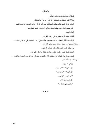 ‫ﻴﺎ ﻭﻁﻥ‬
                                               ‫ﻟﺤﻅﺔ ﺩﺭﺕ ﻓﻴﻬﺎ ﻤﺎ ﺒﻴﻥ ﺒﺎﺏ ﻭﺸﺒﺎﻙ..‬
                         ‫ﻴﺘﻸﻷ ﺍﻟﻘﻤﺭ ﺤﺎﺌ ‪‬ﺎ ﺒﻴﻥ ﻨﺠﻴﻤﺎﺘﻪ ﻭﺃﻨﺎ ﺃﺩﻭﺭ ﻤﺎ ﺒﻴﻥ ﻫﻨﺎ ﻭﻫﻨﺎﻙ..‬
                                                                   ‫ﻤ‬
‫ﺃﺤﺒﺎﺏ ﻟﻲ ﺘﺭﻜﺘﻬﻡ ﻫﻨﺎﻙ، ﺨﻠﻑ ﺍﻟﻤﺴﺎﻓﺎﺕ ﻋﻠﻰ ﺃﺸﻭﺍﻙ ﺍﻟﻭﺭﺩ ﺇﻟﻰ ﺃﺒﻌﺩ ﻤﻥ ﻏﺭﻭﺏ ﺍﻟﺸﻤﺱ..‬
                ‫ﻗﺩﻡ ﻤﺤﻤﺩ ﺇﻟﻴﻨﺎ، ﻭﺒﻴﺩﻩ ﺤﻘﻴﺒﺔ ﻴﺤﻤل ﻤﻼﺒﺱ ﻟﻪ ﻓﻴﻬﺎ ﻴﺭﺘﺩﻴﻬﺎ ﻟﻴﻌﻤل ﺒﻬﺎ..‬
                                                                      ‫ﺃﻫﻼ ﻴﺎ ﺴﺕ..‬
                                                                              ‫ﹰ‬
                                      ‫ﻜﻠﻤﺎﺕ ﻤﺼﺭﻴﺔ ﻤﻥ ﻤﺼﺭﻱ ﻓﻲ ﺃﺭﺽ ﺍﻟﻌﺭﺏ..‬
‫ﺍﺯﻴﻙ ﻏﺒﺕ ﻜﺜﻴ ‪‬ﺍ ﻤﻌﻠﺵ ﻴﺎ ﺴﺕ ﻅﺭﻭﻑ ﺤﺎﻟﺕ ﺒﻴﻨﻲ ﻭﺒﻴﻥ ﺍﻟﺤﻀﻭﺭ ﻓﻲ ﻤﻭﻋﺩﻱ ﻤﺤﻤـﺩ..‬
                                                        ‫ﺭ‬
                                      ‫ﻤﺤﻁﺔ ﻤﺼﺭﻴﺔ.. ﻭﻋﻴﻭﻥ ﻭﻟﺴﺎﻥ ﻤﺼﺭﻱ ﻓﻲ ﺍﻟﻐﺭﺒﺔ..‬
                                    ‫ﻴﻭﻡ ﻴﺄﺘﻴﻨﺎ ﺃﺸﻌﺭ ﺃﻨﻨﻲ ﻫﻨﺎﻙ ﻋﻠﻰ ﻀﻔﺎﻑ ﺍﻟﻭﺍﺩﻱ..‬
                     ‫ﺃﻤﺴﻙ ﻤﺸ ﹰﺎ ﻷﺴﺭﺡ ﺸﻌﺭ ﺍﺒﻨﺘﻲ.. ﻭﺃﻓﺭﺩ ﻀﻔﺎﺌﺭﻫﺎ ﻋﻠﻰ ﻅﻬﺭﻫﺎ..‬
                                                                 ‫ﻁ‬
‫ﻟﺘﻌﻠﻥ ﻋﻥ ﻓﺭﺤﺔ ﻁﻔﻭﻟﻴﺔ ﻓﻲ ﺤﻀﻨﻲ ﺃﻨﺎ، ﻭﺃﻟﻤﻠﻡ ﻤﺎ ﺘﺒﻘﻰ ﻟﻲ ﻓﻲ ﺍﻷﺭﺽ ﺍﻟﺒﻌﻴﺩﺓ.. ﻭﺃﻨﻅـﺭ‬
                                                                  ‫ﻤﻥ ﻫﻨﺎﻙ ﺤﻴﺙ ﺃﻨﺎ ﻫﻨﺎ..‬
                                                                   ‫ﻭﻴﺒﻘﻰ ﺍﻟﺴﺅﺍل:‬
                                                          ‫ﻫل ﺤﺎﻥ ﻭﻗﺕ ﺍﻟﻌﻭﺩﺓ..؟‬
                                                         ‫ﻫل ﺁﻥ ﻭﻗﺕ ﺍﻟﺭﺠﻭﻉ.. ؟‬
                                                            ‫ﻓﺄﻱ ﻤﻨﻬﻤﺎ ﻭﻁﻥ ﻟﻲ..‬
                                                               ‫ﻫل ﻟﻲ ﻭﻁﻥ ﻫﻨﺎ..‬
                                                            ‫ﺃﻡ ﺃﻥ ﻭﻁﻨﻲ ﻫﻨﺎﻙ..؟؟‬


                                      ‫***‬




‫٥٢‬
 