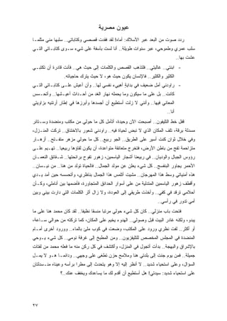 ‫ﻋﻴﻭﻥ ﻤﺼﺭﻴﺔ‬
‫ﺭﺩﺩ ﺼﻭﺕ ﻤﻥ ﺍﻟﺒﻌﺩ ﻋﺒﺭ ﺍﻷﺴﻼﻙ: ﺃﻤﺎﻩ! ﻟﻘﺩ ﻓﻘﺩﺕ ﻗﺼﺼﻲ ﻭﻜﺘﺎﺒﺎﺘﻲ.. ﺴﻠﺒﻬﺎ ﻤﻨﻲ ﻤﺜﻠﻤـﺎ‬
‫ﺴﻠﺏ ﻋﻤﺭﻱ ﻭﻁﻤﻭﺤﻲ، ﻋﺒﺭ ﺴﻨﻭﺍﺕ ﻁﻭﻴﻠﺔ.. ﺃﻨﺎ ﻟﺴﺕ ﺒﺂﺴﻔﺔ ﻋﻠﻰ ﺸﻲﺀ ﺴـﻭﻯ ﻜﺘﺎﺒـﺎﺘﻲ ﺍﻟﺘـﻲ‬
                                                                               ‫ﻋﺸﺕ ﺒﻬﺎ..‬
‫- ﺍﺒﻨﺘﻲ.. ﻏﺎﻟﻴﺘﻲ.. ﻓﻠﺘﺫﻫﺏ ﺍﻟﻘﺼﺹ ﻭﺍﻟﻜﻠﻤﺎﺕ ﺇﻟﻰ ﺤﻴﺙ ﻫﻲ.. ﻓﺄﻨﺕ ﻗﺎﺩﺭﺓ ﺃﻥ ﺘﻜﺘﺒـﻲ‬
                ‫ﺍﻟﻜﺜﻴﺭ ﻭﺍﻟﻜﺜﻴﺭ.. ﻓﺎﻹﻨﺴﺎﻥ ﻴﻜﻭﻥ ﺤﻴﺙ ﻫﻭ، ﻻ ﺤﻴﺙ ﻴﺘﺭﻙ ﺤﺎﺠﻴﺎﺘﻪ.‬
‫- ﺭﺍﻭﺩﻨﻲ ﺃﻤل ﻀﻌﻴﻑ ﻓﻲ ﺒﺩﺍﻴﺔ ﺃﻫﻴﻲﺀ ﻨﻔﺴﻲ ﻟﻬﺎ.. ﻭﺃﻥ ﺃﻋﻴﺵ ﻋﻠـﻰ ﻜﺘﺎﺒـﺎﺘﻲ ﺍﻟﺘـﻲ‬
                                              ‫ٍ‬
‫ﻜﺎﻨﺕ.. ﺒل ﻋﻠﻰ ﻤﺎ ﺴﻴﻜﻭﻥ ﻭﻤﺎ ﻴﺤﻤﻠﻪ ﻨﻬﺎﺭ ﺍﻟﻐﺩ ﻤﻥ ﺃﺤـﺩﺍﺙ ﺃﻋﻴـﺸﻬﺎ.. ﻭﺃﺘﺤـﺴﺱ‬
‫ﺍﻟﻤﻌﺎﻨﻲ ﻓﻴﻬﺎ.. ﻭﺃﻨﻨﻲ ﻻ ﺯﻟﺕ ﺃﺴﺘﻁﻴﻊ ﺃﻥ ﺃﺠﺴﺩﻫﺎ ﻭﺃﺒﺭﺯﻫﺎ ﻓﻲ ﺇﻁﺎﺭ ﺃﺭﺘﺌﻴﻪ ﺒﺯﺍﻭﻴﺘﻲ‬
               ‫ٍ‬
                                                                       ‫ﺃﻨﺎ..‬
‫ﻗﻔل ﺨﻁ ﺍﻟﺘﻠﻴﻔﻭﻥ.. ﺃﺼﺒﺤﺕ ﺍﻵﻥ ﻭﺤﻴﺩﺓ، ﺃﺘﺄﻤل ﻜل ﻤﺎ ﺤﻭﻟﻲ ﻤﻥ ﻤﻜﺘﺏ ﻭﻤﻨﻀﺩﺓ ﻭﺴـﺘﺎﺌﺭ‬
‫ﻤﺴﺩﻟﺔ ﺒﺭﻗﺔ، ﺘﻠﻑ ﺍﻟﻤﻜﺎﻥ ﺍﻟﺫﻱ ﻻ ﻨﺒﺽ ﻟﺤﻴﺎﺓ ﻓﻴﻪ.. ﺭﺍﻭﺩﻨﻲ ﺸﻌﻭﺭ ﺒﺎﻻﺨﺘﻨﺎﻕ.. ﺘﺭﻜﺕ ﺍﻟﻤﻨـﺯل،‬
‫ﻭﻓﻲ ﺨﻼل ﺜﻭﺍﻥ ﻜﻨﺕ ﺃﺴﻴﺭ ﻋﻠﻰ ﺍﻟﻁﺭﻴﻕ.. ﺍﻟﺠﻭ ﺭﺒﻴﻊ.. ﻜل ﻤﺎ ﺤﻭﻟﻲ ﻤﺯﻫﺭ ﻤﺘﻔـﺘﺢ.. ﺃﺯﻫـﺎﺭ‬
                                                                  ‫ٍ‬
‫ﻤﺘﺯﺍﺤﻤﺔ ﺘﻔﺞ ﻤﻥ ﺒﺎﻁﻥ ﺍﻷﺭﺽ، ﻓﺘﺨﺭﺝ ﻤﺘﻌﺎﻨﻘﺔ ﻤﺘﻭﺍﻋﺩﺓ، ﺃﻥ ﻴﻜﻭﻥ ﻟﻘﺎﺅﻫﺎ ﺭﺒﻴﻌ ‪‬ﺎ.. ﺘﻬـﻴﻡ ﻋﻠـﻰ‬
              ‫ﻴ‬
‫ﺭﺅﻭﺱ ﺍﻟﺠﺒﺎل ﻭﺍﻟﻭﺩﻴﺎﻥ.. ﻓﻲ ﺭﺒﻴﻌﻨﺎ ﺃﺸﺠﺎﺭ ﺍﻟﻴﺎﺴﻤﻴﻥ، ﺯﻫﻭﺭ ﺘﻔﻭﺡ ﺒﺭﺍﺌﺤﺘﻬﺎ.. ﺸـﻘﺎﺌﻕ ﺍﻟﻨﻌﻤـﺎﻥ‬
‫ﺍﻷﺤﻤﺭ ﻴﺠﺎﻭﺭ ﺍﻟﺒﻨﻔﺴﺞ.. ﻜل ﺸﻲﺀ ﻴﻌﻠﻥ ﻋﻥ ﻤﻭﻟﺩ ﺍﻟﺠﻤﺎل.. ﻓﺎﻟﺤﻴﺎﺓ ﺘﻭﻟﺩ ﻤﻥ ﻫﻨﺎ.. ﻤﻥ ﻨﻴـﺴﺎﻥ..‬
‫ﻫﺫﻩ ﺃﻤﻨﻴﺎﺘﻲ ﻭﺴﻁ ﻫﺫﺍ ﺍﻟﻤﻬﺭﺠﺎﻥ.. ﻤﺸﻴﺕ ﺃﺘﻠﻤﺱ ﻫﺫﺍ ﺍﻟﺠﻤﺎل ﺒﻨﺎﻅﺭﻱ، ﻭﺃﺘﺤﺴﺴﻪ ﺤﻴﻥ ﺃﻤﺩ ﻴـﺩﻱ‬
‫ﻭﺃﻗﻁﻑ ﺯﻫﻭﺭ ﺍﻟﻴﺎﺴﻤﻴﻥ ﺍﻟﻤﺘﺩﻟﻴﺔ ﻤﻥ ﻋﻠﻰ ﺃﺴﻭﺍﺭ ﺍﻟﺤﺩﺍﺌﻕ ﺍﻟﻤﺘﺠﺎﻭﺭﺓ، ﻓﺄﻀﻤﻬﺎ ﺒﻴﻥ ﺃﻨﺎﻤﻠﻲ، ﻭﻜـﺄﻥ‬
‫ﺃﺤﻼﻤﻲ ﺘﺭﻗﺩ ﻓﻲ ﻜﻔﻲ.. ﻭﺃﺨﺫﺕ ﻁﺭﻴﻘﻲ ﺇﻟﻰ ﺍﻟﻌﻭﺩﺓ، ﻭﻻ ﺯﺍل ﺃﺜﺭ ﺍﻟﻜﻠﻤﺎﺕ ﺍﻟﺘﻲ ﺩﺍﺭﺕ ﺒﻴﻨﻲ ﻭﺒﻴﻥ‬
                                                                  ‫ﺃﻤﻲ ﺘﺩﻭﺭ ﻓﻲ ﺭﺃﺴﻲ..‬
‫ﻓﺘﺤﺕ ﺒﺎﺏ ﻤﻨﺯﻟﻲ.. ﻜﺎﻥ ﻜل ﺸﻲﺀ ﺤﻭﻟﻲ ‪‬ﺭﺘ ‪‬ﺎ ﻤﻨﺴ ﹰﺎ ﻨﻅﻴ ﹰﺎ.. ﻟﻘﺩ ﻜﺎﻥ ﻤﺤﻤﺩ ﻫﻨﺎ ﻋﻠﻰ ﻤﺎ‬
                           ‫ﻔ‬      ‫ﻤ ﺒ ‪ ‬ﻘ‬
‫ﻴﺒﺩﻭ، ﻭﻟﻜﻨﻪ ﻏﺎﺩﺭ ﺍﻟﺒﻴﺕ ﻗﺒل ﻭﺼﻭﻟﻲ.. ﺍﻟﻬﺩﻭﺀ ﻴﺨﻴﻡ ﻋﻠﻰ ﺍﻟﻤﻜﺎﻥ، ﻜﻤﺎ ﺘﺭﻜﺘﻪ ﻤﻥ ﺤﻭﺍﻟﻲ ﺴـﺎﻋﺔ،‬
‫ﺃﻭ ﺃﻜﺜﺭ.. ﻟﻔﺕ ﻨﻅﺭﻱ ﻭﺭﻭﺩ ﻋﻠﻰ ﺍﻟﻤﻜﺘﺏ، ﻭﻀﻌﺕ ﻓﻲ ﻜﻭﺏ ‪‬ﻠﺊ ﺒﺎﻟﻤﺎﺀ.. ﻭﻭﺭﻭﺩ ﺃﺨﺭﻯ ﺃﻤـﺎﻡ‬
                            ‫ﻤ‬
‫ﺍﻟﻤﻨﻀﺩﺓ ﻓﻲ ﺍﻟﻤﺠﻠﺱ ﺍﻟﻤﺨﺼﺹ ﻟﻠﺘﻠﻴﻔﺯﻴﻭﻥ.. ﻭﻤﻥ ﺍﻟﻤﻁﺒﺦ ﺇﻟﻰ ﻏﺭﻓﺔ ﻨﻭﻤﻲ.. ﻜل ﺸﻲﺀ ﻴـﻭﺤﻲ‬
‫ﺒﺎﻹﺸﺭﺍﻕ ﻭﺍﻟﺒﻬﺠﺔ.. ﺒﺩﺃﺕ ﺃﺘﺠﻭل ﻓﻲ ﺍﻟﻤﻨﺯل، ﻭﺃﻜﺘﺸﻑ ﻓﻲ ﻜل ﺭﻜﻥ ﻤﻨﻪ ﻤﺎ ﻓﻌﻠﻪ ﻤﺤﻤﺩ ﻤﻥ ﻟﻔﺘﺎﺕ‬
‫ﺠﻤﻴﻠﺔ.. ﻓﻤﻥ ﻴﻭﻡ ﺠﺌﺕ ﺇﻟﻰ ﺒﻠﺩﺘﻲ ﻫﻨﺎ ﻭﻤﻼﻤﺢ ﺤﺯﻥ ﺘﻁﻐﻰ ﻋﻠﻰ ﻭﺠﻬﻲ.. ﻭﺩﺍﺌ ‪‬ـﺎ ﻫـﻭ ﻻ ﻴﻤـل‬
             ‫ﻤ‬
‫ﺍﻟﺴﺅﺍل، ﻭﻋﻠﻰ ﺍﺴﺘﺤﻴﺎﺀ ﺸﺩﻴﺩ.. ﻻ ﺃﻨﻅﺭ ﺇﻟﻴﻪ ﺇﻻ ﻭﻫﻭ ﻴﺘﺤﺩﺙ ﺇﻟﻰ ﻤﻁ ‪‬ﺍ ﺒﺭﺃﺴﻪ ﻭﻋﻴﻨﺎﻩ ﻤﻨـﺴﺩﻟﺘﺎﻥ‬
                        ‫ﺭ‬
              ‫ﻋﻠﻰ ﺍﺴﺘﺤﻴﺎﺀ ﺸﺩﻴﺩ: ﺴﻴﺩﺘﻲ! ﻫل ﺃﺴﺘﻁﻴﻊ ﺃﻥ ﺃﻗﺩﻡ ﻟﻙ ﻤﺎ ﻴﺴﺎﻋﺩﻙ ﻭﻴﺨﻔﻑ ﻋﻨﻙ..؟‬




‫٧٢‬
 